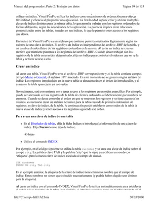 Manual del programador, Parte 2: Trabajar con datos Página 69 de 133
file://C:temp~hhE1A2.htm 30/05/2000
Para desplazarse por los registros de una tabla, verlos o manipularlos en un orden determinado, debe
utilizar un índice. Visual FoxPro utiliza los índices como mecanismos de ordenación para ofrecer
flexibilidad y eficacia al programar una aplicación. La flexibilidad supone crear y utilizar múltiples
claves de índice distintas para la misma tabla, lo que permite trabajar con los registros ordenados de
formas diferentes, según las necesidades de la aplicación. La potencia implica crear relaciones
personalizadas entre las tablas, basadas en sus índices, lo que le permite tener acceso a los registros
que desea.
Un índice de Visual FoxPro es un archivo que contiene punteros ordenados lógicamente según los
valores de una clave de índice. El archivo de índice es independiente del archivo .DBF de la tabla, y
no cambia el orden físico de los registros contenidos en la misma. Al crear un índice se crea un
archivo que mantiene punteros a los registros del archivo .DBF. Cuando desee trabajar con los
registros de la tabla en un orden determinado, elija un índice para controlar el orden en que se ve la
tabla y se tiene acceso a ella.
Crear un índice
Al crear una tabla, Visual FoxPro crea el archivo .DBF correspondiente y, si la tabla contiene campos
de tipo Memo o General, el archivo .FPT asociado. En este momento no se genera ningún archivo de
índice. Los registros introducidos en la nueva tabla se almacenarán en el orden de introducción, y al
examinar la tabla aparecerán en ese orden.
Normalmente, será conveniente ver y tener acceso a los registros en un orden específico. Por ejemplo,
puede ser adecuado ver los registros de la tabla de clientes ordenados alfabéticamente por nombres de
empresa. Cuando se desea controlar el orden en que se muestran los registros y se tiene acceso a los
mismos, es necesario crear un archivo de índice para la tabla creando la primera ordenación de
registros, o clave de índice, de la tabla. A continuación puede establecer como orden de la tabla la
nueva clave de índice y tener acceso a los registros siguiendo ese orden.
Para crear una clave de índice de una tabla
l En el Diseñador de tablas, elija la ficha Índices e introduzca la información de una clave de
índice. Elija Normal como tipo de índice.
–O bien–
l Utilice el comando INDEX.
Por ejemplo, en el código siguiente se utiliza la tabla customer y se crea una clave de índice sobre el
campo city. La palabra clave TAG y la palabra ‘city’ que la sigue especifican un nombre, o
‘etiqueta’, para la nueva clave de índice asociada al campo de ciudad.
USE customer
INDEX ON city TAG city
En el ejemplo anterior, la etiqueta de la clave de índice tiene el mismo nombre que el campo de
índice. Estos nombres no tienen que coincidir necesariamente (y podría haber elegido uno distinto
para la etiqueta).
Al crear un índice con el comando INDEX, Visual FoxPro lo utiliza automáticamente para establecer
el orden de los registros de la tabla. Por ejemplo, si introduce algunos datos en la tabla utilizada en el
 