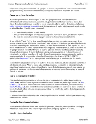 Manual del programador, Parte 2: Trabajar con datos Página 70 de 133
file://C:temp~hhE1A2.htm 30/05/2000
el orden de los registros de la tabla. Por ejemplo, si introduce algunos datos en la tabla utilizada en el
ejemplo anterior y a continuación la examina, los registros aparecerán ordenados por ciudad.
Crear un archivo de índice
Al crear la primera clave de índice para la tabla del ejemplo anterior, Visual FoxPro creó
automáticamente un nuevo archivo, Customer.cdx, para almacenar la nueva clave de índice. Las
claves de índice se almacenan en archivos con la extensión .cdx. El archivo de índice .cdx, llamado
índice compacto estructural compuesto, es el tipo de archivo de índice más importante y más común
en Visual FoxPro. El archivo .cdx estructural:
l Se abre automáticamente al abrir la tabla.
l Puede contener múltiples ordenaciones de registros, o claves de índice, en el mismo archivo.
l Se modifica automáticamente al agregar, cambiar o eliminar registros de la tabla.
Si una tabla de Visual FoxPro tiene un archivo de índice asociado, normalmente se tratará de un
archivo .cdx estructural. El término “estructural” hace referencia al hecho de que Visual FoxPro trata
al archivo como una parte intrínseca de la tabla y lo abre automáticamente al abrir aquélla. Ya sea a
través del Diseñador de tablas o con la forma más simple del comando INDEX, como se mostraba en
el ejemplo anterior, Visual FoxPro crea el archivo .cdx con el mismo nombre que la tabla actual y
almacena la información de índice de la nueva clave, o etiqueta, dentro de él. Los archivos .cdx
estructurales se utilizan para claves de índice de uso frecuente, como las que ordenan los registros
para tareas diarias de presentación o introducción de datos, vínculos con SET RELATION,
optimización Rushmore™ al ver los registros o para informes que se imprimen con frecuencia.
Visual FoxPro ofrece otros dos tipos de archivos de índice: el archivo .cdx no estructural y el archivo
.idx de una sola clave. Al ser el índice .cdx, o índice estructural compuesto, el más importante, la
mayoría de los ejemplos de esta sección utilizarán claves de índice de archivos .cdx para ordenar los
registros de las tablas. Los dos tipos de índice restantes se usan con menos frecuencia y se tratan al
final de la sección.
Ver la información de índice
Para ver el número registros que se indexan durante el proceso de indexación, puede establecer
TALK a ON. El intervalo de registros mostrado durante la indexación puede especificarse con SET
ODOMETER. Si desea más información sobre los archivos de índice abiertos, utilice el comando
DISPLAY STATUS. Este comando muestra los nombres de todos los archivos de índice abiertos, su
tipo (estructural, .cdx o .idx), sus expresiones de índice y el nombre del archivo de índice principal o
etiqueta principal.
El número de archivos de índice (.idx o .cdx) que pueden abrirse sólo está limitado por la memoria y
los recursos del sistema.
Controlar los valores duplicados
Visual FoxPro cuenta con cuatro tipos de índices: principal, candidato, único y normal. Estos tipos
determinan si se admiten o no valores duplicados en los campos y registros de la tabla.
Impedir valores duplicados
 