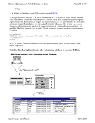 Manual del programador, Parte 2: Trabajar con datos Página 85 de 133
file://C:temp~hhE1A2.htm 30/05/2000
–O bien–
l Utilice la cláusula opcional FOR con el comando INDEX.
Si incluye la cláusula opcional FOR con el comando INDEX, el archivo de índice actuará como un
filtro para la tabla. En el archivo de índice sólo se crearán claves para los registros que satisfagan la
expresión de filtro. Por ejemplo, si prepara una circular destinada a los representantes de ventas de su
empresa y desea ordenar el envío por países, puede crear un índice que filtre la tabla employee de
forma que sólo aparezcan los registros de los representantes de ventas, ordenados por países y por
apellidos. El código siguiente crea tal índice filtrado y muestra los datos resultantes en una ventana
Examinar:
USE employee
INDEX ON country+last_name FOR title = "Representante de ventas" ;
TAG reps_cntry
BROWSE
Al ver la ventana Examinar sólo aparecerán los representantes de ventas, no los registros de los
demás empleados.
Un índice filtrado se aplica solamente a los registros que satisfacen la expresión de filtro.
 
