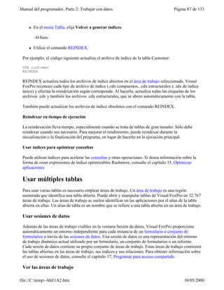 Manual del programador, Parte 2: Trabajar con datos Página 87 de 133
file://C:temp~hhE1A2.htm 30/05/2000
l En el menú Tabla, elija Volver a generar índices.
–O bien–
l Utilice el comando REINDEX.
Por ejemplo, el código siguiente actualiza el archivo de índice de la tabla Customer:
USE customer
REINDEX
REINDEX actualiza todos los archivos de índice abiertos en el área de trabajo seleccionada. Visual
FoxPro reconoce cada tipo de archivo de índice (.cdx compuestos, .cdx estructurales e .idx de índice
único) y efectúa la reindexación según corresponda. Al hacerlo, actualiza todas las etiquetas de los
archivos .cdx y también los archivos .cdx estructurales, que se abren automáticamente con la tabla.
También puede actualizar los archivos de índice obsoletos con el comando REINDEX.
Reindexar en tiempo de ejecución
La reindexación lleva tiempo, especialmente cuando se trata de tablas de gran tamaño. Sólo debe
reindexar cuando sea necesario. Para mejorar el rendimiento, puede reindexar durante la
inicialización o la finalización del programa, en lugar de hacerlo en la ejecución principal.
Usar índices para optimizar consultas
Puede utilizar índices para acelerar las consultas y otras operaciones. Si desea información sobre la
forma de crear expresiones de índice optimizables Rushmore, consulte el capítulo 15, Optimizar
aplicaciones
Usar múltiples tablas
Para usar varias tablas es necesario emplear áreas de trabajo. Un área de trabajo es una región
numerada que identifica una tabla abierta. Puede abrir y manipular tablas de Visual FoxPro en 32.767
áreas de trabajo. Las áreas de trabajo se suelen identificar en las aplicaciones por el alias de la tabla
abierta en ellas. Un alias de tabla es un nombre que se refiere a una tabla abierta en un área de trabajo.
Usar sesiones de datos
Además de las áreas de trabajo visibles en la ventana Sesión de datos, Visual FoxPro proporciona
automáticamente un entorno independiente para cada instancia de un formulario o conjunto de
formularios a través de las sesiones de datos. Una sesión de datos es una representación del entorno
de trabajo dinámico actual utilizado por un formulario, un conjunto de formularios o un informe.
Cada sesión de datos contiene su propio conjunto de áreas de trabajo. Estas áreas de trabajo contienen
las tablas abiertas en las áreas de trabajo, sus índices y sus relaciones. Para obtener información sobre
el uso de sesiones de datos, consulte el capítulo 17, Programar para acceso compartido.
Ver las áreas de trabajo
 