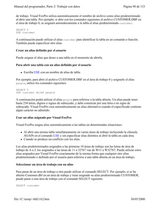 Manual del programador, Parte 2: Trabajar con datos Página 90 de 133
file://C:temp~hhE1A2.htm 30/05/2000
Un alias de tabla es el nombre que utiliza Visual FoxPro para referirse a una tabla abierta en un área
de trabajo. Visual FoxPro utiliza automáticamente el nombre de archivo como alias predeterminado
al abrir una tabla. Por ejemplo, si abre con los comandos siguientes el archivo CUSTOMER.DBF en
el área de trabajo 0, se asignará automáticamente a la tabla el alias predeterminado customer:
SELECT 0
USE customer
A continuación puede utilizar el alias customer para identificar la tabla en un comando o función.
También puede especificar otro alias.
Crear un alias definido por el usuario
Puede asignar el alias que desee a una tabla en el momento de abrirla.
Para abrir una tabla con un alias definido por el usuario
l Escriba USE con un nombre de alias de tabla.
Por ejemplo, para abrir el archivo CUSTOMER.DBF en el área de trabajo 0 y asignarle el alias
people, utilice los comandos siguientes:
SELECT 0
USE customer ALIAS people
A continuación podrá utilizar el alias people para referirse a la tabla abierta. Un alias puede tener
hasta 254 letras, dígitos o signos de subrayado, y debe comenzar por una letra o un signo de
subrayado. Visual FoxPro crea automáticamente un alias alternativo cuando el especificado contiene
algún carácter no admitido.
Usar un alias asignado por Visual FoxPro
Visual FoxPro asigna alias automáticamente a las tablas en determinadas situaciones:
l Al abrir una misma tabla simultáneamente en varias áreas de trabajo incluyendo la cláusula
AGAIN en el comando USE y sin especificar alias distintos al abrir la tabla en cada área.
l Cuando se produce un conflicto con los alias.
Los alias predeterminados asignados a las primeras 10 áreas de trabajo son las letras de área de
trabajo de A a J; los asignados a las áreas de 11 a 32767 van de W11 a W32767. Puede utilizar estos
alias asignados por Visual FoxPro exactamente de la misma forma que cualquier otro alias
predeterminado o definido por el usuario para referirse a una tabla abierta en un área de trabajo.
Seleccionar un área de trabajo con un alias
Para pasar de un área de trabajo a otra puede utilizar el comando SELECT. Por ejemplo, si se ha
abierto Customer.dbf en un área de trabajo y tiene asignado su alias predeterminado CUSTOMER,
puede pasar a esta área de trabajo con el comando SELECT siguiente:
SELECT customer
Hacer referencia a tablas abiertas en otras áreas de trabajo
 
