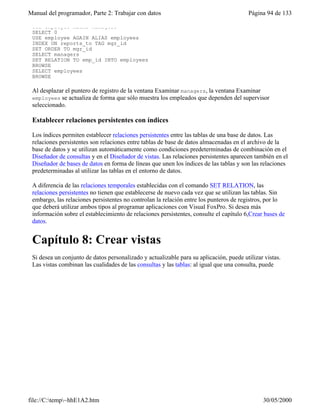 Manual del programador, Parte 2: Trabajar con datos Página 94 de 133
file://C:temp~hhE1A2.htm 30/05/2000
USE employee ALIAS managers
SELECT 0
USE employee AGAIN ALIAS employees
INDEX ON reports_to TAG mgr_id
SET ORDER TO mgr_id
SELECT managers
SET RELATION TO emp_id INTO employees
BROWSE
SELECT employees
BROWSE
Al desplazar el puntero de registro de la ventana Examinar managers, la ventana Examinar
employees se actualiza de forma que sólo muestra los empleados que dependen del supervisor
seleccionado.
Establecer relaciones persistentes con índices
Los índices permiten establecer relaciones persistentes entre las tablas de una base de datos. Las
relaciones persistentes son relaciones entre tablas de base de datos almacenadas en el archivo de la
base de datos y se utilizan automáticamente como condiciones predeterminadas de combinación en el
Diseñador de consultas y en el Diseñador de vistas. Las relaciones persistentes aparecen también en el
Diseñador de bases de datos en forma de líneas que unen los índices de las tablas y son las relaciones
predeterminadas al utilizar las tablas en el entorno de datos.
A diferencia de las relaciones temporales establecidas con el comando SET RELATION, las
relaciones persistentes no tienen que establecerse de nuevo cada vez que se utilizan las tablas. Sin
embargo, las relaciones persistentes no controlan la relación entre los punteros de registros, por lo
que deberá utilizar ambos tipos al programar aplicaciones con Visual FoxPro. Si desea más
información sobre el establecimiento de relaciones persistentes, consulte el capítulo 6,Crear bases de
datos.
Capítulo 8: Crear vistas
Si desea un conjunto de datos personalizado y actualizable para su aplicación, puede utilizar vistas.
Las vistas combinan las cualidades de las consultas y las tablas: al igual que una consulta, puede
 