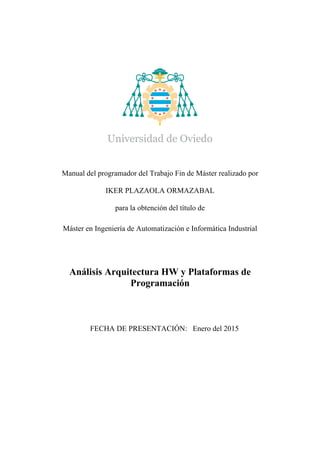 Manual del programador del Trabajo Fin de Máster realizado por
IKER PLAZAOLA ORMAZABAL
para la obtención del título de
Máster en Ingeniería de Automatización e Informática Industrial
Análisis Arquitectura HW y Plataformas de
Programación
FECHA DE PRESENTACIÓN: Enero del 2015
 