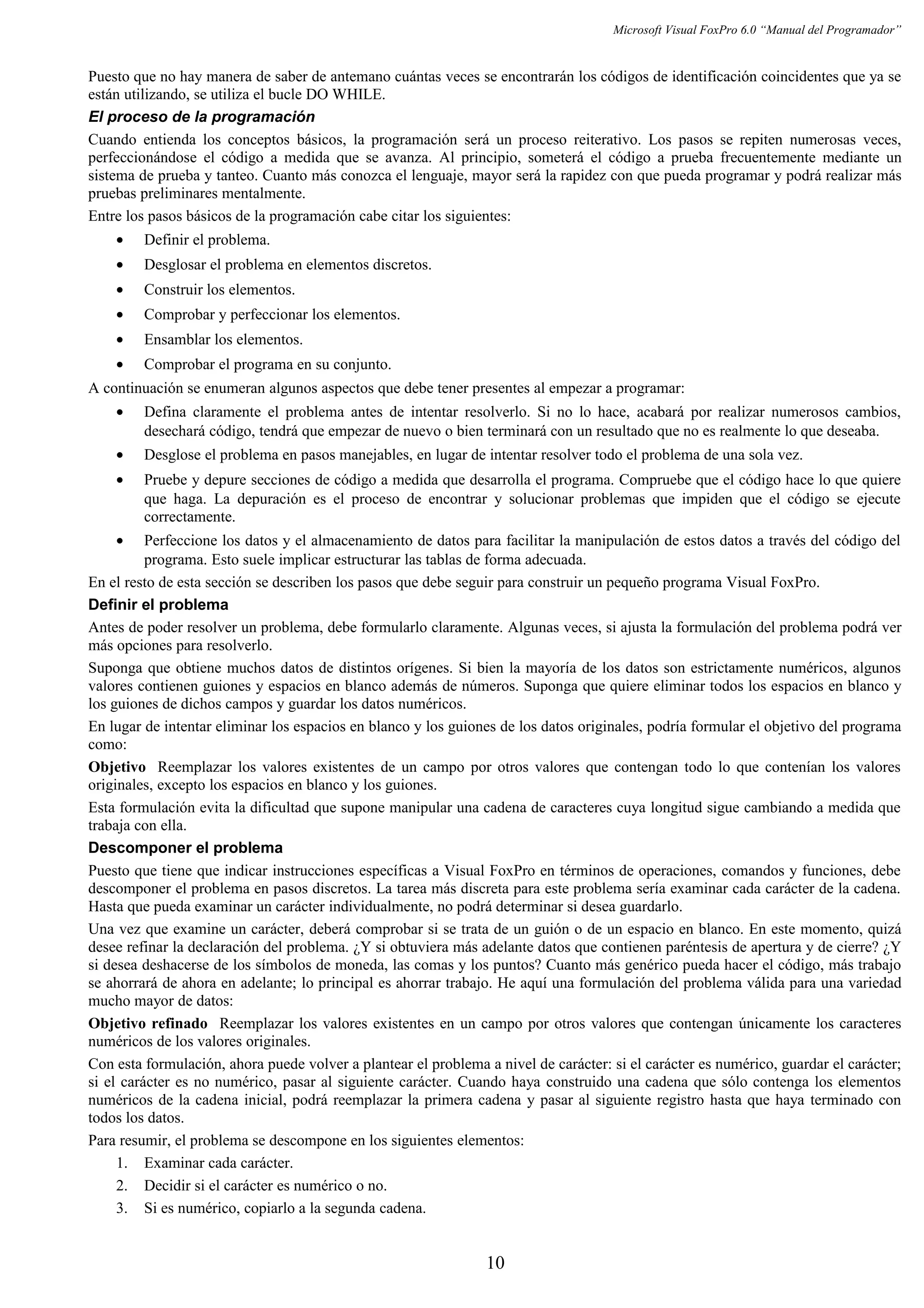 Microsoft Visual FoxPro 6.0 “Manual del Programador”
Puesto que no hay manera de saber de antemano cuántas veces se encontrarán los códigos de identificación coincidentes que ya se
están utilizando, se utiliza el bucle DO WHILE.
El proceso de la programación
Cuando entienda los conceptos básicos, la programación será un proceso reiterativo. Los pasos se repiten numerosas veces,
perfeccionándose el código a medida que se avanza. Al principio, someterá el código a prueba frecuentemente mediante un
sistema de prueba y tanteo. Cuanto más conozca el lenguaje, mayor será la rapidez con que pueda programar y podrá realizar más
pruebas preliminares mentalmente.
Entre los pasos básicos de la programación cabe citar los siguientes:
• Definir el problema.
• Desglosar el problema en elementos discretos.
• Construir los elementos.
• Comprobar y perfeccionar los elementos.
• Ensamblar los elementos.
• Comprobar el programa en su conjunto.
A continuación se enumeran algunos aspectos que debe tener presentes al empezar a programar:
• Defina claramente el problema antes de intentar resolverlo. Si no lo hace, acabará por realizar numerosos cambios,
desechará código, tendrá que empezar de nuevo o bien terminará con un resultado que no es realmente lo que deseaba.
• Desglose el problema en pasos manejables, en lugar de intentar resolver todo el problema de una sola vez.
• Pruebe y depure secciones de código a medida que desarrolla el programa. Compruebe que el código hace lo que quiere
que haga. La depuración es el proceso de encontrar y solucionar problemas que impiden que el código se ejecute
correctamente.
• Perfeccione los datos y el almacenamiento de datos para facilitar la manipulación de estos datos a través del código del
programa. Esto suele implicar estructurar las tablas de forma adecuada.
En el resto de esta sección se describen los pasos que debe seguir para construir un pequeño programa Visual FoxPro.
Definir el problema
Antes de poder resolver un problema, debe formularlo claramente. Algunas veces, si ajusta la formulación del problema podrá ver
más opciones para resolverlo.
Suponga que obtiene muchos datos de distintos orígenes. Si bien la mayoría de los datos son estrictamente numéricos, algunos
valores contienen guiones y espacios en blanco además de números. Suponga que quiere eliminar todos los espacios en blanco y
los guiones de dichos campos y guardar los datos numéricos.
En lugar de intentar eliminar los espacios en blanco y los guiones de los datos originales, podría formular el objetivo del programa
como:
Objetivo Reemplazar los valores existentes de un campo por otros valores que contengan todo lo que contenían los valores
originales, excepto los espacios en blanco y los guiones.
Esta formulación evita la dificultad que supone manipular una cadena de caracteres cuya longitud sigue cambiando a medida que
trabaja con ella.
Descomponer el problema
Puesto que tiene que indicar instrucciones específicas a Visual FoxPro en términos de operaciones, comandos y funciones, debe
descomponer el problema en pasos discretos. La tarea más discreta para este problema sería examinar cada carácter de la cadena.
Hasta que pueda examinar un carácter individualmente, no podrá determinar si desea guardarlo.
Una vez que examine un carácter, deberá comprobar si se trata de un guión o de un espacio en blanco. En este momento, quizá
desee refinar la declaración del problema. ¿Y si obtuviera más adelante datos que contienen paréntesis de apertura y de cierre? ¿Y
si desea deshacerse de los símbolos de moneda, las comas y los puntos? Cuanto más genérico pueda hacer el código, más trabajo
se ahorrará de ahora en adelante; lo principal es ahorrar trabajo. He aquí una formulación del problema válida para una variedad
mucho mayor de datos:
Objetivo refinado Reemplazar los valores existentes en un campo por otros valores que contengan únicamente los caracteres
numéricos de los valores originales.
Con esta formulación, ahora puede volver a plantear el problema a nivel de carácter: si el carácter es numérico, guardar el carácter;
si el carácter es no numérico, pasar al siguiente carácter. Cuando haya construido una cadena que sólo contenga los elementos
numéricos de la cadena inicial, podrá reemplazar la primera cadena y pasar al siguiente registro hasta que haya terminado con
todos los datos.
Para resumir, el problema se descompone en los siguientes elementos:
1. Examinar cada carácter.
2. Decidir si el carácter es numérico o no.
3. Si es numérico, copiarlo a la segunda cadena.
10
 