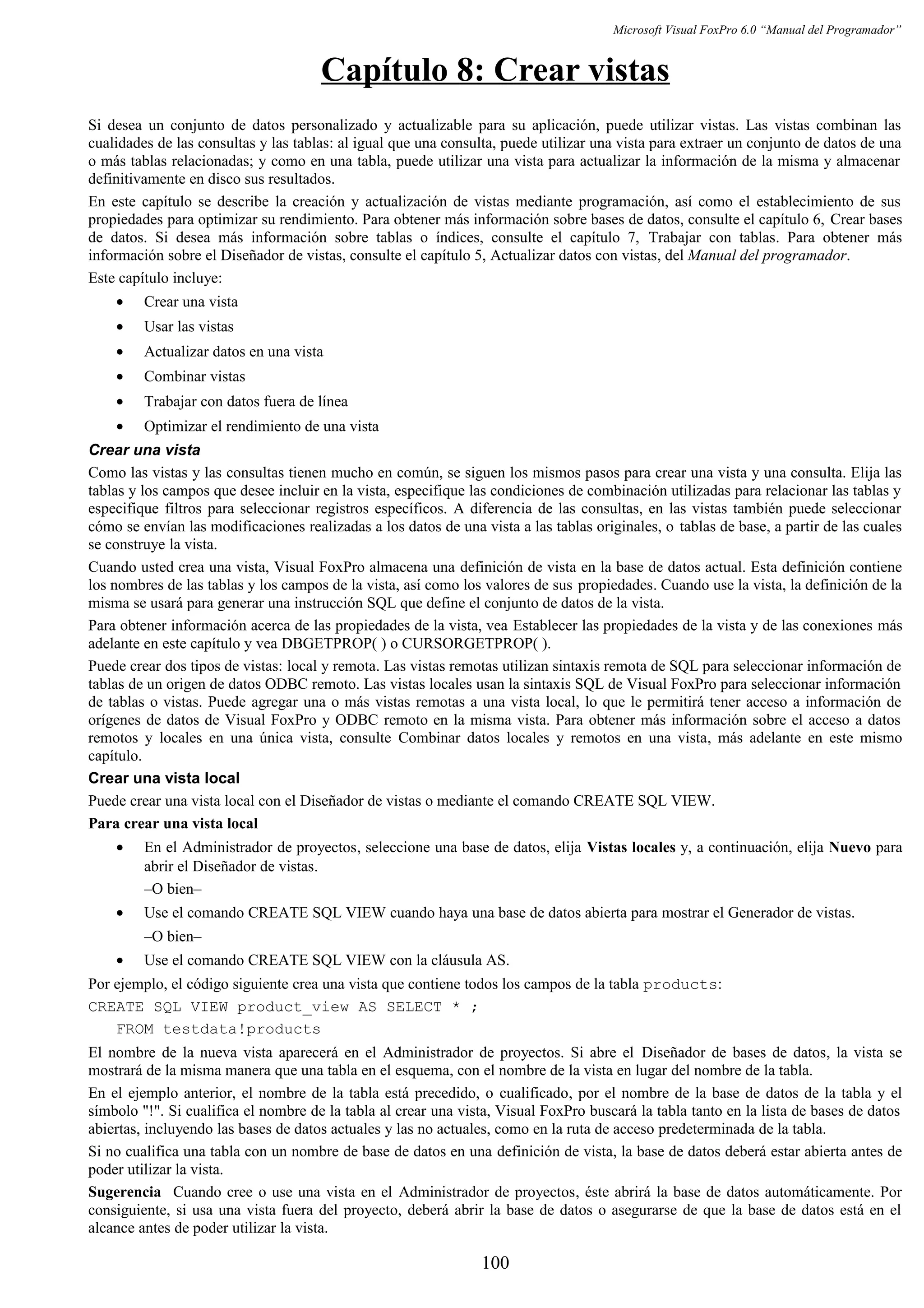 Microsoft Visual FoxPro 6.0 “Manual del Programador”
Capítulo 8: Crear vistas
Si desea un conjunto de datos personalizado y actualizable para su aplicación, puede utilizar vistas. Las vistas combinan las
cualidades de las consultas y las tablas: al igual que una consulta, puede utilizar una vista para extraer un conjunto de datos de una
o más tablas relacionadas; y como en una tabla, puede utilizar una vista para actualizar la información de la misma y almacenar
definitivamente en disco sus resultados.
En este capítulo se describe la creación y actualización de vistas mediante programación, así como el establecimiento de sus
propiedades para optimizar su rendimiento. Para obtener más información sobre bases de datos, consulte el capítulo 6, Crear bases
de datos. Si desea más información sobre tablas o índices, consulte el capítulo 7, Trabajar con tablas. Para obtener más
información sobre el Diseñador de vistas, consulte el capítulo 5, Actualizar datos con vistas, del Manual del programador.
Este capítulo incluye:
• Crear una vista
• Usar las vistas
• Actualizar datos en una vista
• Combinar vistas
• Trabajar con datos fuera de línea
• Optimizar el rendimiento de una vista
Crear una vista
Como las vistas y las consultas tienen mucho en común, se siguen los mismos pasos para crear una vista y una consulta. Elija las
tablas y los campos que desee incluir en la vista, especifique las condiciones de combinación utilizadas para relacionar las tablas y
especifique filtros para seleccionar registros específicos. A diferencia de las consultas, en las vistas también puede seleccionar
cómo se envían las modificaciones realizadas a los datos de una vista a las tablas originales, o tablas de base, a partir de las cuales
se construye la vista.
Cuando usted crea una vista, Visual FoxPro almacena una definición de vista en la base de datos actual. Esta definición contiene
los nombres de las tablas y los campos de la vista, así como los valores de sus propiedades. Cuando use la vista, la definición de la
misma se usará para generar una instrucción SQL que define el conjunto de datos de la vista.
Para obtener información acerca de las propiedades de la vista, vea Establecer las propiedades de la vista y de las conexiones más
adelante en este capítulo y vea DBGETPROP( ) o CURSORGETPROP( ).
Puede crear dos tipos de vistas: local y remota. Las vistas remotas utilizan sintaxis remota de SQL para seleccionar información de
tablas de un origen de datos ODBC remoto. Las vistas locales usan la sintaxis SQL de Visual FoxPro para seleccionar información
de tablas o vistas. Puede agregar una o más vistas remotas a una vista local, lo que le permitirá tener acceso a información de
orígenes de datos de Visual FoxPro y ODBC remoto en la misma vista. Para obtener más información sobre el acceso a datos
remotos y locales en una única vista, consulte Combinar datos locales y remotos en una vista, más adelante en este mismo
capítulo.
Crear una vista local
Puede crear una vista local con el Diseñador de vistas o mediante el comando CREATE SQL VIEW.
Para crear una vista local
• En el Administrador de proyectos, seleccione una base de datos, elija Vistas locales y, a continuación, elija Nuevo para
abrir el Diseñador de vistas.
–O bien–
• Use el comando CREATE SQL VIEW cuando haya una base de datos abierta para mostrar el Generador de vistas.
–O bien–
• Use el comando CREATE SQL VIEW con la cláusula AS.
Por ejemplo, el código siguiente crea una vista que contiene todos los campos de la tabla products:
CREATE SQL VIEW product_view AS SELECT * ;
FROM testdata!products
El nombre de la nueva vista aparecerá en el Administrador de proyectos. Si abre el Diseñador de bases de datos, la vista se
mostrará de la misma manera que una tabla en el esquema, con el nombre de la vista en lugar del nombre de la tabla.
En el ejemplo anterior, el nombre de la tabla está precedido, o cualificado, por el nombre de la base de datos de la tabla y el
símbolo "!". Si cualifica el nombre de la tabla al crear una vista, Visual FoxPro buscará la tabla tanto en la lista de bases de datos
abiertas, incluyendo las bases de datos actuales y las no actuales, como en la ruta de acceso predeterminada de la tabla.
Si no cualifica una tabla con un nombre de base de datos en una definición de vista, la base de datos deberá estar abierta antes de
poder utilizar la vista.
Sugerencia Cuando cree o use una vista en el Administrador de proyectos, éste abrirá la base de datos automáticamente. Por
consiguiente, si usa una vista fuera del proyecto, deberá abrir la base de datos o asegurarse de que la base de datos está en el
alcance antes de poder utilizar la vista.
100
 