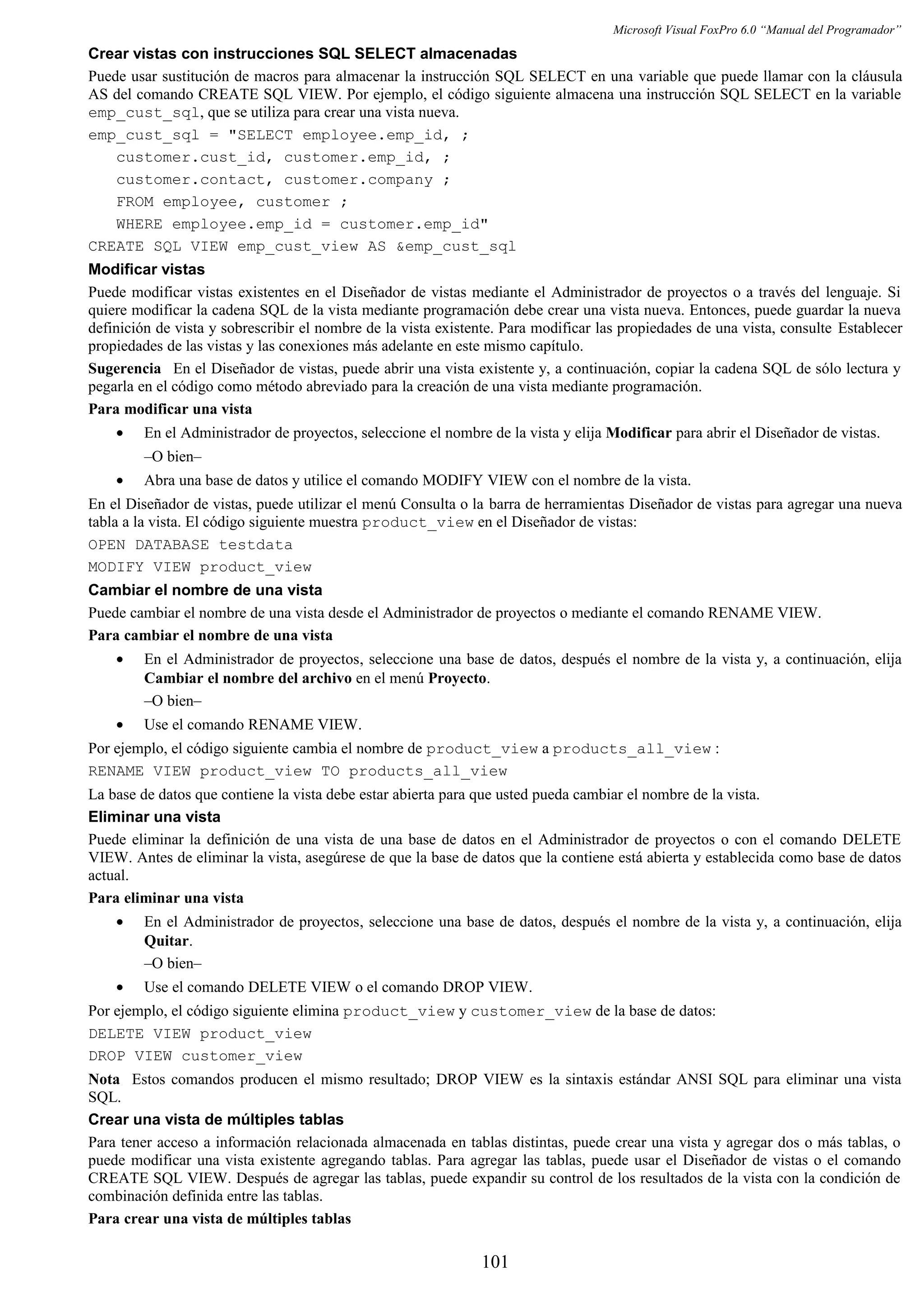 Microsoft Visual FoxPro 6.0 “Manual del Programador”
Crear vistas con instrucciones SQL SELECT almacenadas
Puede usar sustitución de macros para almacenar la instrucción SQL SELECT en una variable que puede llamar con la cláusula
AS del comando CREATE SQL VIEW. Por ejemplo, el código siguiente almacena una instrucción SQL SELECT en la variable
emp_cust_sql, que se utiliza para crear una vista nueva.
emp_cust_sql = "SELECT employee.emp_id, ;
customer.cust_id, customer.emp_id, ;
customer.contact, customer.company ;
FROM employee, customer ;
WHERE employee.emp_id = customer.emp_id"
CREATE SQL VIEW emp_cust_view AS &emp_cust_sql
Modificar vistas
Puede modificar vistas existentes en el Diseñador de vistas mediante el Administrador de proyectos o a través del lenguaje. Si
quiere modificar la cadena SQL de la vista mediante programación debe crear una vista nueva. Entonces, puede guardar la nueva
definición de vista y sobrescribir el nombre de la vista existente. Para modificar las propiedades de una vista, consulte Establecer
propiedades de las vistas y las conexiones más adelante en este mismo capítulo.
Sugerencia En el Diseñador de vistas, puede abrir una vista existente y, a continuación, copiar la cadena SQL de sólo lectura y
pegarla en el código como método abreviado para la creación de una vista mediante programación.
Para modificar una vista
• En el Administrador de proyectos, seleccione el nombre de la vista y elija Modificar para abrir el Diseñador de vistas.
–O bien–
• Abra una base de datos y utilice el comando MODIFY VIEW con el nombre de la vista.
En el Diseñador de vistas, puede utilizar el menú Consulta o la barra de herramientas Diseñador de vistas para agregar una nueva
tabla a la vista. El código siguiente muestra product_view en el Diseñador de vistas:
OPEN DATABASE testdata
MODIFY VIEW product_view
Cambiar el nombre de una vista
Puede cambiar el nombre de una vista desde el Administrador de proyectos o mediante el comando RENAME VIEW.
Para cambiar el nombre de una vista
• En el Administrador de proyectos, seleccione una base de datos, después el nombre de la vista y, a continuación, elija
Cambiar el nombre del archivo en el menú Proyecto.
–O bien–
• Use el comando RENAME VIEW.
Por ejemplo, el código siguiente cambia el nombre de product_view a products_all_view :
RENAME VIEW product_view TO products_all_view
La base de datos que contiene la vista debe estar abierta para que usted pueda cambiar el nombre de la vista.
Eliminar una vista
Puede eliminar la definición de una vista de una base de datos en el Administrador de proyectos o con el comando DELETE
VIEW. Antes de eliminar la vista, asegúrese de que la base de datos que la contiene está abierta y establecida como base de datos
actual.
Para eliminar una vista
• En el Administrador de proyectos, seleccione una base de datos, después el nombre de la vista y, a continuación, elija
Quitar.
–O bien–
• Use el comando DELETE VIEW o el comando DROP VIEW.
Por ejemplo, el código siguiente elimina product_view y customer_view de la base de datos:
DELETE VIEW product_view
DROP VIEW customer_view
Nota Estos comandos producen el mismo resultado; DROP VIEW es la sintaxis estándar ANSI SQL para eliminar una vista
SQL.
Crear una vista de múltiples tablas
Para tener acceso a información relacionada almacenada en tablas distintas, puede crear una vista y agregar dos o más tablas, o
puede modificar una vista existente agregando tablas. Para agregar las tablas, puede usar el Diseñador de vistas o el comando
CREATE SQL VIEW. Después de agregar las tablas, puede expandir su control de los resultados de la vista con la condición de
combinación definida entre las tablas.
Para crear una vista de múltiples tablas
101
 