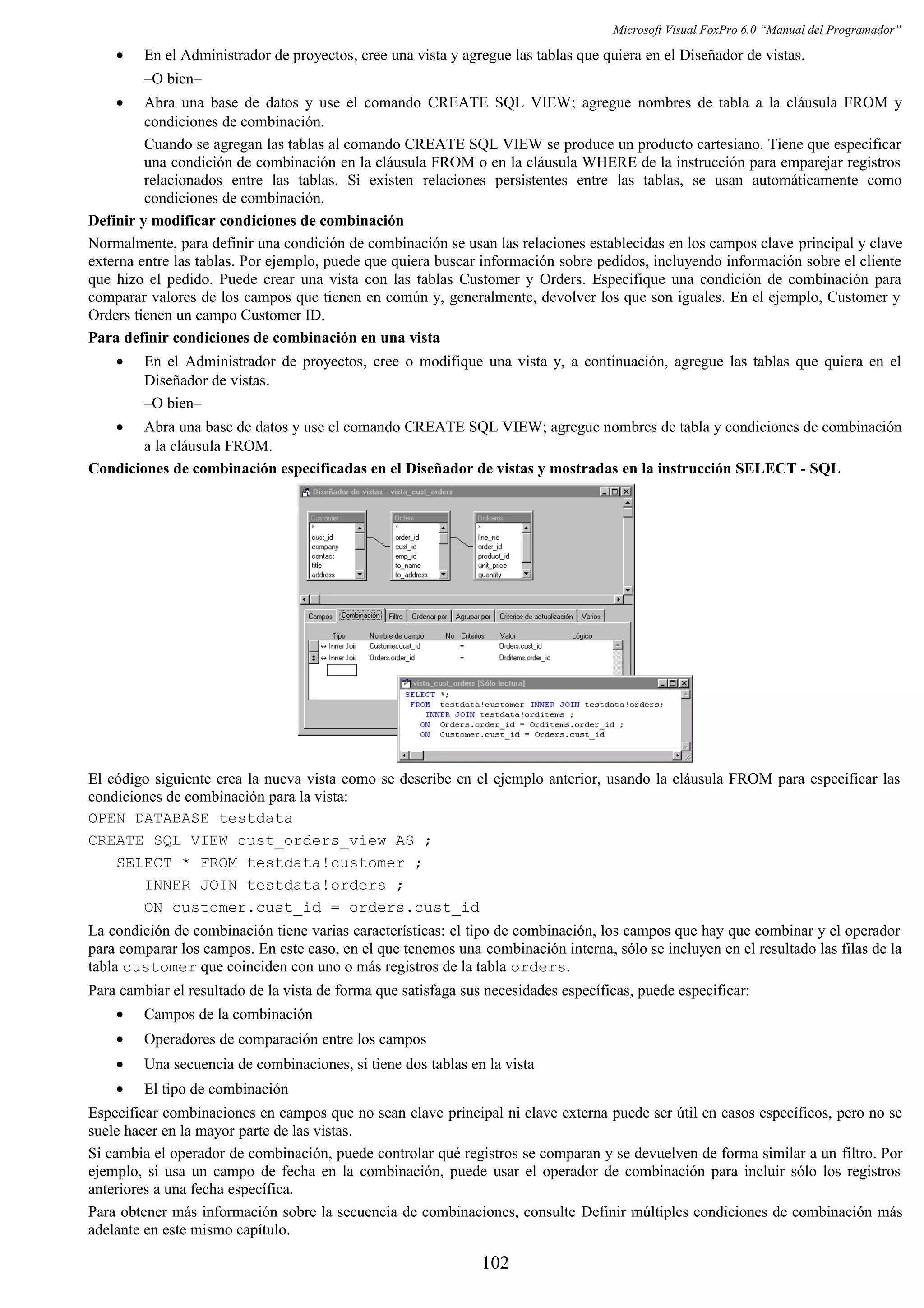 Microsoft Visual FoxPro 6.0 “Manual del Programador”
• En el Administrador de proyectos, cree una vista y agregue las tablas que quiera en el Diseñador de vistas.
–O bien–
• Abra una base de datos y use el comando CREATE SQL VIEW; agregue nombres de tabla a la cláusula FROM y
condiciones de combinación.
Cuando se agregan las tablas al comando CREATE SQL VIEW se produce un producto cartesiano. Tiene que especificar
una condición de combinación en la cláusula FROM o en la cláusula WHERE de la instrucción para emparejar registros
relacionados entre las tablas. Si existen relaciones persistentes entre las tablas, se usan automáticamente como
condiciones de combinación.
Definir y modificar condiciones de combinación
Normalmente, para definir una condición de combinación se usan las relaciones establecidas en los campos clave principal y clave
externa entre las tablas. Por ejemplo, puede que quiera buscar información sobre pedidos, incluyendo información sobre el cliente
que hizo el pedido. Puede crear una vista con las tablas Customer y Orders. Especifique una condición de combinación para
comparar valores de los campos que tienen en común y, generalmente, devolver los que son iguales. En el ejemplo, Customer y
Orders tienen un campo Customer ID.
Para definir condiciones de combinación en una vista
• En el Administrador de proyectos, cree o modifique una vista y, a continuación, agregue las tablas que quiera en el
Diseñador de vistas.
–O bien–
• Abra una base de datos y use el comando CREATE SQL VIEW; agregue nombres de tabla y condiciones de combinación
a la cláusula FROM.
Condiciones de combinación especificadas en el Diseñador de vistas y mostradas en la instrucción SELECT - SQL
El código siguiente crea la nueva vista como se describe en el ejemplo anterior, usando la cláusula FROM para especificar las
condiciones de combinación para la vista:
OPEN DATABASE testdata
CREATE SQL VIEW cust_orders_view AS ;
SELECT * FROM testdata!customer ;
INNER JOIN testdata!orders ;
ON customer.cust_id = orders.cust_id
La condición de combinación tiene varias características: el tipo de combinación, los campos que hay que combinar y el operador
para comparar los campos. En este caso, en el que tenemos una combinación interna, sólo se incluyen en el resultado las filas de la
tabla customer que coinciden con uno o más registros de la tabla orders.
Para cambiar el resultado de la vista de forma que satisfaga sus necesidades específicas, puede especificar:
• Campos de la combinación
• Operadores de comparación entre los campos
• Una secuencia de combinaciones, si tiene dos tablas en la vista
• El tipo de combinación
Especificar combinaciones en campos que no sean clave principal ni clave externa puede ser útil en casos específicos, pero no se
suele hacer en la mayor parte de las vistas.
Si cambia el operador de combinación, puede controlar qué registros se comparan y se devuelven de forma similar a un filtro. Por
ejemplo, si usa un campo de fecha en la combinación, puede usar el operador de combinación para incluir sólo los registros
anteriores a una fecha específica.
Para obtener más información sobre la secuencia de combinaciones, consulte Definir múltiples condiciones de combinación más
adelante en este mismo capítulo.
102
 