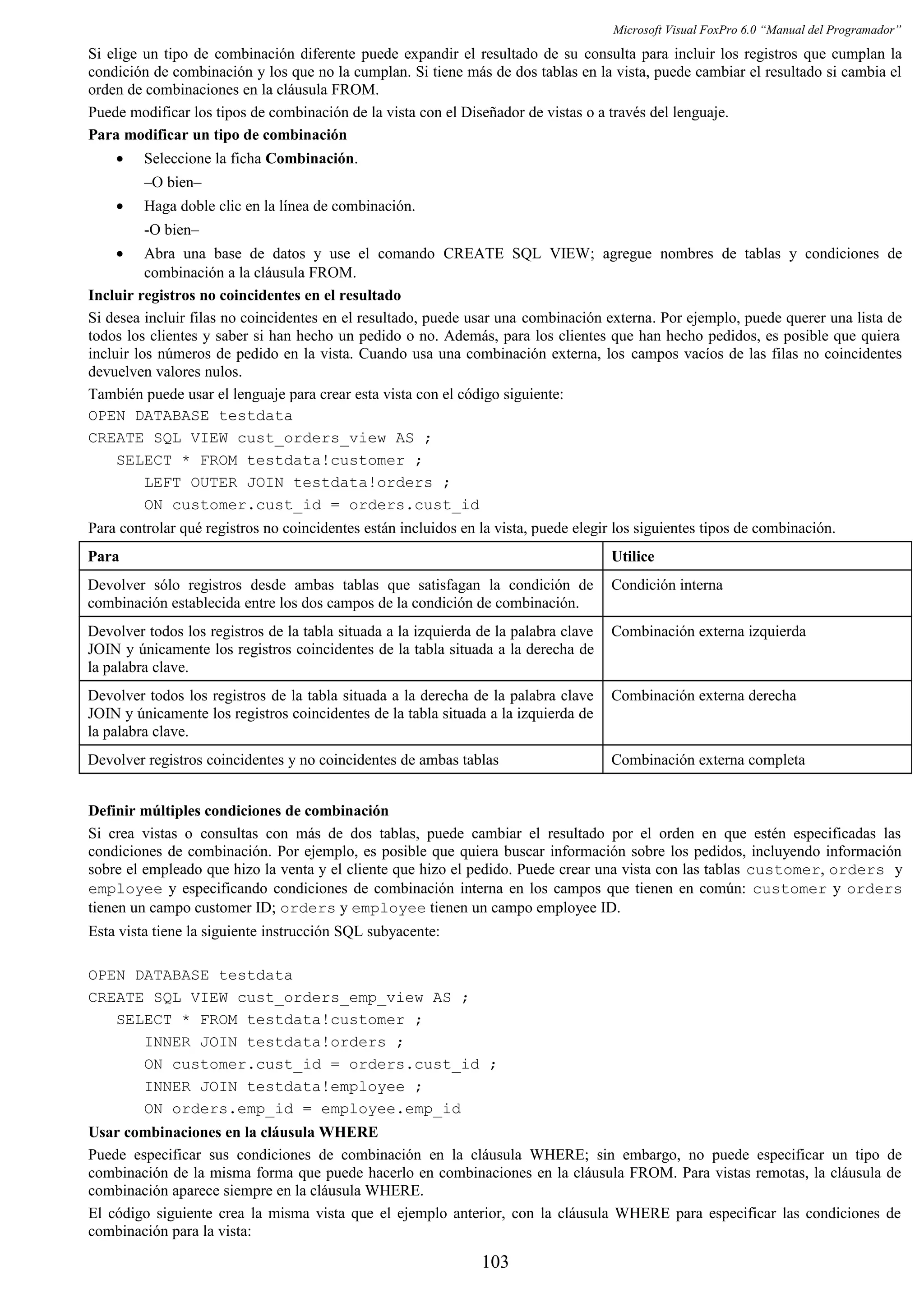 Microsoft Visual FoxPro 6.0 “Manual del Programador”
Si elige un tipo de combinación diferente puede expandir el resultado de su consulta para incluir los registros que cumplan la
condición de combinación y los que no la cumplan. Si tiene más de dos tablas en la vista, puede cambiar el resultado si cambia el
orden de combinaciones en la cláusula FROM.
Puede modificar los tipos de combinación de la vista con el Diseñador de vistas o a través del lenguaje.
Para modificar un tipo de combinación
• Seleccione la ficha Combinación.
–O bien–
• Haga doble clic en la línea de combinación.
-O bien–
• Abra una base de datos y use el comando CREATE SQL VIEW; agregue nombres de tablas y condiciones de
combinación a la cláusula FROM.
Incluir registros no coincidentes en el resultado
Si desea incluir filas no coincidentes en el resultado, puede usar una combinación externa. Por ejemplo, puede querer una lista de
todos los clientes y saber si han hecho un pedido o no. Además, para los clientes que han hecho pedidos, es posible que quiera
incluir los números de pedido en la vista. Cuando usa una combinación externa, los campos vacíos de las filas no coincidentes
devuelven valores nulos.
También puede usar el lenguaje para crear esta vista con el código siguiente:
OPEN DATABASE testdata
CREATE SQL VIEW cust_orders_view AS ;
SELECT * FROM testdata!customer ;
LEFT OUTER JOIN testdata!orders ;
ON customer.cust_id = orders.cust_id
Para controlar qué registros no coincidentes están incluidos en la vista, puede elegir los siguientes tipos de combinación.
Para Utilice
Devolver sólo registros desde ambas tablas que satisfagan la condición de
combinación establecida entre los dos campos de la condición de combinación.
Condición interna
Devolver todos los registros de la tabla situada a la izquierda de la palabra clave
JOIN y únicamente los registros coincidentes de la tabla situada a la derecha de
la palabra clave.
Combinación externa izquierda
Devolver todos los registros de la tabla situada a la derecha de la palabra clave
JOIN y únicamente los registros coincidentes de la tabla situada a la izquierda de
la palabra clave.
Combinación externa derecha
Devolver registros coincidentes y no coincidentes de ambas tablas Combinación externa completa
Definir múltiples condiciones de combinación
Si crea vistas o consultas con más de dos tablas, puede cambiar el resultado por el orden en que estén especificadas las
condiciones de combinación. Por ejemplo, es posible que quiera buscar información sobre los pedidos, incluyendo información
sobre el empleado que hizo la venta y el cliente que hizo el pedido. Puede crear una vista con las tablas customer, orders y
employee y especificando condiciones de combinación interna en los campos que tienen en común: customer y orders
tienen un campo customer ID; orders y employee tienen un campo employee ID.
Esta vista tiene la siguiente instrucción SQL subyacente:
OPEN DATABASE testdata
CREATE SQL VIEW cust_orders_emp_view AS ;
SELECT * FROM testdata!customer ;
INNER JOIN testdata!orders ;
ON customer.cust_id = orders.cust_id ;
INNER JOIN testdata!employee ;
ON orders.emp_id = employee.emp_id
Usar combinaciones en la cláusula WHERE
Puede especificar sus condiciones de combinación en la cláusula WHERE; sin embargo, no puede especificar un tipo de
combinación de la misma forma que puede hacerlo en combinaciones en la cláusula FROM. Para vistas remotas, la cláusula de
combinación aparece siempre en la cláusula WHERE.
El código siguiente crea la misma vista que el ejemplo anterior, con la cláusula WHERE para especificar las condiciones de
combinación para la vista:
103
 