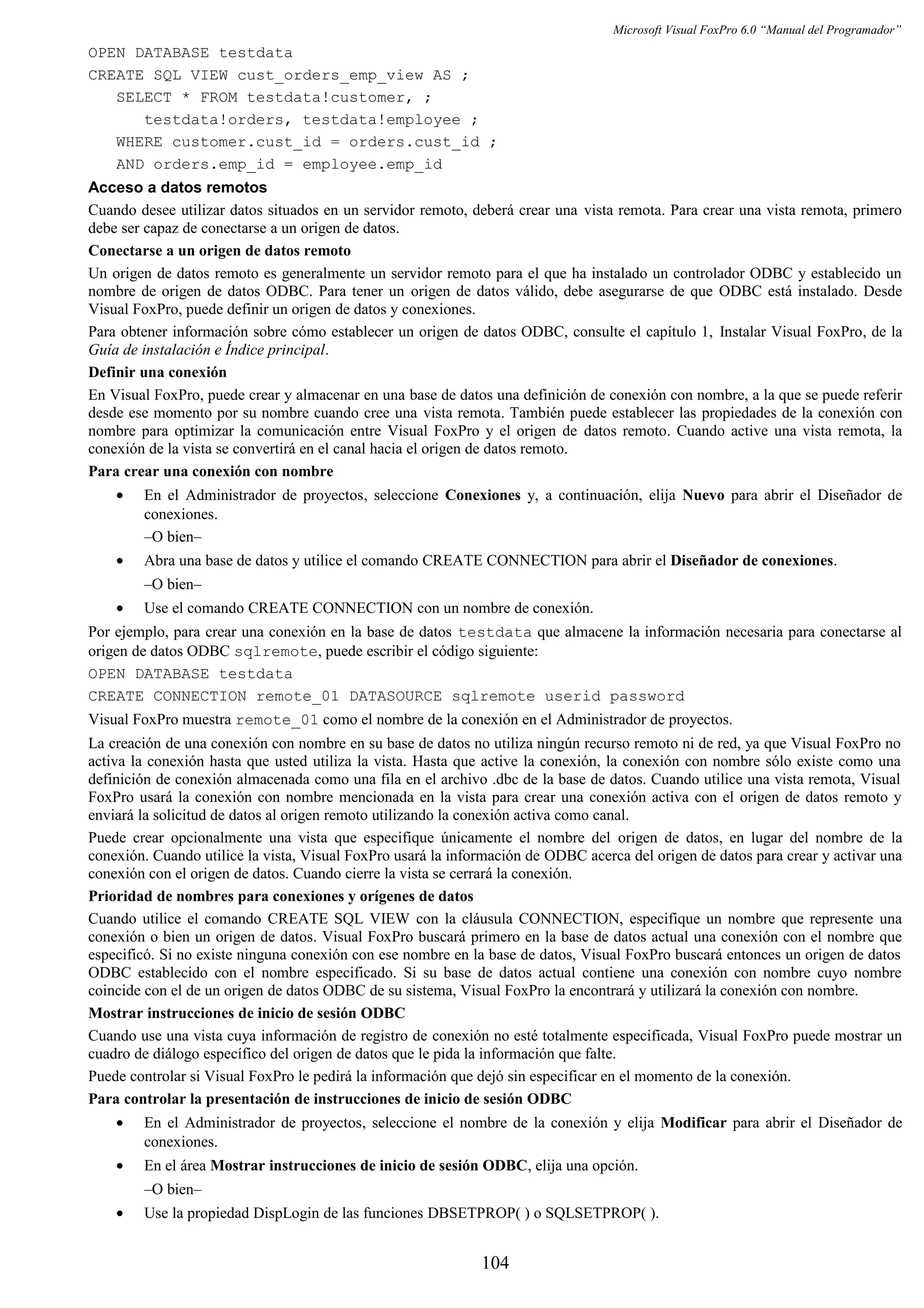 Microsoft Visual FoxPro 6.0 “Manual del Programador”
OPEN DATABASE testdata
CREATE SQL VIEW cust_orders_emp_view AS ;
SELECT * FROM testdata!customer, ;
testdata!orders, testdata!employee ;
WHERE customer.cust_id = orders.cust_id ;
AND orders.emp_id = employee.emp_id
Acceso a datos remotos
Cuando desee utilizar datos situados en un servidor remoto, deberá crear una vista remota. Para crear una vista remota, primero
debe ser capaz de conectarse a un origen de datos.
Conectarse a un origen de datos remoto
Un origen de datos remoto es generalmente un servidor remoto para el que ha instalado un controlador ODBC y establecido un
nombre de origen de datos ODBC. Para tener un origen de datos válido, debe asegurarse de que ODBC está instalado. Desde
Visual FoxPro, puede definir un origen de datos y conexiones.
Para obtener información sobre cómo establecer un origen de datos ODBC, consulte el capítulo 1, Instalar Visual FoxPro, de la
Guía de instalación e Índice principal.
Definir una conexión
En Visual FoxPro, puede crear y almacenar en una base de datos una definición de conexión con nombre, a la que se puede referir
desde ese momento por su nombre cuando cree una vista remota. También puede establecer las propiedades de la conexión con
nombre para optimizar la comunicación entre Visual FoxPro y el origen de datos remoto. Cuando active una vista remota, la
conexión de la vista se convertirá en el canal hacia el origen de datos remoto.
Para crear una conexión con nombre
• En el Administrador de proyectos, seleccione Conexiones y, a continuación, elija Nuevo para abrir el Diseñador de
conexiones.
–O bien–
• Abra una base de datos y utilice el comando CREATE CONNECTION para abrir el Diseñador de conexiones.
–O bien–
• Use el comando CREATE CONNECTION con un nombre de conexión.
Por ejemplo, para crear una conexión en la base de datos testdata que almacene la información necesaria para conectarse al
origen de datos ODBC sqlremote, puede escribir el código siguiente:
OPEN DATABASE testdata
CREATE CONNECTION remote_01 DATASOURCE sqlremote userid password
Visual FoxPro muestra remote_01 como el nombre de la conexión en el Administrador de proyectos.
La creación de una conexión con nombre en su base de datos no utiliza ningún recurso remoto ni de red, ya que Visual FoxPro no
activa la conexión hasta que usted utiliza la vista. Hasta que active la conexión, la conexión con nombre sólo existe como una
definición de conexión almacenada como una fila en el archivo .dbc de la base de datos. Cuando utilice una vista remota, Visual
FoxPro usará la conexión con nombre mencionada en la vista para crear una conexión activa con el origen de datos remoto y
enviará la solicitud de datos al origen remoto utilizando la conexión activa como canal.
Puede crear opcionalmente una vista que especifique únicamente el nombre del origen de datos, en lugar del nombre de la
conexión. Cuando utilice la vista, Visual FoxPro usará la información de ODBC acerca del origen de datos para crear y activar una
conexión con el origen de datos. Cuando cierre la vista se cerrará la conexión.
Prioridad de nombres para conexiones y orígenes de datos
Cuando utilice el comando CREATE SQL VIEW con la cláusula CONNECTION, especifique un nombre que represente una
conexión o bien un origen de datos. Visual FoxPro buscará primero en la base de datos actual una conexión con el nombre que
especificó. Si no existe ninguna conexión con ese nombre en la base de datos, Visual FoxPro buscará entonces un origen de datos
ODBC establecido con el nombre especificado. Si su base de datos actual contiene una conexión con nombre cuyo nombre
coincide con el de un origen de datos ODBC de su sistema, Visual FoxPro la encontrará y utilizará la conexión con nombre.
Mostrar instrucciones de inicio de sesión ODBC
Cuando use una vista cuya información de registro de conexión no esté totalmente especificada, Visual FoxPro puede mostrar un
cuadro de diálogo específico del origen de datos que le pida la información que falte.
Puede controlar si Visual FoxPro le pedirá la información que dejó sin especificar en el momento de la conexión.
Para controlar la presentación de instrucciones de inicio de sesión ODBC
• En el Administrador de proyectos, seleccione el nombre de la conexión y elija Modificar para abrir el Diseñador de
conexiones.
• En el área Mostrar instrucciones de inicio de sesión ODBC, elija una opción.
–O bien–
• Use la propiedad DispLogin de las funciones DBSETPROP( ) o SQLSETPROP( ).
104
 