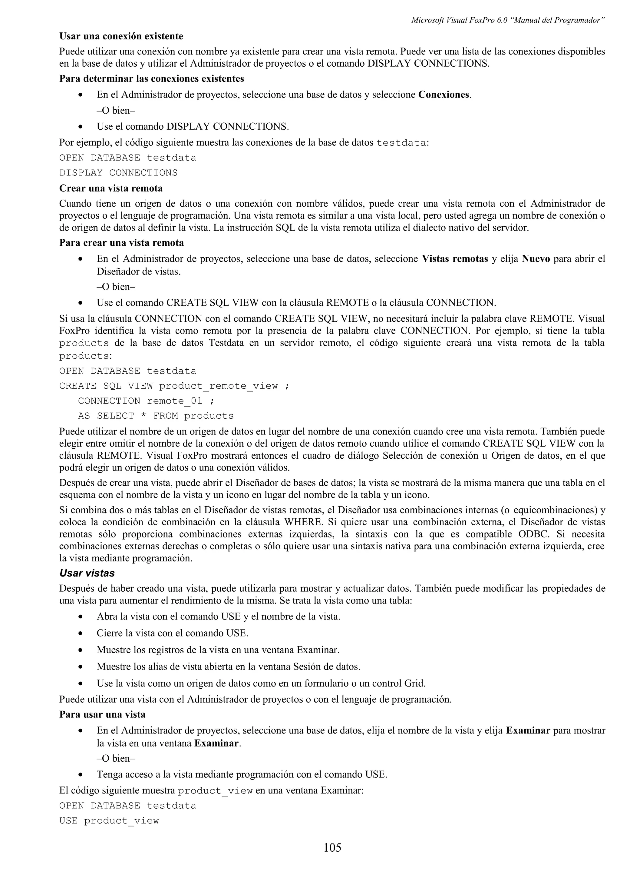 Microsoft Visual FoxPro 6.0 “Manual del Programador”
Usar una conexión existente
Puede utilizar una conexión con nombre ya existente para crear una vista remota. Puede ver una lista de las conexiones disponibles
en la base de datos y utilizar el Administrador de proyectos o el comando DISPLAY CONNECTIONS.
Para determinar las conexiones existentes
• En el Administrador de proyectos, seleccione una base de datos y seleccione Conexiones.
–O bien–
• Use el comando DISPLAY CONNECTIONS.
Por ejemplo, el código siguiente muestra las conexiones de la base de datos testdata:
OPEN DATABASE testdata
DISPLAY CONNECTIONS
Crear una vista remota
Cuando tiene un origen de datos o una conexión con nombre válidos, puede crear una vista remota con el Administrador de
proyectos o el lenguaje de programación. Una vista remota es similar a una vista local, pero usted agrega un nombre de conexión o
de origen de datos al definir la vista. La instrucción SQL de la vista remota utiliza el dialecto nativo del servidor.
Para crear una vista remota
• En el Administrador de proyectos, seleccione una base de datos, seleccione Vistas remotas y elija Nuevo para abrir el
Diseñador de vistas.
–O bien–
• Use el comando CREATE SQL VIEW con la cláusula REMOTE o la cláusula CONNECTION.
Si usa la cláusula CONNECTION con el comando CREATE SQL VIEW, no necesitará incluir la palabra clave REMOTE. Visual
FoxPro identifica la vista como remota por la presencia de la palabra clave CONNECTION. Por ejemplo, si tiene la tabla
products de la base de datos Testdata en un servidor remoto, el código siguiente creará una vista remota de la tabla
products:
OPEN DATABASE testdata
CREATE SQL VIEW product_remote_view ;
CONNECTION remote_01 ;
AS SELECT * FROM products
Puede utilizar el nombre de un origen de datos en lugar del nombre de una conexión cuando cree una vista remota. También puede
elegir entre omitir el nombre de la conexión o del origen de datos remoto cuando utilice el comando CREATE SQL VIEW con la
cláusula REMOTE. Visual FoxPro mostrará entonces el cuadro de diálogo Selección de conexión u Origen de datos, en el que
podrá elegir un origen de datos o una conexión válidos.
Después de crear una vista, puede abrir el Diseñador de bases de datos; la vista se mostrará de la misma manera que una tabla en el
esquema con el nombre de la vista y un icono en lugar del nombre de la tabla y un icono.
Si combina dos o más tablas en el Diseñador de vistas remotas, el Diseñador usa combinaciones internas (o equicombinaciones) y
coloca la condición de combinación en la cláusula WHERE. Si quiere usar una combinación externa, el Diseñador de vistas
remotas sólo proporciona combinaciones externas izquierdas, la sintaxis con la que es compatible ODBC. Si necesita
combinaciones externas derechas o completas o sólo quiere usar una sintaxis nativa para una combinación externa izquierda, cree
la vista mediante programación.
Usar vistas
Después de haber creado una vista, puede utilizarla para mostrar y actualizar datos. También puede modificar las propiedades de
una vista para aumentar el rendimiento de la misma. Se trata la vista como una tabla:
• Abra la vista con el comando USE y el nombre de la vista.
• Cierre la vista con el comando USE.
• Muestre los registros de la vista en una ventana Examinar.
• Muestre los alias de vista abierta en la ventana Sesión de datos.
• Use la vista como un origen de datos como en un formulario o un control Grid.
Puede utilizar una vista con el Administrador de proyectos o con el lenguaje de programación.
Para usar una vista
• En el Administrador de proyectos, seleccione una base de datos, elija el nombre de la vista y elija Examinar para mostrar
la vista en una ventana Examinar.
–O bien–
• Tenga acceso a la vista mediante programación con el comando USE.
El código siguiente muestra product_view en una ventana Examinar:
OPEN DATABASE testdata
USE product_view
105
 