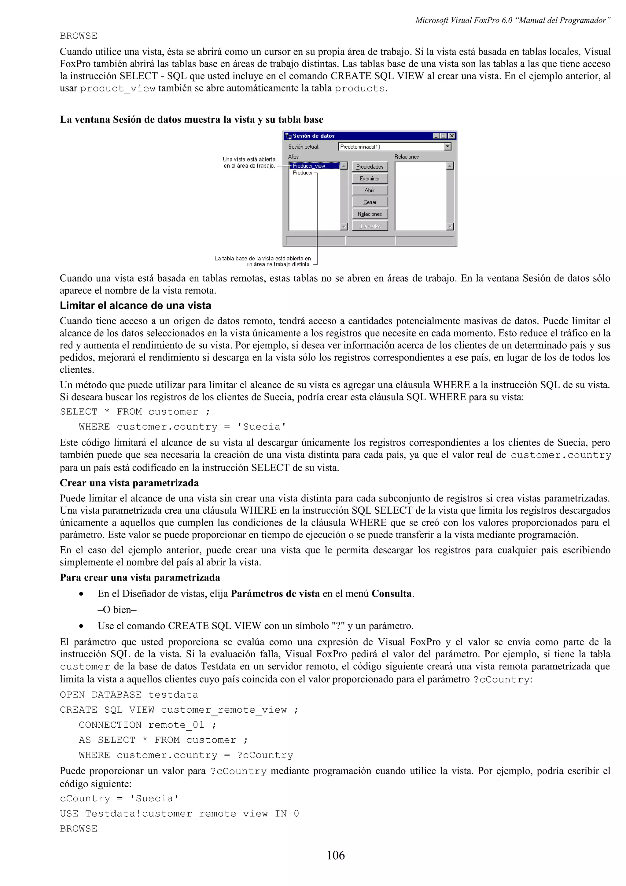 Microsoft Visual FoxPro 6.0 “Manual del Programador”
BROWSE
Cuando utilice una vista, ésta se abrirá como un cursor en su propia área de trabajo. Si la vista está basada en tablas locales, Visual
FoxPro también abrirá las tablas base en áreas de trabajo distintas. Las tablas base de una vista son las tablas a las que tiene acceso
la instrucción SELECT - SQL que usted incluye en el comando CREATE SQL VIEW al crear una vista. En el ejemplo anterior, al
usar product_view también se abre automáticamente la tabla products.
La ventana Sesión de datos muestra la vista y su tabla base
Cuando una vista está basada en tablas remotas, estas tablas no se abren en áreas de trabajo. En la ventana Sesión de datos sólo
aparece el nombre de la vista remota.
Limitar el alcance de una vista
Cuando tiene acceso a un origen de datos remoto, tendrá acceso a cantidades potencialmente masivas de datos. Puede limitar el
alcance de los datos seleccionados en la vista únicamente a los registros que necesite en cada momento. Esto reduce el tráfico en la
red y aumenta el rendimiento de su vista. Por ejemplo, si desea ver información acerca de los clientes de un determinado país y sus
pedidos, mejorará el rendimiento si descarga en la vista sólo los registros correspondientes a ese país, en lugar de los de todos los
clientes.
Un método que puede utilizar para limitar el alcance de su vista es agregar una cláusula WHERE a la instrucción SQL de su vista.
Si deseara buscar los registros de los clientes de Suecia, podría crear esta cláusula SQL WHERE para su vista:
SELECT * FROM customer ;
WHERE customer.country = 'Suecia'
Este código limitará el alcance de su vista al descargar únicamente los registros correspondientes a los clientes de Suecia, pero
también puede que sea necesaria la creación de una vista distinta para cada país, ya que el valor real de customer.country
para un país está codificado en la instrucción SELECT de su vista.
Crear una vista parametrizada
Puede limitar el alcance de una vista sin crear una vista distinta para cada subconjunto de registros si crea vistas parametrizadas.
Una vista parametrizada crea una cláusula WHERE en la instrucción SQL SELECT de la vista que limita los registros descargados
únicamente a aquellos que cumplen las condiciones de la cláusula WHERE que se creó con los valores proporcionados para el
parámetro. Este valor se puede proporcionar en tiempo de ejecución o se puede transferir a la vista mediante programación.
En el caso del ejemplo anterior, puede crear una vista que le permita descargar los registros para cualquier país escribiendo
simplemente el nombre del país al abrir la vista.
Para crear una vista parametrizada
• En el Diseñador de vistas, elija Parámetros de vista en el menú Consulta.
–O bien–
• Use el comando CREATE SQL VIEW con un símbolo "?" y un parámetro.
El parámetro que usted proporciona se evalúa como una expresión de Visual FoxPro y el valor se envía como parte de la
instrucción SQL de la vista. Si la evaluación falla, Visual FoxPro pedirá el valor del parámetro. Por ejemplo, si tiene la tabla
customer de la base de datos Testdata en un servidor remoto, el código siguiente creará una vista remota parametrizada que
limita la vista a aquellos clientes cuyo país coincida con el valor proporcionado para el parámetro ?cCountry:
OPEN DATABASE testdata
CREATE SQL VIEW customer_remote_view ;
CONNECTION remote_01 ;
AS SELECT * FROM customer ;
WHERE customer.country = ?cCountry
Puede proporcionar un valor para ?cCountry mediante programación cuando utilice la vista. Por ejemplo, podría escribir el
código siguiente:
cCountry = 'Suecia'
USE Testdata!customer_remote_view IN 0
BROWSE
106
 