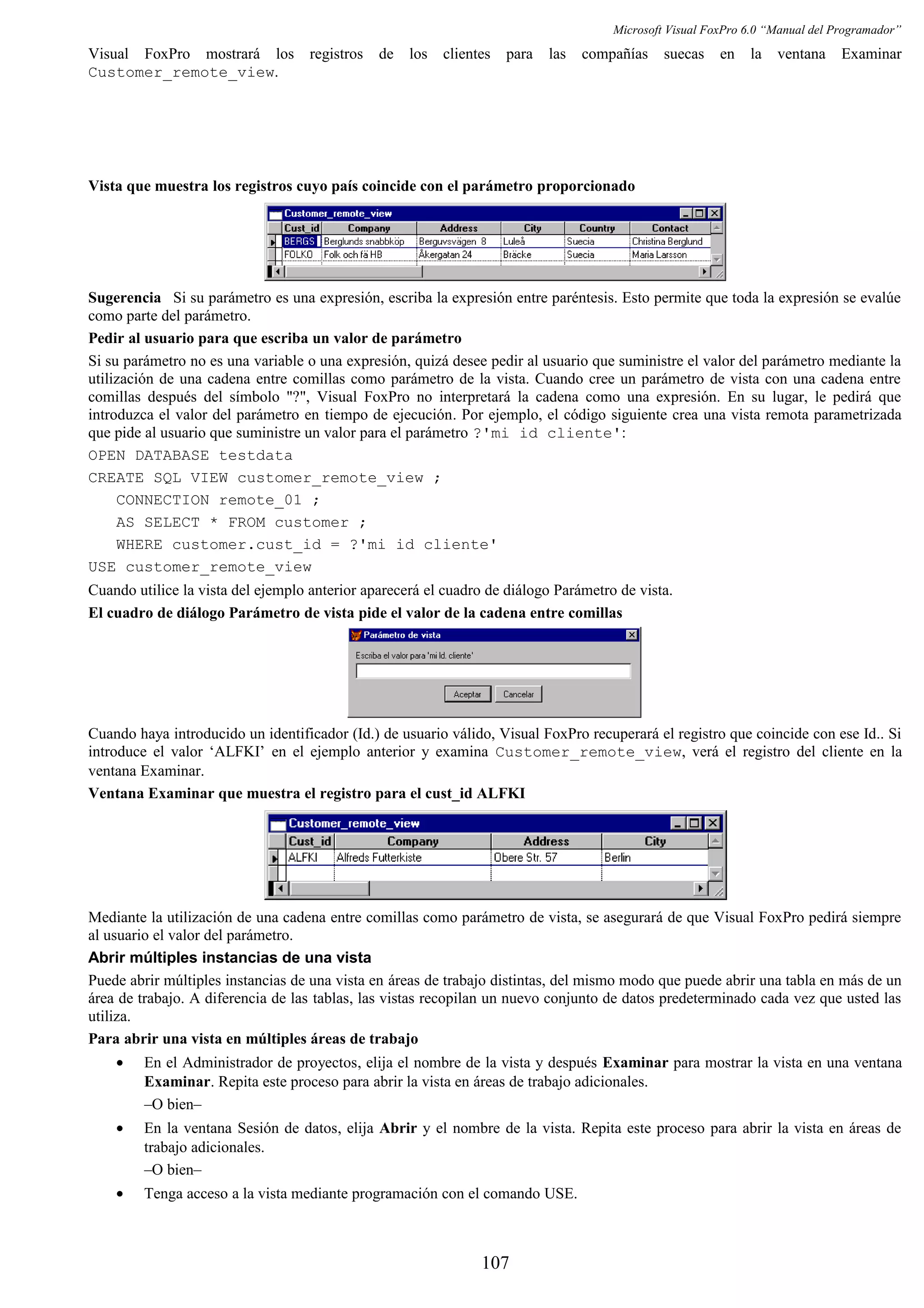 Microsoft Visual FoxPro 6.0 “Manual del Programador”
Visual FoxPro mostrará los registros de los clientes para las compañías suecas en la ventana Examinar
Customer_remote_view.
Vista que muestra los registros cuyo país coincide con el parámetro proporcionado
Sugerencia Si su parámetro es una expresión, escriba la expresión entre paréntesis. Esto permite que toda la expresión se evalúe
como parte del parámetro.
Pedir al usuario para que escriba un valor de parámetro
Si su parámetro no es una variable o una expresión, quizá desee pedir al usuario que suministre el valor del parámetro mediante la
utilización de una cadena entre comillas como parámetro de la vista. Cuando cree un parámetro de vista con una cadena entre
comillas después del símbolo "?", Visual FoxPro no interpretará la cadena como una expresión. En su lugar, le pedirá que
introduzca el valor del parámetro en tiempo de ejecución. Por ejemplo, el código siguiente crea una vista remota parametrizada
que pide al usuario que suministre un valor para el parámetro ?'mi id cliente':
OPEN DATABASE testdata
CREATE SQL VIEW customer_remote_view ;
CONNECTION remote_01 ;
AS SELECT * FROM customer ;
WHERE customer.cust_id = ?'mi id cliente'
USE customer_remote_view
Cuando utilice la vista del ejemplo anterior aparecerá el cuadro de diálogo Parámetro de vista.
El cuadro de diálogo Parámetro de vista pide el valor de la cadena entre comillas
Cuando haya introducido un identificador (Id.) de usuario válido, Visual FoxPro recuperará el registro que coincide con ese Id.. Si
introduce el valor ‘ALFKI’ en el ejemplo anterior y examina Customer_remote_view, verá el registro del cliente en la
ventana Examinar.
Ventana Examinar que muestra el registro para el cust_id ALFKI
Mediante la utilización de una cadena entre comillas como parámetro de vista, se asegurará de que Visual FoxPro pedirá siempre
al usuario el valor del parámetro.
Abrir múltiples instancias de una vista
Puede abrir múltiples instancias de una vista en áreas de trabajo distintas, del mismo modo que puede abrir una tabla en más de un
área de trabajo. A diferencia de las tablas, las vistas recopilan un nuevo conjunto de datos predeterminado cada vez que usted las
utiliza.
Para abrir una vista en múltiples áreas de trabajo
• En el Administrador de proyectos, elija el nombre de la vista y después Examinar para mostrar la vista en una ventana
Examinar. Repita este proceso para abrir la vista en áreas de trabajo adicionales.
–O bien–
• En la ventana Sesión de datos, elija Abrir y el nombre de la vista. Repita este proceso para abrir la vista en áreas de
trabajo adicionales.
–O bien–
• Tenga acceso a la vista mediante programación con el comando USE.
107
 