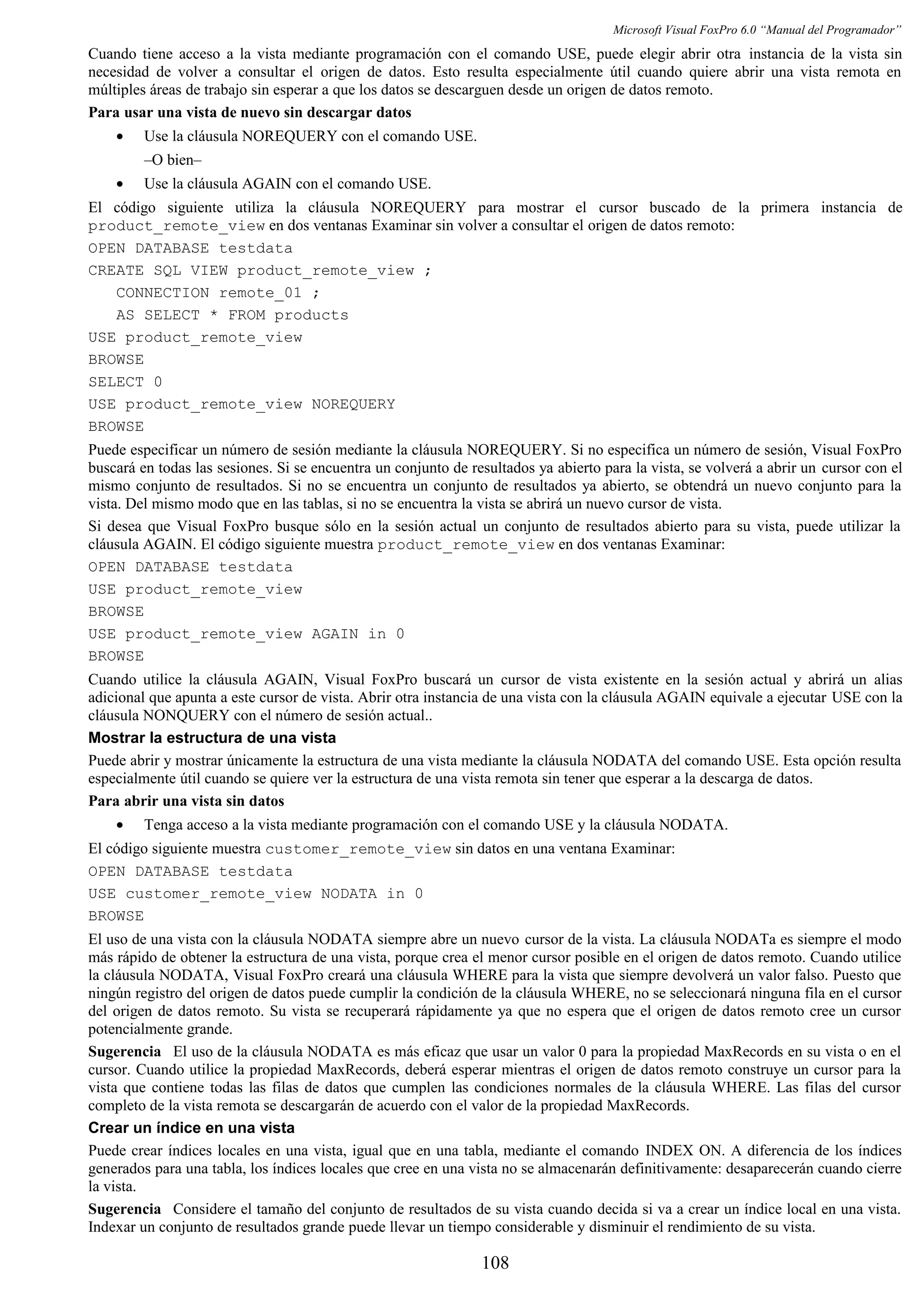 Microsoft Visual FoxPro 6.0 “Manual del Programador”
Cuando tiene acceso a la vista mediante programación con el comando USE, puede elegir abrir otra instancia de la vista sin
necesidad de volver a consultar el origen de datos. Esto resulta especialmente útil cuando quiere abrir una vista remota en
múltiples áreas de trabajo sin esperar a que los datos se descarguen desde un origen de datos remoto.
Para usar una vista de nuevo sin descargar datos
• Use la cláusula NOREQUERY con el comando USE.
–O bien–
• Use la cláusula AGAIN con el comando USE.
El código siguiente utiliza la cláusula NOREQUERY para mostrar el cursor buscado de la primera instancia de
product_remote_view en dos ventanas Examinar sin volver a consultar el origen de datos remoto:
OPEN DATABASE testdata
CREATE SQL VIEW product_remote_view ;
CONNECTION remote_01 ;
AS SELECT * FROM products
USE product_remote_view
BROWSE
SELECT 0
USE product_remote_view NOREQUERY
BROWSE
Puede especificar un número de sesión mediante la cláusula NOREQUERY. Si no especifica un número de sesión, Visual FoxPro
buscará en todas las sesiones. Si se encuentra un conjunto de resultados ya abierto para la vista, se volverá a abrir un cursor con el
mismo conjunto de resultados. Si no se encuentra un conjunto de resultados ya abierto, se obtendrá un nuevo conjunto para la
vista. Del mismo modo que en las tablas, si no se encuentra la vista se abrirá un nuevo cursor de vista.
Si desea que Visual FoxPro busque sólo en la sesión actual un conjunto de resultados abierto para su vista, puede utilizar la
cláusula AGAIN. El código siguiente muestra product_remote_view en dos ventanas Examinar:
OPEN DATABASE testdata
USE product_remote_view
BROWSE
USE product_remote_view AGAIN in 0
BROWSE
Cuando utilice la cláusula AGAIN, Visual FoxPro buscará un cursor de vista existente en la sesión actual y abrirá un alias
adicional que apunta a este cursor de vista. Abrir otra instancia de una vista con la cláusula AGAIN equivale a ejecutar USE con la
cláusula NONQUERY con el número de sesión actual..
Mostrar la estructura de una vista
Puede abrir y mostrar únicamente la estructura de una vista mediante la cláusula NODATA del comando USE. Esta opción resulta
especialmente útil cuando se quiere ver la estructura de una vista remota sin tener que esperar a la descarga de datos.
Para abrir una vista sin datos
• Tenga acceso a la vista mediante programación con el comando USE y la cláusula NODATA.
El código siguiente muestra customer_remote_view sin datos en una ventana Examinar:
OPEN DATABASE testdata
USE customer_remote_view NODATA in 0
BROWSE
El uso de una vista con la cláusula NODATA siempre abre un nuevo cursor de la vista. La cláusula NODATa es siempre el modo
más rápido de obtener la estructura de una vista, porque crea el menor cursor posible en el origen de datos remoto. Cuando utilice
la cláusula NODATA, Visual FoxPro creará una cláusula WHERE para la vista que siempre devolverá un valor falso. Puesto que
ningún registro del origen de datos puede cumplir la condición de la cláusula WHERE, no se seleccionará ninguna fila en el cursor
del origen de datos remoto. Su vista se recuperará rápidamente ya que no espera que el origen de datos remoto cree un cursor
potencialmente grande.
Sugerencia El uso de la cláusula NODATA es más eficaz que usar un valor 0 para la propiedad MaxRecords en su vista o en el
cursor. Cuando utilice la propiedad MaxRecords, deberá esperar mientras el origen de datos remoto construye un cursor para la
vista que contiene todas las filas de datos que cumplen las condiciones normales de la cláusula WHERE. Las filas del cursor
completo de la vista remota se descargarán de acuerdo con el valor de la propiedad MaxRecords.
Crear un índice en una vista
Puede crear índices locales en una vista, igual que en una tabla, mediante el comando INDEX ON. A diferencia de los índices
generados para una tabla, los índices locales que cree en una vista no se almacenarán definitivamente: desaparecerán cuando cierre
la vista.
Sugerencia Considere el tamaño del conjunto de resultados de su vista cuando decida si va a crear un índice local en una vista.
Indexar un conjunto de resultados grande puede llevar un tiempo considerable y disminuir el rendimiento de su vista.
108
 