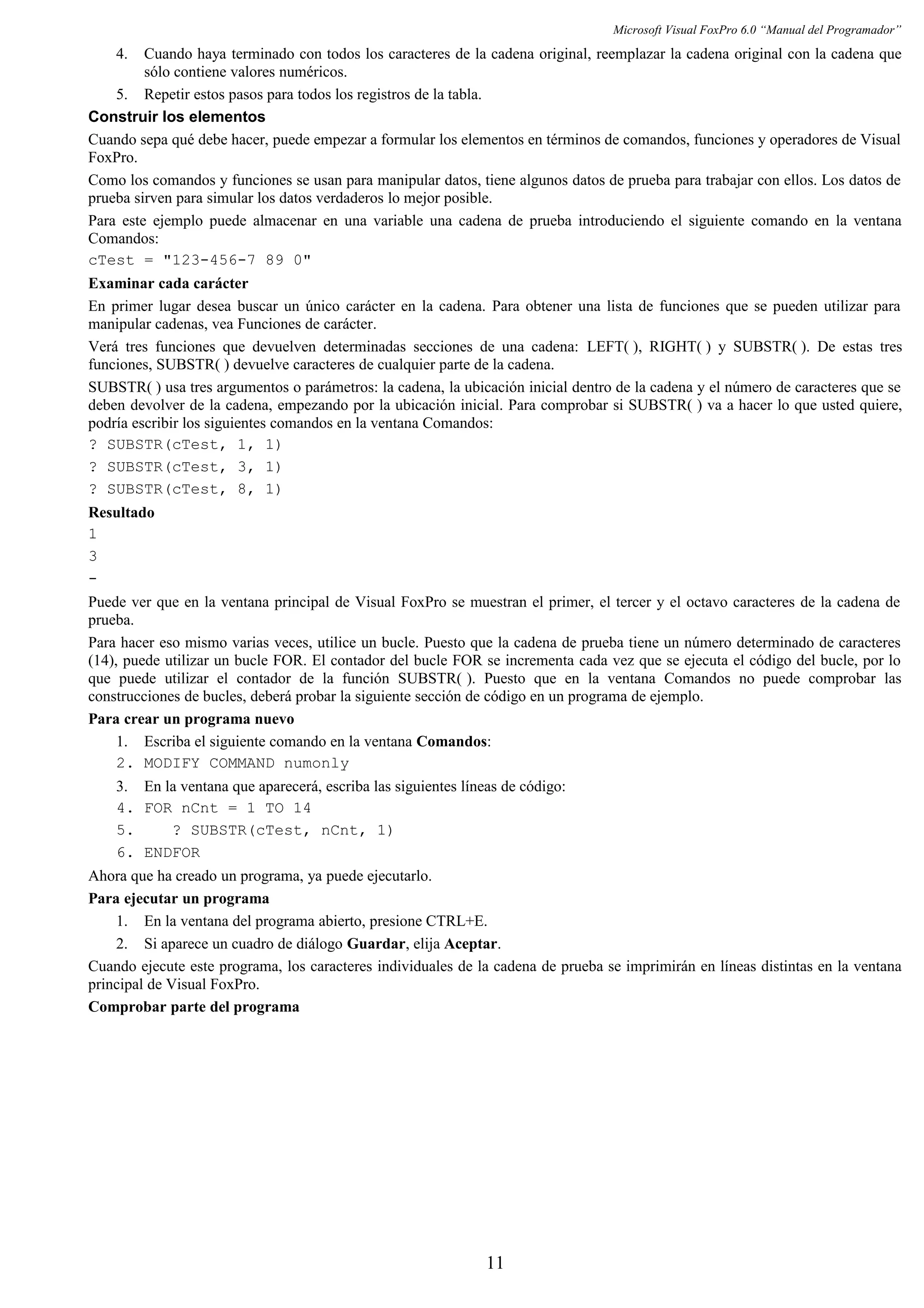 Microsoft Visual FoxPro 6.0 “Manual del Programador”
4. Cuando haya terminado con todos los caracteres de la cadena original, reemplazar la cadena original con la cadena que
sólo contiene valores numéricos.
5. Repetir estos pasos para todos los registros de la tabla.
Construir los elementos
Cuando sepa qué debe hacer, puede empezar a formular los elementos en términos de comandos, funciones y operadores de Visual
FoxPro.
Como los comandos y funciones se usan para manipular datos, tiene algunos datos de prueba para trabajar con ellos. Los datos de
prueba sirven para simular los datos verdaderos lo mejor posible.
Para este ejemplo puede almacenar en una variable una cadena de prueba introduciendo el siguiente comando en la ventana
Comandos:
cTest = "123-456-7 89 0"
Examinar cada carácter
En primer lugar desea buscar un único carácter en la cadena. Para obtener una lista de funciones que se pueden utilizar para
manipular cadenas, vea Funciones de carácter.
Verá tres funciones que devuelven determinadas secciones de una cadena: LEFT( ), RIGHT( ) y SUBSTR( ). De estas tres
funciones, SUBSTR( ) devuelve caracteres de cualquier parte de la cadena.
SUBSTR( ) usa tres argumentos o parámetros: la cadena, la ubicación inicial dentro de la cadena y el número de caracteres que se
deben devolver de la cadena, empezando por la ubicación inicial. Para comprobar si SUBSTR( ) va a hacer lo que usted quiere,
podría escribir los siguientes comandos en la ventana Comandos:
? SUBSTR(cTest, 1, 1)
? SUBSTR(cTest, 3, 1)
? SUBSTR(cTest, 8, 1)
Resultado
1
3
-
Puede ver que en la ventana principal de Visual FoxPro se muestran el primer, el tercer y el octavo caracteres de la cadena de
prueba.
Para hacer eso mismo varias veces, utilice un bucle. Puesto que la cadena de prueba tiene un número determinado de caracteres
(14), puede utilizar un bucle FOR. El contador del bucle FOR se incrementa cada vez que se ejecuta el código del bucle, por lo
que puede utilizar el contador de la función SUBSTR( ). Puesto que en la ventana Comandos no puede comprobar las
construcciones de bucles, deberá probar la siguiente sección de código en un programa de ejemplo.
Para crear un programa nuevo
1. Escriba el siguiente comando en la ventana Comandos:
2. MODIFY COMMAND numonly
3. En la ventana que aparecerá, escriba las siguientes líneas de código:
4. FOR nCnt = 1 TO 14
5. ? SUBSTR(cTest, nCnt, 1)
6. ENDFOR
Ahora que ha creado un programa, ya puede ejecutarlo.
Para ejecutar un programa
1. En la ventana del programa abierto, presione CTRL+E.
2. Si aparece un cuadro de diálogo Guardar, elija Aceptar.
Cuando ejecute este programa, los caracteres individuales de la cadena de prueba se imprimirán en líneas distintas en la ventana
principal de Visual FoxPro.
Comprobar parte del programa
11
 
