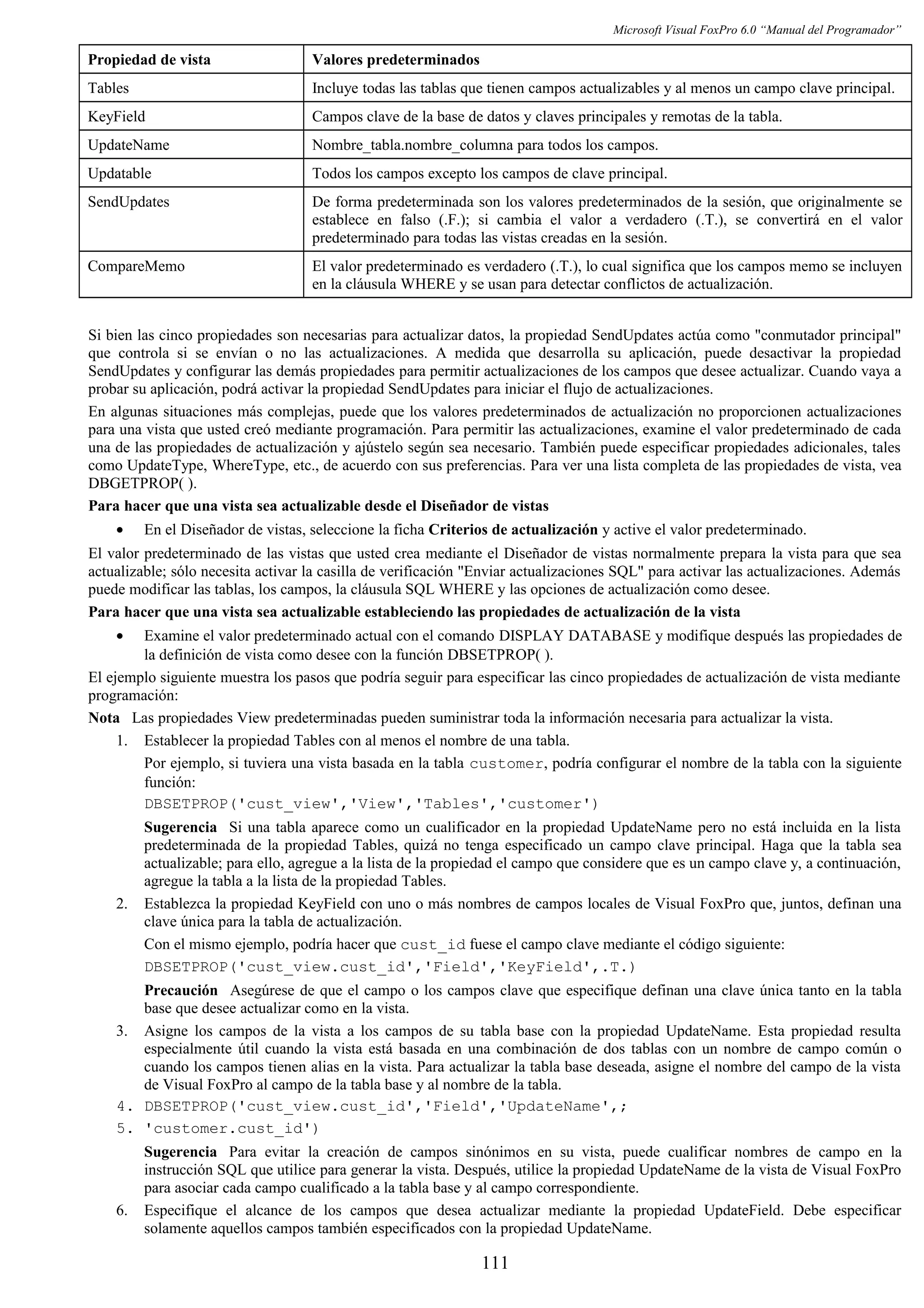 Microsoft Visual FoxPro 6.0 “Manual del Programador”
Propiedad de vista Valores predeterminados
Tables Incluye todas las tablas que tienen campos actualizables y al menos un campo clave principal.
KeyField Campos clave de la base de datos y claves principales y remotas de la tabla.
UpdateName Nombre_tabla.nombre_columna para todos los campos.
Updatable Todos los campos excepto los campos de clave principal.
SendUpdates De forma predeterminada son los valores predeterminados de la sesión, que originalmente se
establece en falso (.F.); si cambia el valor a verdadero (.T.), se convertirá en el valor
predeterminado para todas las vistas creadas en la sesión.
CompareMemo El valor predeterminado es verdadero (.T.), lo cual significa que los campos memo se incluyen
en la cláusula WHERE y se usan para detectar conflictos de actualización.
Si bien las cinco propiedades son necesarias para actualizar datos, la propiedad SendUpdates actúa como "conmutador principal"
que controla si se envían o no las actualizaciones. A medida que desarrolla su aplicación, puede desactivar la propiedad
SendUpdates y configurar las demás propiedades para permitir actualizaciones de los campos que desee actualizar. Cuando vaya a
probar su aplicación, podrá activar la propiedad SendUpdates para iniciar el flujo de actualizaciones.
En algunas situaciones más complejas, puede que los valores predeterminados de actualización no proporcionen actualizaciones
para una vista que usted creó mediante programación. Para permitir las actualizaciones, examine el valor predeterminado de cada
una de las propiedades de actualización y ajústelo según sea necesario. También puede especificar propiedades adicionales, tales
como UpdateType, WhereType, etc., de acuerdo con sus preferencias. Para ver una lista completa de las propiedades de vista, vea
DBGETPROP( ).
Para hacer que una vista sea actualizable desde el Diseñador de vistas
• En el Diseñador de vistas, seleccione la ficha Criterios de actualización y active el valor predeterminado.
El valor predeterminado de las vistas que usted crea mediante el Diseñador de vistas normalmente prepara la vista para que sea
actualizable; sólo necesita activar la casilla de verificación "Enviar actualizaciones SQL" para activar las actualizaciones. Además
puede modificar las tablas, los campos, la cláusula SQL WHERE y las opciones de actualización como desee.
Para hacer que una vista sea actualizable estableciendo las propiedades de actualización de la vista
• Examine el valor predeterminado actual con el comando DISPLAY DATABASE y modifique después las propiedades de
la definición de vista como desee con la función DBSETPROP( ).
El ejemplo siguiente muestra los pasos que podría seguir para especificar las cinco propiedades de actualización de vista mediante
programación:
Nota Las propiedades View predeterminadas pueden suministrar toda la información necesaria para actualizar la vista.
1. Establecer la propiedad Tables con al menos el nombre de una tabla.
Por ejemplo, si tuviera una vista basada en la tabla customer, podría configurar el nombre de la tabla con la siguiente
función:
DBSETPROP('cust_view','View','Tables','customer')
Sugerencia Si una tabla aparece como un cualificador en la propiedad UpdateName pero no está incluida en la lista
predeterminada de la propiedad Tables, quizá no tenga especificado un campo clave principal. Haga que la tabla sea
actualizable; para ello, agregue a la lista de la propiedad el campo que considere que es un campo clave y, a continuación,
agregue la tabla a la lista de la propiedad Tables.
2. Establezca la propiedad KeyField con uno o más nombres de campos locales de Visual FoxPro que, juntos, definan una
clave única para la tabla de actualización.
Con el mismo ejemplo, podría hacer que cust_id fuese el campo clave mediante el código siguiente:
DBSETPROP('cust_view.cust_id','Field','KeyField',.T.)
Precaución Asegúrese de que el campo o los campos clave que especifique definan una clave única tanto en la tabla
base que desee actualizar como en la vista.
3. Asigne los campos de la vista a los campos de su tabla base con la propiedad UpdateName. Esta propiedad resulta
especialmente útil cuando la vista está basada en una combinación de dos tablas con un nombre de campo común o
cuando los campos tienen alias en la vista. Para actualizar la tabla base deseada, asigne el nombre del campo de la vista
de Visual FoxPro al campo de la tabla base y al nombre de la tabla.
4. DBSETPROP('cust_view.cust_id','Field','UpdateName',;
5. 'customer.cust_id')
Sugerencia Para evitar la creación de campos sinónimos en su vista, puede cualificar nombres de campo en la
instrucción SQL que utilice para generar la vista. Después, utilice la propiedad UpdateName de la vista de Visual FoxPro
para asociar cada campo cualificado a la tabla base y al campo correspondiente.
6. Especifique el alcance de los campos que desea actualizar mediante la propiedad UpdateField. Debe especificar
solamente aquellos campos también especificados con la propiedad UpdateName.
111
 