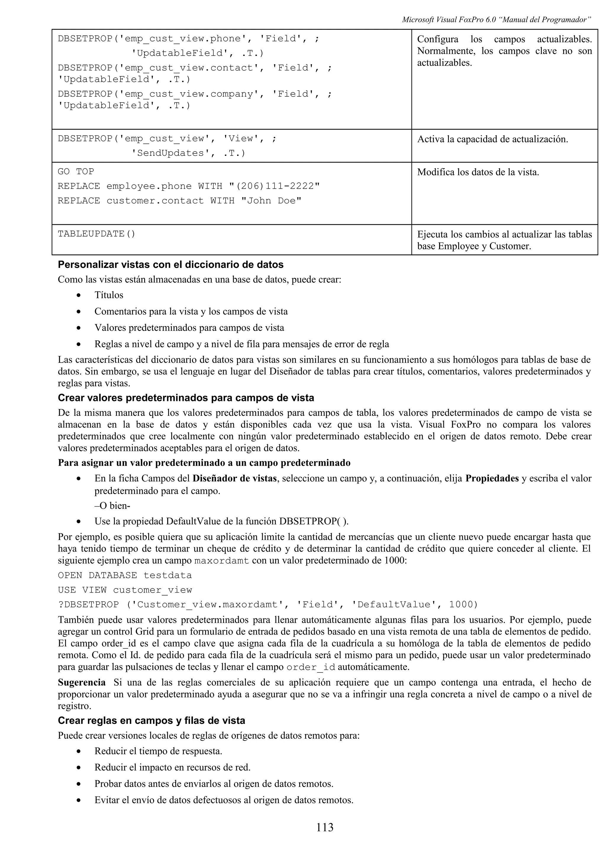 Microsoft Visual FoxPro 6.0 “Manual del Programador”
DBSETPROP('emp_cust_view.phone', 'Field', ;
'UpdatableField', .T.)
DBSETPROP('emp_cust_view.contact', 'Field', ;
'UpdatableField', .T.)
DBSETPROP('emp_cust_view.company', 'Field', ;
'UpdatableField', .T.)
Configura los campos actualizables.
Normalmente, los campos clave no son
actualizables.
DBSETPROP('emp_cust_view', 'View', ;
'SendUpdates', .T.)
Activa la capacidad de actualización.
GO TOP
REPLACE employee.phone WITH "(206)111-2222"
REPLACE customer.contact WITH "John Doe"
Modifica los datos de la vista.
TABLEUPDATE() Ejecuta los cambios al actualizar las tablas
base Employee y Customer.
Personalizar vistas con el diccionario de datos
Como las vistas están almacenadas en una base de datos, puede crear:
• Títulos
• Comentarios para la vista y los campos de vista
• Valores predeterminados para campos de vista
• Reglas a nivel de campo y a nivel de fila para mensajes de error de regla
Las características del diccionario de datos para vistas son similares en su funcionamiento a sus homólogos para tablas de base de
datos. Sin embargo, se usa el lenguaje en lugar del Diseñador de tablas para crear títulos, comentarios, valores predeterminados y
reglas para vistas.
Crear valores predeterminados para campos de vista
De la misma manera que los valores predeterminados para campos de tabla, los valores predeterminados de campo de vista se
almacenan en la base de datos y están disponibles cada vez que usa la vista. Visual FoxPro no compara los valores
predeterminados que cree localmente con ningún valor predeterminado establecido en el origen de datos remoto. Debe crear
valores predeterminados aceptables para el origen de datos.
Para asignar un valor predeterminado a un campo predeterminado
• En la ficha Campos del Diseñador de vistas, seleccione un campo y, a continuación, elija Propiedades y escriba el valor
predeterminado para el campo.
–O bien-
• Use la propiedad DefaultValue de la función DBSETPROP( ).
Por ejemplo, es posible quiera que su aplicación limite la cantidad de mercancías que un cliente nuevo puede encargar hasta que
haya tenido tiempo de terminar un cheque de crédito y de determinar la cantidad de crédito que quiere conceder al cliente. El
siguiente ejemplo crea un campo maxordamt con un valor predeterminado de 1000:
OPEN DATABASE testdata
USE VIEW customer_view
?DBSETPROP ('Customer_view.maxordamt', 'Field', 'DefaultValue', 1000)
También puede usar valores predeterminados para llenar automáticamente algunas filas para los usuarios. Por ejemplo, puede
agregar un control Grid para un formulario de entrada de pedidos basado en una vista remota de una tabla de elementos de pedido.
El campo order_id es el campo clave que asigna cada fila de la cuadrícula a su homóloga de la tabla de elementos de pedido
remota. Como el Id. de pedido para cada fila de la cuadrícula será el mismo para un pedido, puede usar un valor predeterminado
para guardar las pulsaciones de teclas y llenar el campo order_id automáticamente.
Sugerencia Si una de las reglas comerciales de su aplicación requiere que un campo contenga una entrada, el hecho de
proporcionar un valor predeterminado ayuda a asegurar que no se va a infringir una regla concreta a nivel de campo o a nivel de
registro.
Crear reglas en campos y filas de vista
Puede crear versiones locales de reglas de orígenes de datos remotos para:
• Reducir el tiempo de respuesta.
• Reducir el impacto en recursos de red.
• Probar datos antes de enviarlos al origen de datos remotos.
• Evitar el envío de datos defectuosos al origen de datos remotos.
113
 