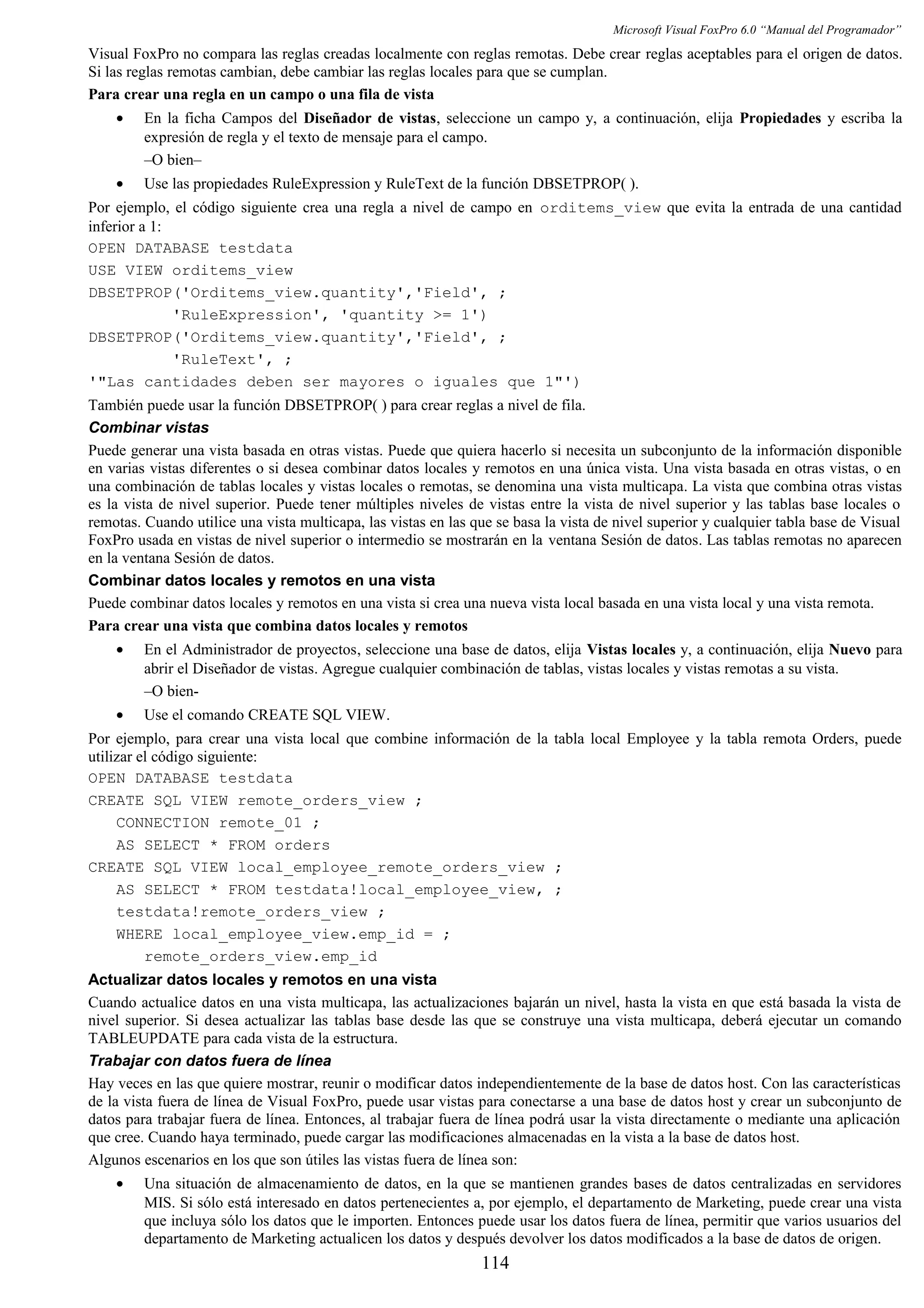 Microsoft Visual FoxPro 6.0 “Manual del Programador”
Visual FoxPro no compara las reglas creadas localmente con reglas remotas. Debe crear reglas aceptables para el origen de datos.
Si las reglas remotas cambian, debe cambiar las reglas locales para que se cumplan.
Para crear una regla en un campo o una fila de vista
• En la ficha Campos del Diseñador de vistas, seleccione un campo y, a continuación, elija Propiedades y escriba la
expresión de regla y el texto de mensaje para el campo.
–O bien–
• Use las propiedades RuleExpression y RuleText de la función DBSETPROP( ).
Por ejemplo, el código siguiente crea una regla a nivel de campo en orditems_view que evita la entrada de una cantidad
inferior a 1:
OPEN DATABASE testdata
USE VIEW orditems_view
DBSETPROP('Orditems_view.quantity','Field', ;
'RuleExpression', 'quantity >= 1')
DBSETPROP('Orditems_view.quantity','Field', ;
'RuleText', ;
'"Las cantidades deben ser mayores o iguales que 1"')
También puede usar la función DBSETPROP( ) para crear reglas a nivel de fila.
Combinar vistas
Puede generar una vista basada en otras vistas. Puede que quiera hacerlo si necesita un subconjunto de la información disponible
en varias vistas diferentes o si desea combinar datos locales y remotos en una única vista. Una vista basada en otras vistas, o en
una combinación de tablas locales y vistas locales o remotas, se denomina una vista multicapa. La vista que combina otras vistas
es la vista de nivel superior. Puede tener múltiples niveles de vistas entre la vista de nivel superior y las tablas base locales o
remotas. Cuando utilice una vista multicapa, las vistas en las que se basa la vista de nivel superior y cualquier tabla base de Visual
FoxPro usada en vistas de nivel superior o intermedio se mostrarán en la ventana Sesión de datos. Las tablas remotas no aparecen
en la ventana Sesión de datos.
Combinar datos locales y remotos en una vista
Puede combinar datos locales y remotos en una vista si crea una nueva vista local basada en una vista local y una vista remota.
Para crear una vista que combina datos locales y remotos
• En el Administrador de proyectos, seleccione una base de datos, elija Vistas locales y, a continuación, elija Nuevo para
abrir el Diseñador de vistas. Agregue cualquier combinación de tablas, vistas locales y vistas remotas a su vista.
–O bien-
• Use el comando CREATE SQL VIEW.
Por ejemplo, para crear una vista local que combine información de la tabla local Employee y la tabla remota Orders, puede
utilizar el código siguiente:
OPEN DATABASE testdata
CREATE SQL VIEW remote_orders_view ;
CONNECTION remote_01 ;
AS SELECT * FROM orders
CREATE SQL VIEW local_employee_remote_orders_view ;
AS SELECT * FROM testdata!local_employee_view, ;
testdata!remote_orders_view ;
WHERE local_employee_view.emp_id = ;
remote_orders_view.emp_id
Actualizar datos locales y remotos en una vista
Cuando actualice datos en una vista multicapa, las actualizaciones bajarán un nivel, hasta la vista en que está basada la vista de
nivel superior. Si desea actualizar las tablas base desde las que se construye una vista multicapa, deberá ejecutar un comando
TABLEUPDATE para cada vista de la estructura.
Trabajar con datos fuera de línea
Hay veces en las que quiere mostrar, reunir o modificar datos independientemente de la base de datos host. Con las características
de la vista fuera de línea de Visual FoxPro, puede usar vistas para conectarse a una base de datos host y crear un subconjunto de
datos para trabajar fuera de línea. Entonces, al trabajar fuera de línea podrá usar la vista directamente o mediante una aplicación
que cree. Cuando haya terminado, puede cargar las modificaciones almacenadas en la vista a la base de datos host.
Algunos escenarios en los que son útiles las vistas fuera de línea son:
• Una situación de almacenamiento de datos, en la que se mantienen grandes bases de datos centralizadas en servidores
MIS. Si sólo está interesado en datos pertenecientes a, por ejemplo, el departamento de Marketing, puede crear una vista
que incluya sólo los datos que le importen. Entonces puede usar los datos fuera de línea, permitir que varios usuarios del
departamento de Marketing actualicen los datos y después devolver los datos modificados a la base de datos de origen.
114
 