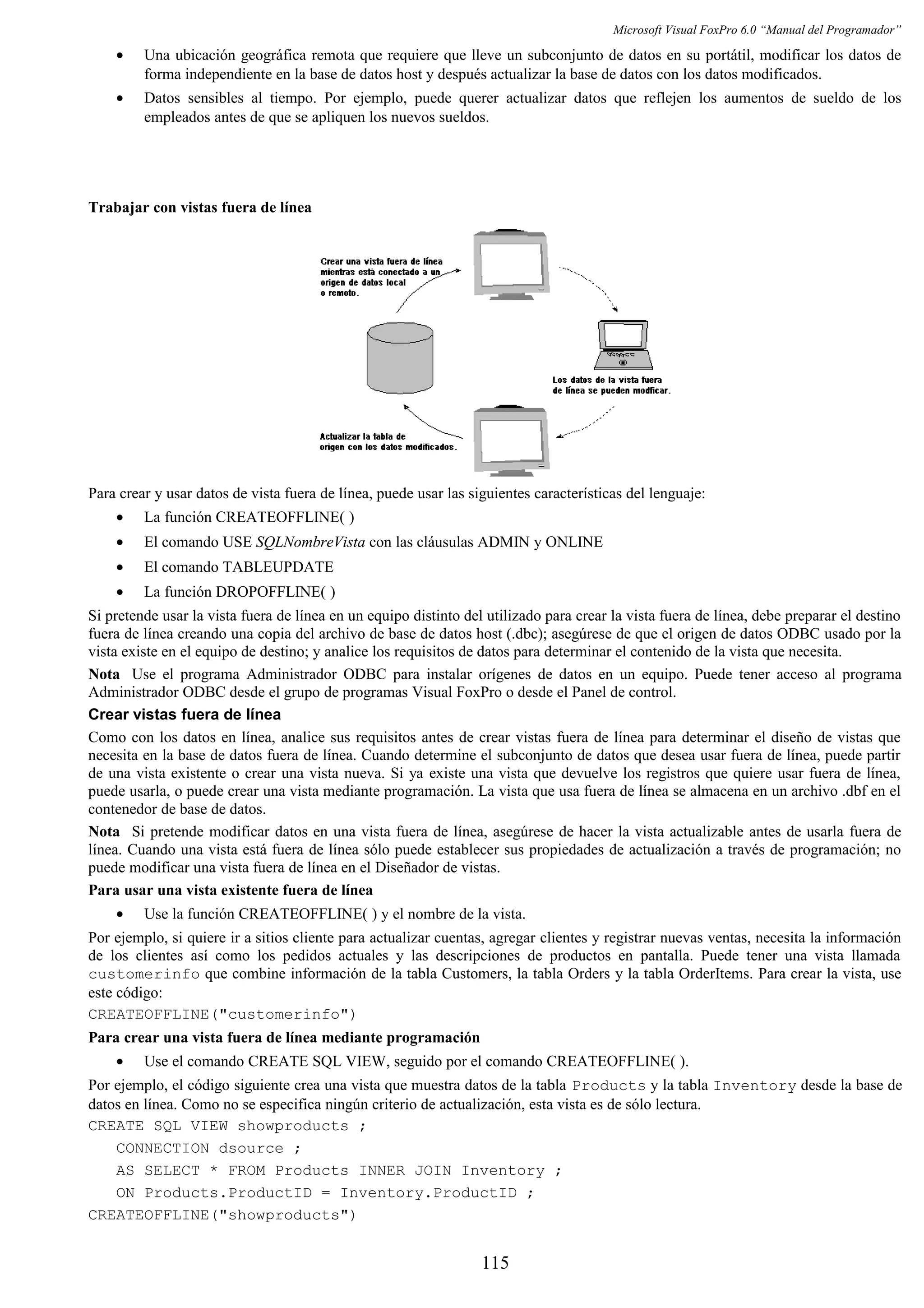 Microsoft Visual FoxPro 6.0 “Manual del Programador”
• Una ubicación geográfica remota que requiere que lleve un subconjunto de datos en su portátil, modificar los datos de
forma independiente en la base de datos host y después actualizar la base de datos con los datos modificados.
• Datos sensibles al tiempo. Por ejemplo, puede querer actualizar datos que reflejen los aumentos de sueldo de los
empleados antes de que se apliquen los nuevos sueldos.
Trabajar con vistas fuera de línea
Para crear y usar datos de vista fuera de línea, puede usar las siguientes características del lenguaje:
• La función CREATEOFFLINE( )
• El comando USE SQLNombreVista con las cláusulas ADMIN y ONLINE
• El comando TABLEUPDATE
• La función DROPOFFLINE( )
Si pretende usar la vista fuera de línea en un equipo distinto del utilizado para crear la vista fuera de línea, debe preparar el destino
fuera de línea creando una copia del archivo de base de datos host (.dbc); asegúrese de que el origen de datos ODBC usado por la
vista existe en el equipo de destino; y analice los requisitos de datos para determinar el contenido de la vista que necesita.
Nota Use el programa Administrador ODBC para instalar orígenes de datos en un equipo. Puede tener acceso al programa
Administrador ODBC desde el grupo de programas Visual FoxPro o desde el Panel de control.
Crear vistas fuera de línea
Como con los datos en línea, analice sus requisitos antes de crear vistas fuera de línea para determinar el diseño de vistas que
necesita en la base de datos fuera de línea. Cuando determine el subconjunto de datos que desea usar fuera de línea, puede partir
de una vista existente o crear una vista nueva. Si ya existe una vista que devuelve los registros que quiere usar fuera de línea,
puede usarla, o puede crear una vista mediante programación. La vista que usa fuera de línea se almacena en un archivo .dbf en el
contenedor de base de datos.
Nota Si pretende modificar datos en una vista fuera de línea, asegúrese de hacer la vista actualizable antes de usarla fuera de
línea. Cuando una vista está fuera de línea sólo puede establecer sus propiedades de actualización a través de programación; no
puede modificar una vista fuera de línea en el Diseñador de vistas.
Para usar una vista existente fuera de línea
• Use la función CREATEOFFLINE( ) y el nombre de la vista.
Por ejemplo, si quiere ir a sitios cliente para actualizar cuentas, agregar clientes y registrar nuevas ventas, necesita la información
de los clientes así como los pedidos actuales y las descripciones de productos en pantalla. Puede tener una vista llamada
customerinfo que combine información de la tabla Customers, la tabla Orders y la tabla OrderItems. Para crear la vista, use
este código:
CREATEOFFLINE("customerinfo")
Para crear una vista fuera de línea mediante programación
• Use el comando CREATE SQL VIEW, seguido por el comando CREATEOFFLINE( ).
Por ejemplo, el código siguiente crea una vista que muestra datos de la tabla Products y la tabla Inventory desde la base de
datos en línea. Como no se especifica ningún criterio de actualización, esta vista es de sólo lectura.
CREATE SQL VIEW showproducts ;
CONNECTION dsource ;
AS SELECT * FROM Products INNER JOIN Inventory ;
ON Products.ProductID = Inventory.ProductID ;
CREATEOFFLINE("showproducts")
115
 