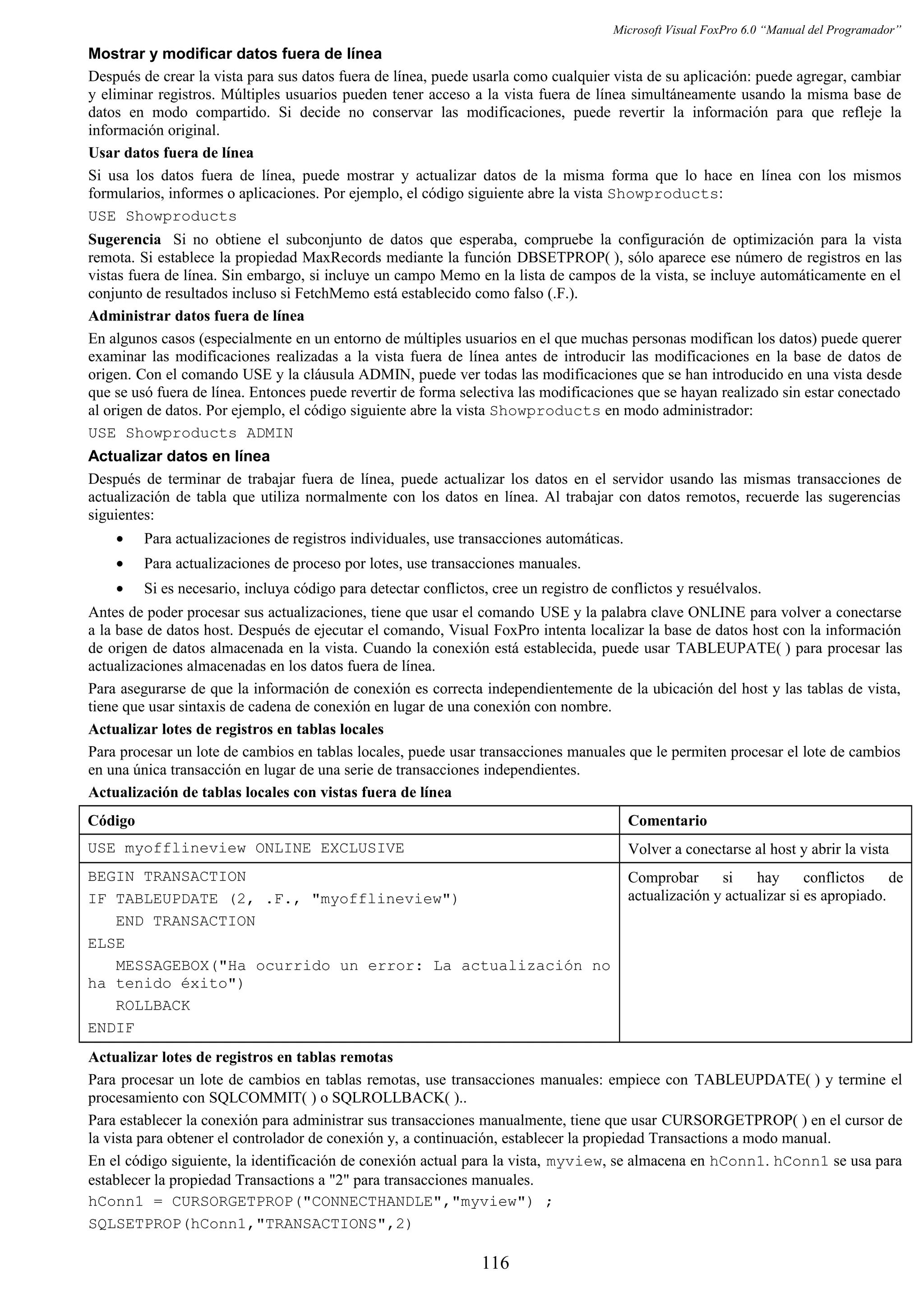 Microsoft Visual FoxPro 6.0 “Manual del Programador”
Mostrar y modificar datos fuera de línea
Después de crear la vista para sus datos fuera de línea, puede usarla como cualquier vista de su aplicación: puede agregar, cambiar
y eliminar registros. Múltiples usuarios pueden tener acceso a la vista fuera de línea simultáneamente usando la misma base de
datos en modo compartido. Si decide no conservar las modificaciones, puede revertir la información para que refleje la
información original.
Usar datos fuera de línea
Si usa los datos fuera de línea, puede mostrar y actualizar datos de la misma forma que lo hace en línea con los mismos
formularios, informes o aplicaciones. Por ejemplo, el código siguiente abre la vista Showproducts:
USE Showproducts
Sugerencia Si no obtiene el subconjunto de datos que esperaba, compruebe la configuración de optimización para la vista
remota. Si establece la propiedad MaxRecords mediante la función DBSETPROP( ), sólo aparece ese número de registros en las
vistas fuera de línea. Sin embargo, si incluye un campo Memo en la lista de campos de la vista, se incluye automáticamente en el
conjunto de resultados incluso si FetchMemo está establecido como falso (.F.).
Administrar datos fuera de línea
En algunos casos (especialmente en un entorno de múltiples usuarios en el que muchas personas modifican los datos) puede querer
examinar las modificaciones realizadas a la vista fuera de línea antes de introducir las modificaciones en la base de datos de
origen. Con el comando USE y la cláusula ADMIN, puede ver todas las modificaciones que se han introducido en una vista desde
que se usó fuera de línea. Entonces puede revertir de forma selectiva las modificaciones que se hayan realizado sin estar conectado
al origen de datos. Por ejemplo, el código siguiente abre la vista Showproducts en modo administrador:
USE Showproducts ADMIN
Actualizar datos en línea
Después de terminar de trabajar fuera de línea, puede actualizar los datos en el servidor usando las mismas transacciones de
actualización de tabla que utiliza normalmente con los datos en línea. Al trabajar con datos remotos, recuerde las sugerencias
siguientes:
• Para actualizaciones de registros individuales, use transacciones automáticas.
• Para actualizaciones de proceso por lotes, use transacciones manuales.
• Si es necesario, incluya código para detectar conflictos, cree un registro de conflictos y resuélvalos.
Antes de poder procesar sus actualizaciones, tiene que usar el comando USE y la palabra clave ONLINE para volver a conectarse
a la base de datos host. Después de ejecutar el comando, Visual FoxPro intenta localizar la base de datos host con la información
de origen de datos almacenada en la vista. Cuando la conexión está establecida, puede usar TABLEUPATE( ) para procesar las
actualizaciones almacenadas en los datos fuera de línea.
Para asegurarse de que la información de conexión es correcta independientemente de la ubicación del host y las tablas de vista,
tiene que usar sintaxis de cadena de conexión en lugar de una conexión con nombre.
Actualizar lotes de registros en tablas locales
Para procesar un lote de cambios en tablas locales, puede usar transacciones manuales que le permiten procesar el lote de cambios
en una única transacción en lugar de una serie de transacciones independientes.
Actualización de tablas locales con vistas fuera de línea
Código Comentario
USE myofflineview ONLINE EXCLUSIVE Volver a conectarse al host y abrir la vista
BEGIN TRANSACTION
IF TABLEUPDATE (2, .F., "myofflineview")
END TRANSACTION
ELSE
MESSAGEBOX("Ha ocurrido un error: La actualización no
ha tenido éxito")
ROLLBACK
ENDIF
Comprobar si hay conflictos de
actualización y actualizar si es apropiado.
Actualizar lotes de registros en tablas remotas
Para procesar un lote de cambios en tablas remotas, use transacciones manuales: empiece con TABLEUPDATE( ) y termine el
procesamiento con SQLCOMMIT( ) o SQLROLLBACK( )..
Para establecer la conexión para administrar sus transacciones manualmente, tiene que usar CURSORGETPROP( ) en el cursor de
la vista para obtener el controlador de conexión y, a continuación, establecer la propiedad Transactions a modo manual.
En el código siguiente, la identificación de conexión actual para la vista, myview, se almacena en hConn1. hConn1 se usa para
establecer la propiedad Transactions a "2" para transacciones manuales.
hConn1 = CURSORGETPROP("CONNECTHANDLE","myview") ;
SQLSETPROP(hConn1,"TRANSACTIONS",2)
116
 