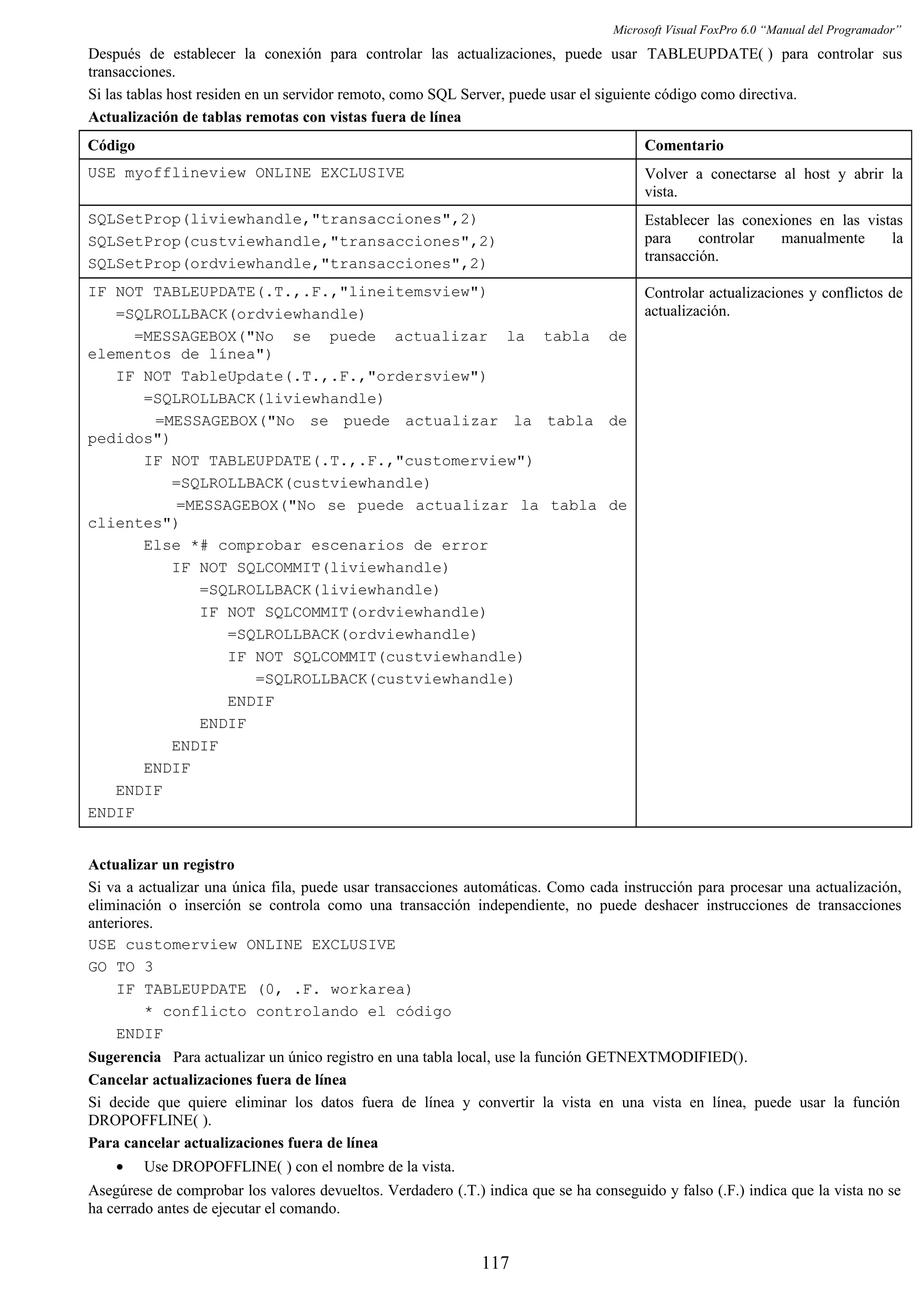 Microsoft Visual FoxPro 6.0 “Manual del Programador”
Después de establecer la conexión para controlar las actualizaciones, puede usar TABLEUPDATE( ) para controlar sus
transacciones.
Si las tablas host residen en un servidor remoto, como SQL Server, puede usar el siguiente código como directiva.
Actualización de tablas remotas con vistas fuera de línea
Código Comentario
USE myofflineview ONLINE EXCLUSIVE Volver a conectarse al host y abrir la
vista.
SQLSetProp(liviewhandle,"transacciones",2)
SQLSetProp(custviewhandle,"transacciones",2)
SQLSetProp(ordviewhandle,"transacciones",2)
Establecer las conexiones en las vistas
para controlar manualmente la
transacción.
IF NOT TABLEUPDATE(.T.,.F.,"lineitemsview")
=SQLROLLBACK(ordviewhandle)
=MESSAGEBOX("No se puede actualizar la tabla de
elementos de línea")
IF NOT TableUpdate(.T.,.F.,"ordersview")
=SQLROLLBACK(liviewhandle)
=MESSAGEBOX("No se puede actualizar la tabla de
pedidos")
IF NOT TABLEUPDATE(.T.,.F.,"customerview")
=SQLROLLBACK(custviewhandle)
=MESSAGEBOX("No se puede actualizar la tabla de
clientes")
Else *# comprobar escenarios de error
IF NOT SQLCOMMIT(liviewhandle)
=SQLROLLBACK(liviewhandle)
IF NOT SQLCOMMIT(ordviewhandle)
=SQLROLLBACK(ordviewhandle)
IF NOT SQLCOMMIT(custviewhandle)
=SQLROLLBACK(custviewhandle)
ENDIF
ENDIF
ENDIF
ENDIF
ENDIF
ENDIF
Controlar actualizaciones y conflictos de
actualización.
Actualizar un registro
Si va a actualizar una única fila, puede usar transacciones automáticas. Como cada instrucción para procesar una actualización,
eliminación o inserción se controla como una transacción independiente, no puede deshacer instrucciones de transacciones
anteriores.
USE customerview ONLINE EXCLUSIVE
GO TO 3
IF TABLEUPDATE (0, .F. workarea)
* conflicto controlando el código
ENDIF
Sugerencia Para actualizar un único registro en una tabla local, use la función GETNEXTMODIFIED().
Cancelar actualizaciones fuera de línea
Si decide que quiere eliminar los datos fuera de línea y convertir la vista en una vista en línea, puede usar la función
DROPOFFLINE( ).
Para cancelar actualizaciones fuera de línea
• Use DROPOFFLINE( ) con el nombre de la vista.
Asegúrese de comprobar los valores devueltos. Verdadero (.T.) indica que se ha conseguido y falso (.F.) indica que la vista no se
ha cerrado antes de ejecutar el comando.
117
 