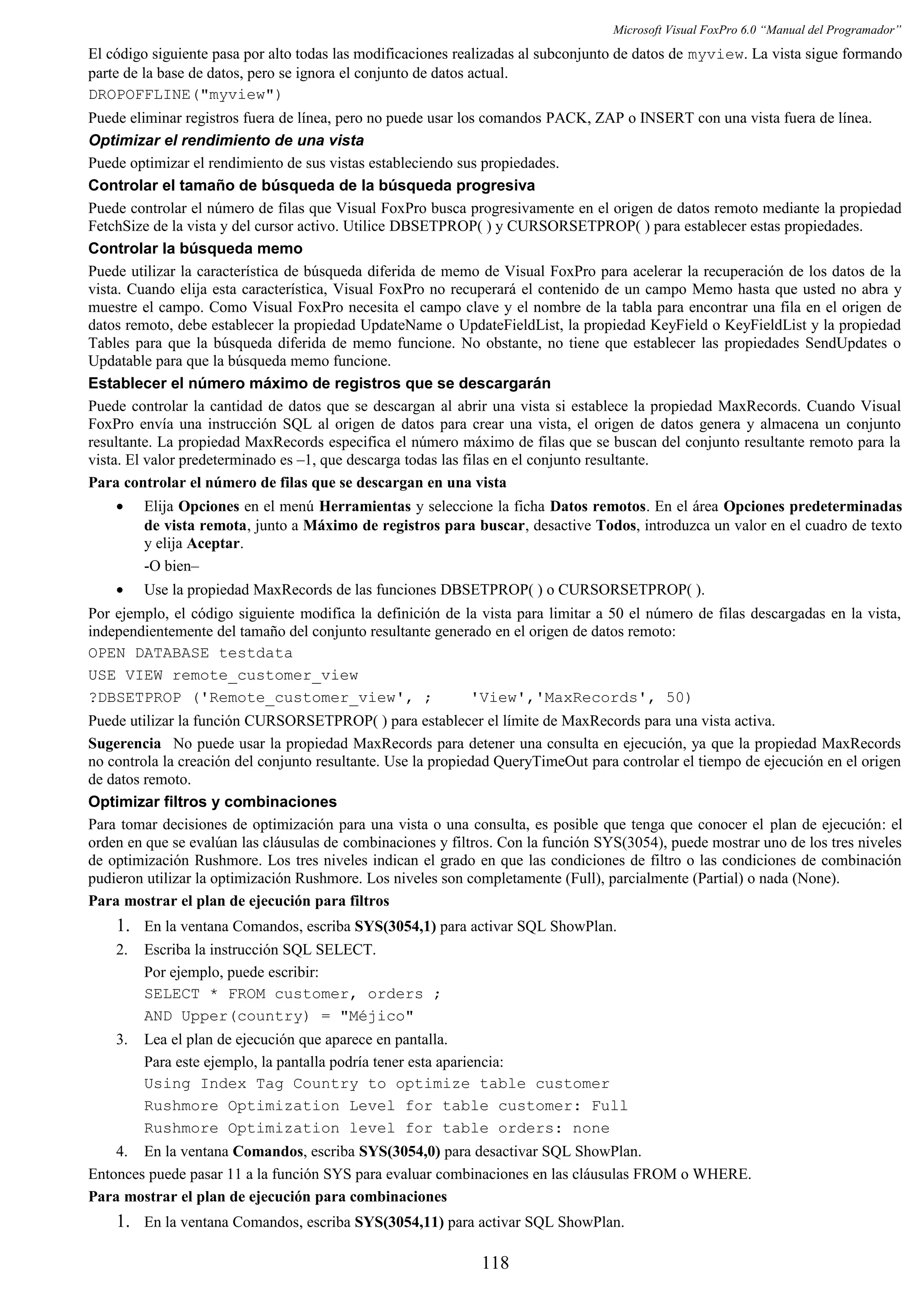 Microsoft Visual FoxPro 6.0 “Manual del Programador”
El código siguiente pasa por alto todas las modificaciones realizadas al subconjunto de datos de myview. La vista sigue formando
parte de la base de datos, pero se ignora el conjunto de datos actual.
DROPOFFLINE("myview")
Puede eliminar registros fuera de línea, pero no puede usar los comandos PACK, ZAP o INSERT con una vista fuera de línea.
Optimizar el rendimiento de una vista
Puede optimizar el rendimiento de sus vistas estableciendo sus propiedades.
Controlar el tamaño de búsqueda de la búsqueda progresiva
Puede controlar el número de filas que Visual FoxPro busca progresivamente en el origen de datos remoto mediante la propiedad
FetchSize de la vista y del cursor activo. Utilice DBSETPROP( ) y CURSORSETPROP( ) para establecer estas propiedades.
Controlar la búsqueda memo
Puede utilizar la característica de búsqueda diferida de memo de Visual FoxPro para acelerar la recuperación de los datos de la
vista. Cuando elija esta característica, Visual FoxPro no recuperará el contenido de un campo Memo hasta que usted no abra y
muestre el campo. Como Visual FoxPro necesita el campo clave y el nombre de la tabla para encontrar una fila en el origen de
datos remoto, debe establecer la propiedad UpdateName o UpdateFieldList, la propiedad KeyField o KeyFieldList y la propiedad
Tables para que la búsqueda diferida de memo funcione. No obstante, no tiene que establecer las propiedades SendUpdates o
Updatable para que la búsqueda memo funcione.
Establecer el número máximo de registros que se descargarán
Puede controlar la cantidad de datos que se descargan al abrir una vista si establece la propiedad MaxRecords. Cuando Visual
FoxPro envía una instrucción SQL al origen de datos para crear una vista, el origen de datos genera y almacena un conjunto
resultante. La propiedad MaxRecords especifica el número máximo de filas que se buscan del conjunto resultante remoto para la
vista. El valor predeterminado es –1, que descarga todas las filas en el conjunto resultante.
Para controlar el número de filas que se descargan en una vista
• Elija Opciones en el menú Herramientas y seleccione la ficha Datos remotos. En el área Opciones predeterminadas
de vista remota, junto a Máximo de registros para buscar, desactive Todos, introduzca un valor en el cuadro de texto
y elija Aceptar.
-O bien–
• Use la propiedad MaxRecords de las funciones DBSETPROP( ) o CURSORSETPROP( ).
Por ejemplo, el código siguiente modifica la definición de la vista para limitar a 50 el número de filas descargadas en la vista,
independientemente del tamaño del conjunto resultante generado en el origen de datos remoto:
OPEN DATABASE testdata
USE VIEW remote_customer_view
?DBSETPROP ('Remote_customer_view', ; 'View','MaxRecords', 50)
Puede utilizar la función CURSORSETPROP( ) para establecer el límite de MaxRecords para una vista activa.
Sugerencia No puede usar la propiedad MaxRecords para detener una consulta en ejecución, ya que la propiedad MaxRecords
no controla la creación del conjunto resultante. Use la propiedad QueryTimeOut para controlar el tiempo de ejecución en el origen
de datos remoto.
Optimizar filtros y combinaciones
Para tomar decisiones de optimización para una vista o una consulta, es posible que tenga que conocer el plan de ejecución: el
orden en que se evalúan las cláusulas de combinaciones y filtros. Con la función SYS(3054), puede mostrar uno de los tres niveles
de optimización Rushmore. Los tres niveles indican el grado en que las condiciones de filtro o las condiciones de combinación
pudieron utilizar la optimización Rushmore. Los niveles son completamente (Full), parcialmente (Partial) o nada (None).
Para mostrar el plan de ejecución para filtros
1. En la ventana Comandos, escriba SYS(3054,1) para activar SQL ShowPlan.
2. Escriba la instrucción SQL SELECT.
Por ejemplo, puede escribir:
SELECT * FROM customer, orders ;
AND Upper(country) = "Méjico"
3. Lea el plan de ejecución que aparece en pantalla.
Para este ejemplo, la pantalla podría tener esta apariencia:
Using Index Tag Country to optimize table customer
Rushmore Optimization Level for table customer: Full
Rushmore Optimization level for table orders: none
4. En la ventana Comandos, escriba SYS(3054,0) para desactivar SQL ShowPlan.
Entonces puede pasar 11 a la función SYS para evaluar combinaciones en las cláusulas FROM o WHERE.
Para mostrar el plan de ejecución para combinaciones
1. En la ventana Comandos, escriba SYS(3054,11) para activar SQL ShowPlan.
118
 