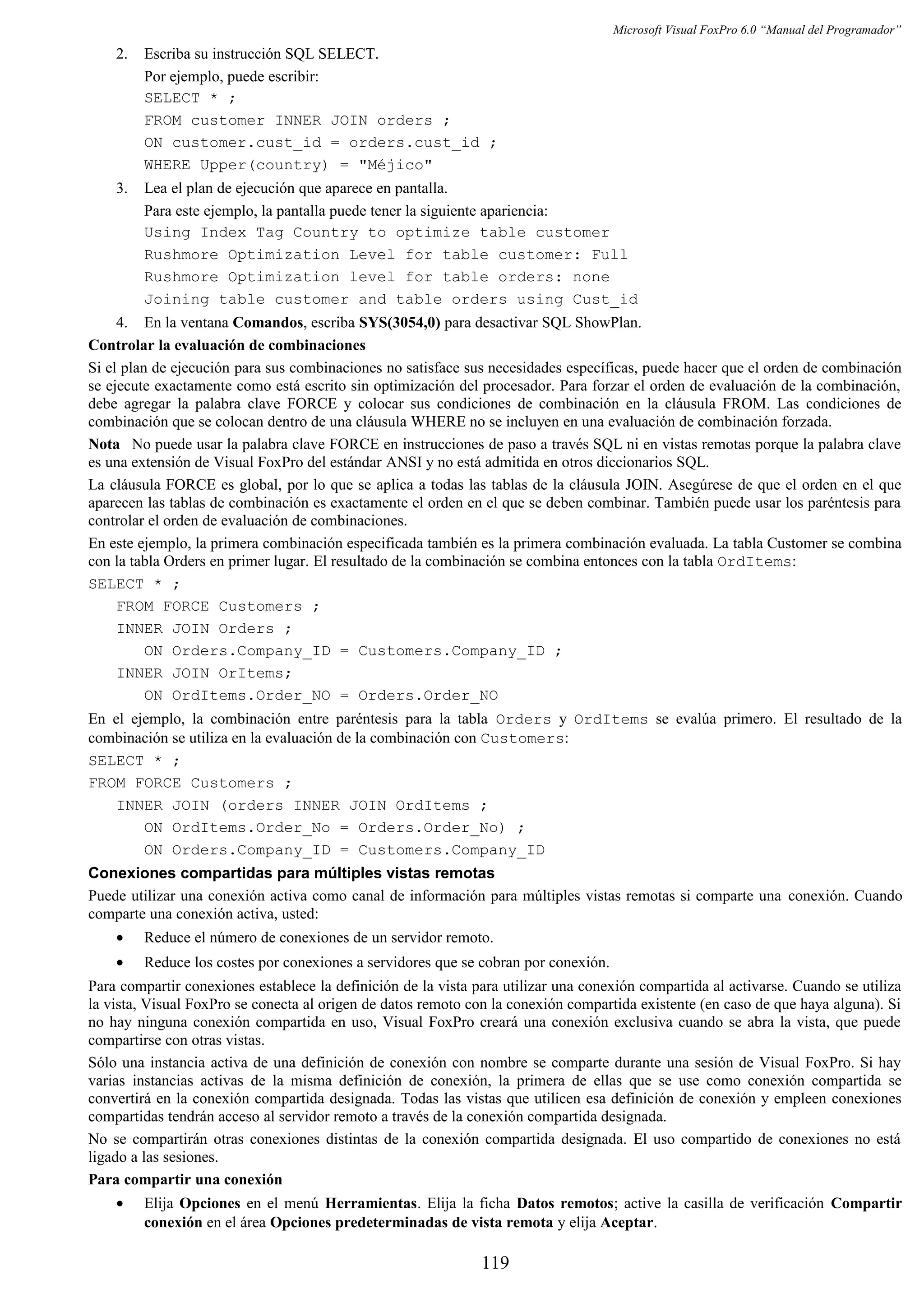 Microsoft Visual FoxPro 6.0 “Manual del Programador”
2. Escriba su instrucción SQL SELECT.
Por ejemplo, puede escribir:
SELECT * ;
FROM customer INNER JOIN orders ;
ON customer.cust_id = orders.cust_id ;
WHERE Upper(country) = "Méjico"
3. Lea el plan de ejecución que aparece en pantalla.
Para este ejemplo, la pantalla puede tener la siguiente apariencia:
Using Index Tag Country to optimize table customer
Rushmore Optimization Level for table customer: Full
Rushmore Optimization level for table orders: none
Joining table customer and table orders using Cust_id
4. En la ventana Comandos, escriba SYS(3054,0) para desactivar SQL ShowPlan.
Controlar la evaluación de combinaciones
Si el plan de ejecución para sus combinaciones no satisface sus necesidades específicas, puede hacer que el orden de combinación
se ejecute exactamente como está escrito sin optimización del procesador. Para forzar el orden de evaluación de la combinación,
debe agregar la palabra clave FORCE y colocar sus condiciones de combinación en la cláusula FROM. Las condiciones de
combinación que se colocan dentro de una cláusula WHERE no se incluyen en una evaluación de combinación forzada.
Nota No puede usar la palabra clave FORCE en instrucciones de paso a través SQL ni en vistas remotas porque la palabra clave
es una extensión de Visual FoxPro del estándar ANSI y no está admitida en otros diccionarios SQL.
La cláusula FORCE es global, por lo que se aplica a todas las tablas de la cláusula JOIN. Asegúrese de que el orden en el que
aparecen las tablas de combinación es exactamente el orden en el que se deben combinar. También puede usar los paréntesis para
controlar el orden de evaluación de combinaciones.
En este ejemplo, la primera combinación especificada también es la primera combinación evaluada. La tabla Customer se combina
con la tabla Orders en primer lugar. El resultado de la combinación se combina entonces con la tabla OrdItems:
SELECT * ;
FROM FORCE Customers ;
INNER JOIN Orders ;
ON Orders.Company_ID = Customers.Company_ID ;
INNER JOIN OrItems;
ON OrdItems.Order_NO = Orders.Order_NO
En el ejemplo, la combinación entre paréntesis para la tabla Orders y OrdItems se evalúa primero. El resultado de la
combinación se utiliza en la evaluación de la combinación con Customers:
SELECT * ;
FROM FORCE Customers ;
INNER JOIN (orders INNER JOIN OrdItems ;
ON OrdItems.Order_No = Orders.Order_No) ;
ON Orders.Company_ID = Customers.Company_ID
Conexiones compartidas para múltiples vistas remotas
Puede utilizar una conexión activa como canal de información para múltiples vistas remotas si comparte una conexión. Cuando
comparte una conexión activa, usted:
• Reduce el número de conexiones de un servidor remoto.
• Reduce los costes por conexiones a servidores que se cobran por conexión.
Para compartir conexiones establece la definición de la vista para utilizar una conexión compartida al activarse. Cuando se utiliza
la vista, Visual FoxPro se conecta al origen de datos remoto con la conexión compartida existente (en caso de que haya alguna). Si
no hay ninguna conexión compartida en uso, Visual FoxPro creará una conexión exclusiva cuando se abra la vista, que puede
compartirse con otras vistas.
Sólo una instancia activa de una definición de conexión con nombre se comparte durante una sesión de Visual FoxPro. Si hay
varias instancias activas de la misma definición de conexión, la primera de ellas que se use como conexión compartida se
convertirá en la conexión compartida designada. Todas las vistas que utilicen esa definición de conexión y empleen conexiones
compartidas tendrán acceso al servidor remoto a través de la conexión compartida designada.
No se compartirán otras conexiones distintas de la conexión compartida designada. El uso compartido de conexiones no está
ligado a las sesiones.
Para compartir una conexión
• Elija Opciones en el menú Herramientas. Elija la ficha Datos remotos; active la casilla de verificación Compartir
conexión en el área Opciones predeterminadas de vista remota y elija Aceptar.
119
 