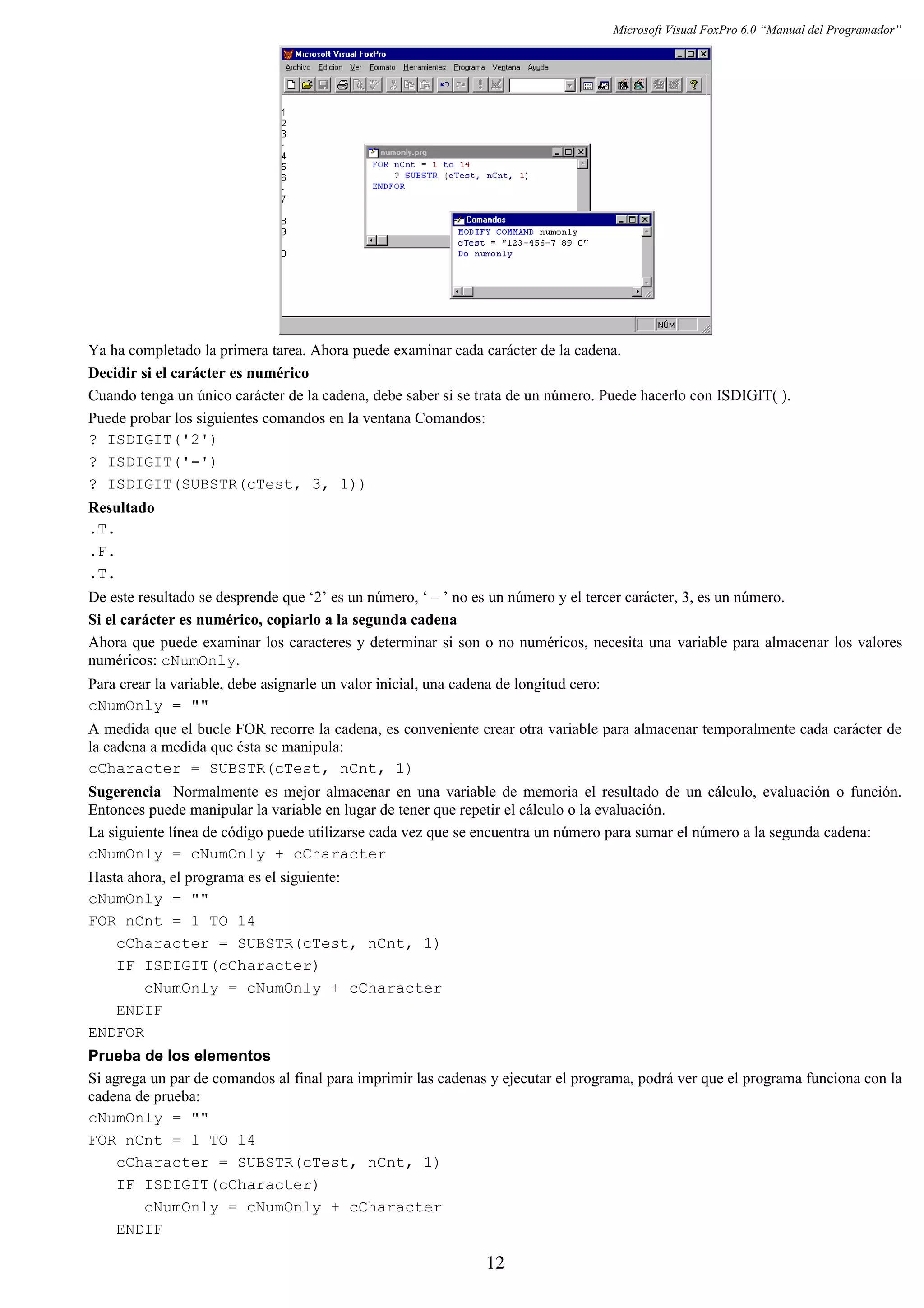 Microsoft Visual FoxPro 6.0 “Manual del Programador”
Ya ha completado la primera tarea. Ahora puede examinar cada carácter de la cadena.
Decidir si el carácter es numérico
Cuando tenga un único carácter de la cadena, debe saber si se trata de un número. Puede hacerlo con ISDIGIT( ).
Puede probar los siguientes comandos en la ventana Comandos:
? ISDIGIT('2')
? ISDIGIT('-')
? ISDIGIT(SUBSTR(cTest, 3, 1))
Resultado
.T.
.F.
.T.
De este resultado se desprende que ‘2’ es un número, ‘ – ’ no es un número y el tercer carácter, 3, es un número.
Si el carácter es numérico, copiarlo a la segunda cadena
Ahora que puede examinar los caracteres y determinar si son o no numéricos, necesita una variable para almacenar los valores
numéricos: cNumOnly.
Para crear la variable, debe asignarle un valor inicial, una cadena de longitud cero:
cNumOnly = ""
A medida que el bucle FOR recorre la cadena, es conveniente crear otra variable para almacenar temporalmente cada carácter de
la cadena a medida que ésta se manipula:
cCharacter = SUBSTR(cTest, nCnt, 1)
Sugerencia Normalmente es mejor almacenar en una variable de memoria el resultado de un cálculo, evaluación o función.
Entonces puede manipular la variable en lugar de tener que repetir el cálculo o la evaluación.
La siguiente línea de código puede utilizarse cada vez que se encuentra un número para sumar el número a la segunda cadena:
cNumOnly = cNumOnly + cCharacter
Hasta ahora, el programa es el siguiente:
cNumOnly = ""
FOR nCnt = 1 TO 14
cCharacter = SUBSTR(cTest, nCnt, 1)
IF ISDIGIT(cCharacter)
cNumOnly = cNumOnly + cCharacter
ENDIF
ENDFOR
Prueba de los elementos
Si agrega un par de comandos al final para imprimir las cadenas y ejecutar el programa, podrá ver que el programa funciona con la
cadena de prueba:
cNumOnly = ""
FOR nCnt = 1 TO 14
cCharacter = SUBSTR(cTest, nCnt, 1)
IF ISDIGIT(cCharacter)
cNumOnly = cNumOnly + cCharacter
ENDIF
12
 