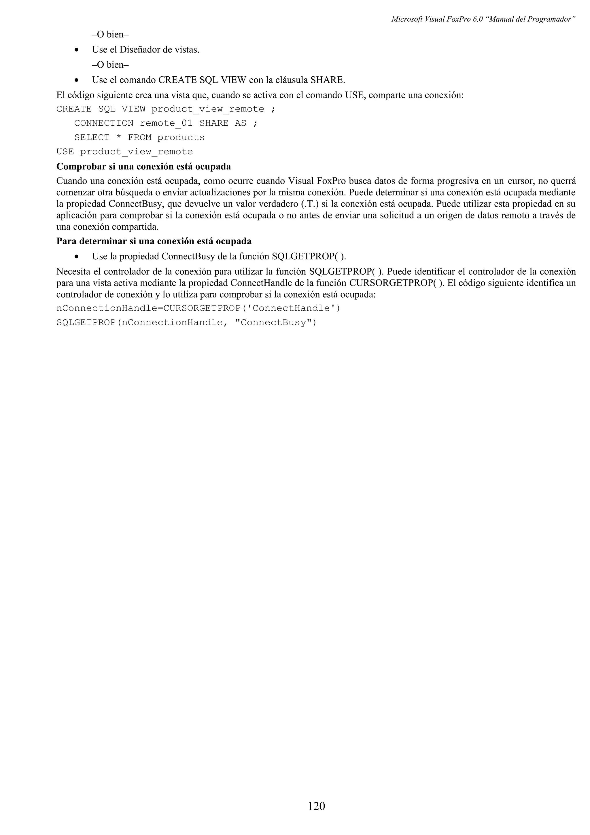 Microsoft Visual FoxPro 6.0 “Manual del Programador”
–O bien–
• Use el Diseñador de vistas.
–O bien–
• Use el comando CREATE SQL VIEW con la cláusula SHARE.
El código siguiente crea una vista que, cuando se activa con el comando USE, comparte una conexión:
CREATE SQL VIEW product_view_remote ;
CONNECTION remote_01 SHARE AS ;
SELECT * FROM products
USE product_view_remote
Comprobar si una conexión está ocupada
Cuando una conexión está ocupada, como ocurre cuando Visual FoxPro busca datos de forma progresiva en un cursor, no querrá
comenzar otra búsqueda o enviar actualizaciones por la misma conexión. Puede determinar si una conexión está ocupada mediante
la propiedad ConnectBusy, que devuelve un valor verdadero (.T.) si la conexión está ocupada. Puede utilizar esta propiedad en su
aplicación para comprobar si la conexión está ocupada o no antes de enviar una solicitud a un origen de datos remoto a través de
una conexión compartida.
Para determinar si una conexión está ocupada
• Use la propiedad ConnectBusy de la función SQLGETPROP( ).
Necesita el controlador de la conexión para utilizar la función SQLGETPROP( ). Puede identificar el controlador de la conexión
para una vista activa mediante la propiedad ConnectHandle de la función CURSORGETPROP( ). El código siguiente identifica un
controlador de conexión y lo utiliza para comprobar si la conexión está ocupada:
nConnectionHandle=CURSORGETPROP('ConnectHandle')
SQLGETPROP(nConnectionHandle, "ConnectBusy")
120
 