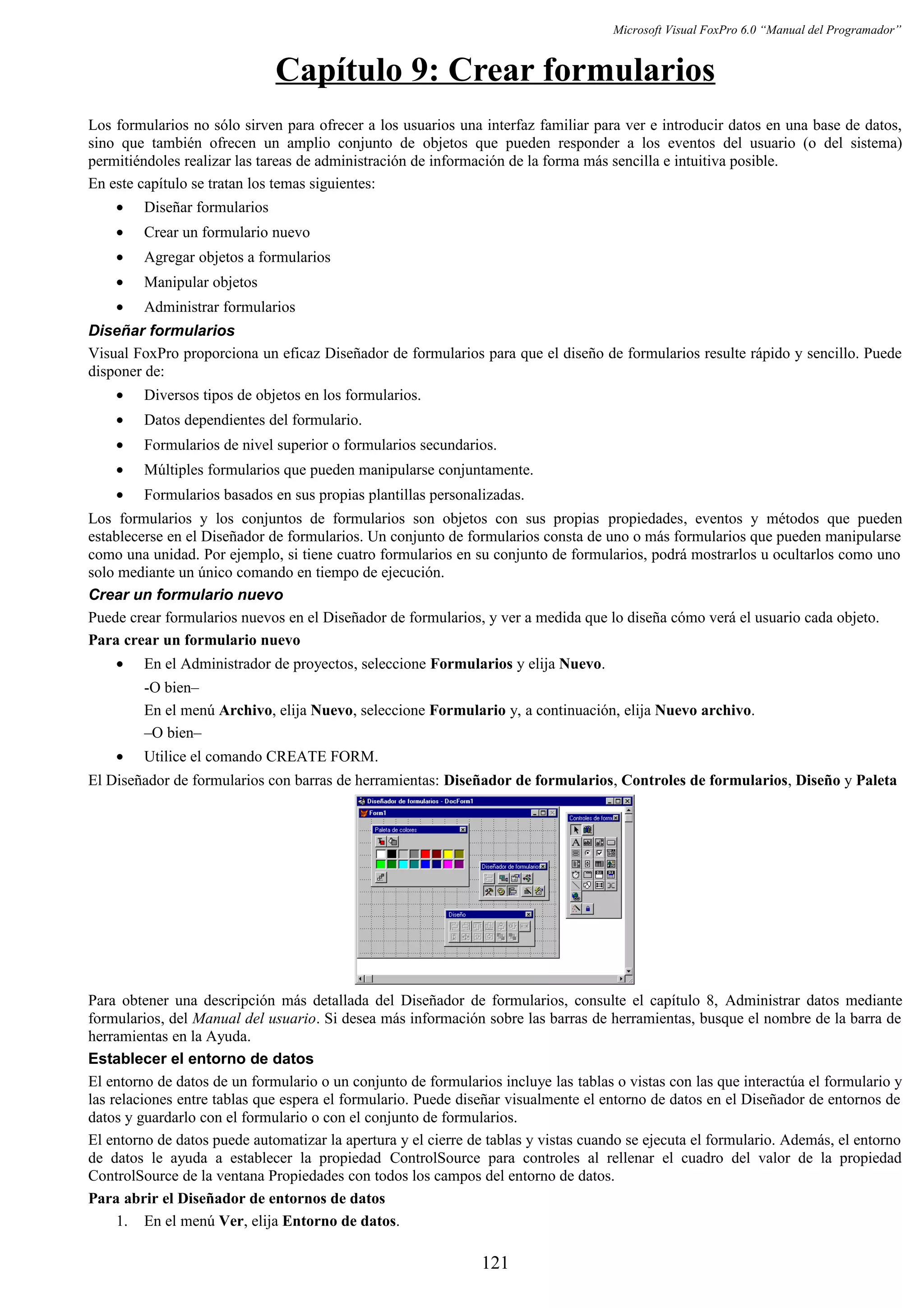 Microsoft Visual FoxPro 6.0 “Manual del Programador”
Capítulo 9: Crear formularios
Los formularios no sólo sirven para ofrecer a los usuarios una interfaz familiar para ver e introducir datos en una base de datos,
sino que también ofrecen un amplio conjunto de objetos que pueden responder a los eventos del usuario (o del sistema)
permitiéndoles realizar las tareas de administración de información de la forma más sencilla e intuitiva posible.
En este capítulo se tratan los temas siguientes:
• Diseñar formularios
• Crear un formulario nuevo
• Agregar objetos a formularios
• Manipular objetos
• Administrar formularios
Diseñar formularios
Visual FoxPro proporciona un eficaz Diseñador de formularios para que el diseño de formularios resulte rápido y sencillo. Puede
disponer de:
• Diversos tipos de objetos en los formularios.
• Datos dependientes del formulario.
• Formularios de nivel superior o formularios secundarios.
• Múltiples formularios que pueden manipularse conjuntamente.
• Formularios basados en sus propias plantillas personalizadas.
Los formularios y los conjuntos de formularios son objetos con sus propias propiedades, eventos y métodos que pueden
establecerse en el Diseñador de formularios. Un conjunto de formularios consta de uno o más formularios que pueden manipularse
como una unidad. Por ejemplo, si tiene cuatro formularios en su conjunto de formularios, podrá mostrarlos u ocultarlos como uno
solo mediante un único comando en tiempo de ejecución.
Crear un formulario nuevo
Puede crear formularios nuevos en el Diseñador de formularios, y ver a medida que lo diseña cómo verá el usuario cada objeto.
Para crear un formulario nuevo
• En el Administrador de proyectos, seleccione Formularios y elija Nuevo.
-O bien–
En el menú Archivo, elija Nuevo, seleccione Formulario y, a continuación, elija Nuevo archivo.
–O bien–
• Utilice el comando CREATE FORM.
El Diseñador de formularios con barras de herramientas: Diseñador de formularios, Controles de formularios, Diseño y Paleta
Para obtener una descripción más detallada del Diseñador de formularios, consulte el capítulo 8, Administrar datos mediante
formularios, del Manual del usuario. Si desea más información sobre las barras de herramientas, busque el nombre de la barra de
herramientas en la Ayuda.
Establecer el entorno de datos
El entorno de datos de un formulario o un conjunto de formularios incluye las tablas o vistas con las que interactúa el formulario y
las relaciones entre tablas que espera el formulario. Puede diseñar visualmente el entorno de datos en el Diseñador de entornos de
datos y guardarlo con el formulario o con el conjunto de formularios.
El entorno de datos puede automatizar la apertura y el cierre de tablas y vistas cuando se ejecuta el formulario. Además, el entorno
de datos le ayuda a establecer la propiedad ControlSource para controles al rellenar el cuadro del valor de la propiedad
ControlSource de la ventana Propiedades con todos los campos del entorno de datos.
Para abrir el Diseñador de entornos de datos
1. En el menú Ver, elija Entorno de datos.
121
 