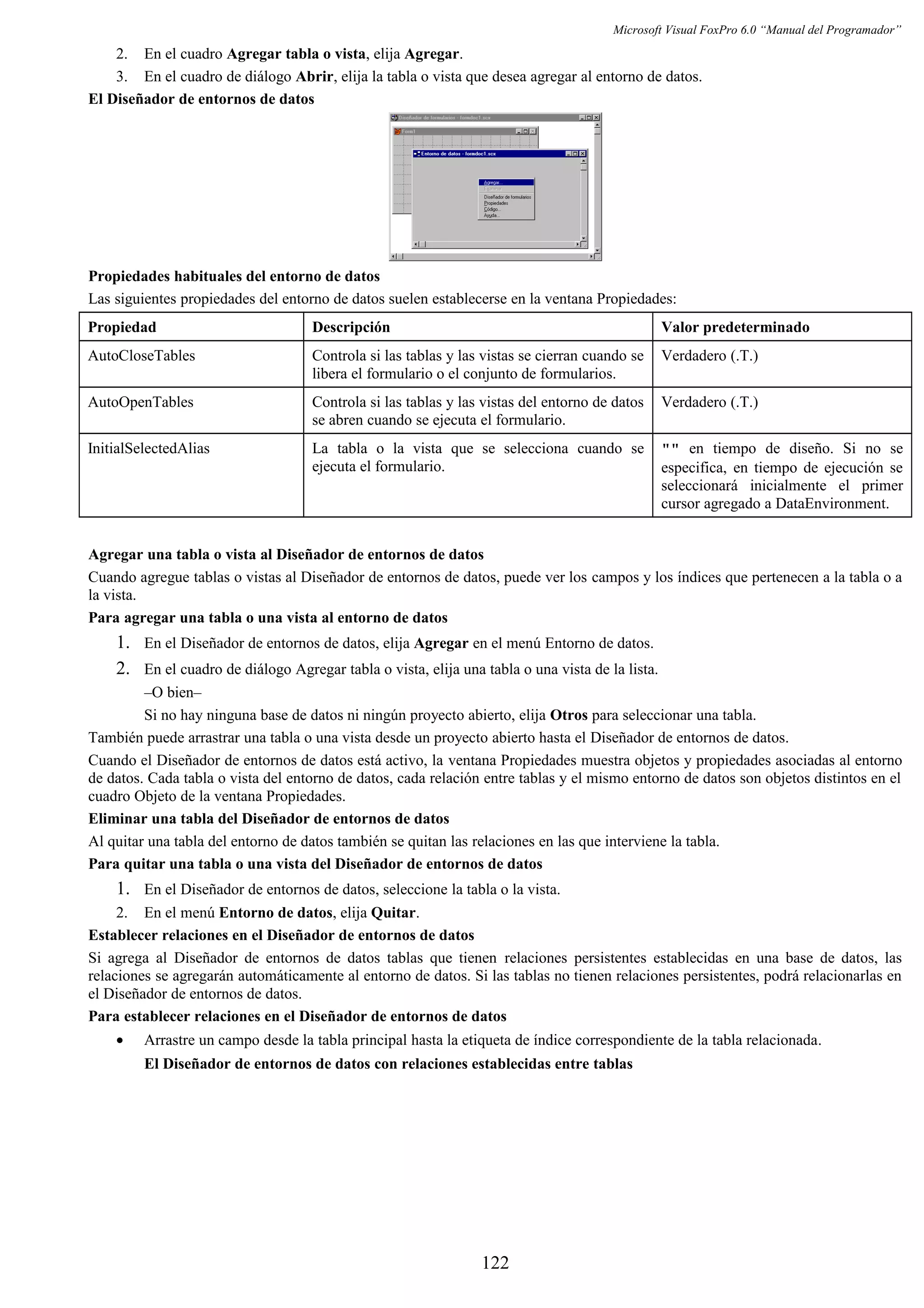 Microsoft Visual FoxPro 6.0 “Manual del Programador”
2. En el cuadro Agregar tabla o vista, elija Agregar.
3. En el cuadro de diálogo Abrir, elija la tabla o vista que desea agregar al entorno de datos.
El Diseñador de entornos de datos
Propiedades habituales del entorno de datos
Las siguientes propiedades del entorno de datos suelen establecerse en la ventana Propiedades:
Propiedad Descripción Valor predeterminado
AutoCloseTables Controla si las tablas y las vistas se cierran cuando se
libera el formulario o el conjunto de formularios.
Verdadero (.T.)
AutoOpenTables Controla si las tablas y las vistas del entorno de datos
se abren cuando se ejecuta el formulario.
Verdadero (.T.)
InitialSelectedAlias La tabla o la vista que se selecciona cuando se
ejecuta el formulario.
"" en tiempo de diseño. Si no se
especifica, en tiempo de ejecución se
seleccionará inicialmente el primer
cursor agregado a DataEnvironment.
Agregar una tabla o vista al Diseñador de entornos de datos
Cuando agregue tablas o vistas al Diseñador de entornos de datos, puede ver los campos y los índices que pertenecen a la tabla o a
la vista.
Para agregar una tabla o una vista al entorno de datos
1. En el Diseñador de entornos de datos, elija Agregar en el menú Entorno de datos.
2. En el cuadro de diálogo Agregar tabla o vista, elija una tabla o una vista de la lista.
–O bien–
Si no hay ninguna base de datos ni ningún proyecto abierto, elija Otros para seleccionar una tabla.
También puede arrastrar una tabla o una vista desde un proyecto abierto hasta el Diseñador de entornos de datos.
Cuando el Diseñador de entornos de datos está activo, la ventana Propiedades muestra objetos y propiedades asociadas al entorno
de datos. Cada tabla o vista del entorno de datos, cada relación entre tablas y el mismo entorno de datos son objetos distintos en el
cuadro Objeto de la ventana Propiedades.
Eliminar una tabla del Diseñador de entornos de datos
Al quitar una tabla del entorno de datos también se quitan las relaciones en las que interviene la tabla.
Para quitar una tabla o una vista del Diseñador de entornos de datos
1. En el Diseñador de entornos de datos, seleccione la tabla o la vista.
2. En el menú Entorno de datos, elija Quitar.
Establecer relaciones en el Diseñador de entornos de datos
Si agrega al Diseñador de entornos de datos tablas que tienen relaciones persistentes establecidas en una base de datos, las
relaciones se agregarán automáticamente al entorno de datos. Si las tablas no tienen relaciones persistentes, podrá relacionarlas en
el Diseñador de entornos de datos.
Para establecer relaciones en el Diseñador de entornos de datos
• Arrastre un campo desde la tabla principal hasta la etiqueta de índice correspondiente de la tabla relacionada.
El Diseñador de entornos de datos con relaciones establecidas entre tablas
122
 
