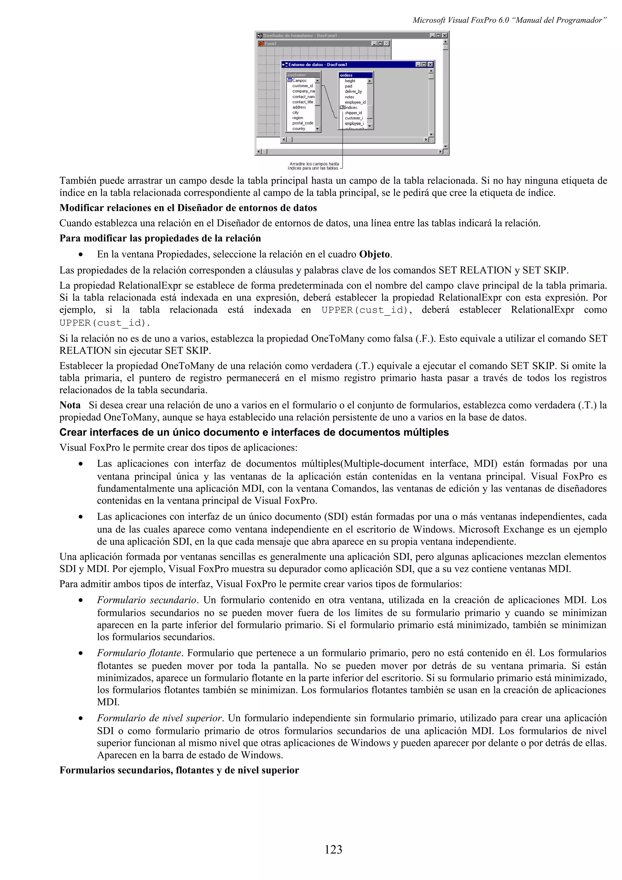 Microsoft Visual FoxPro 6.0 “Manual del Programador”
También puede arrastrar un campo desde la tabla principal hasta un campo de la tabla relacionada. Si no hay ninguna etiqueta de
índice en la tabla relacionada correspondiente al campo de la tabla principal, se le pedirá que cree la etiqueta de índice.
Modificar relaciones en el Diseñador de entornos de datos
Cuando establezca una relación en el Diseñador de entornos de datos, una línea entre las tablas indicará la relación.
Para modificar las propiedades de la relación
• En la ventana Propiedades, seleccione la relación en el cuadro Objeto.
Las propiedades de la relación corresponden a cláusulas y palabras clave de los comandos SET RELATION y SET SKIP.
La propiedad RelationalExpr se establece de forma predeterminada con el nombre del campo clave principal de la tabla primaria.
Si la tabla relacionada está indexada en una expresión, deberá establecer la propiedad RelationalExpr con esta expresión. Por
ejemplo, si la tabla relacionada está indexada en UPPER(cust_id), deberá establecer RelationalExpr como
UPPER(cust_id).
Si la relación no es de uno a varios, establezca la propiedad OneToMany como falsa (.F.). Esto equivale a utilizar el comando SET
RELATION sin ejecutar SET SKIP.
Establecer la propiedad OneToMany de una relación como verdadera (.T.) equivale a ejecutar el comando SET SKIP. Si omite la
tabla primaria, el puntero de registro permanecerá en el mismo registro primario hasta pasar a través de todos los registros
relacionados de la tabla secundaria.
Nota Si desea crear una relación de uno a varios en el formulario o el conjunto de formularios, establezca como verdadera (.T.) la
propiedad OneToMany, aunque se haya establecido una relación persistente de uno a varios en la base de datos.
Crear interfaces de un único documento e interfaces de documentos múltiples
Visual FoxPro le permite crear dos tipos de aplicaciones:
• Las aplicaciones con interfaz de documentos múltiples(Multiple-document interface, MDI) están formadas por una
ventana principal única y las ventanas de la aplicación están contenidas en la ventana principal. Visual FoxPro es
fundamentalmente una aplicación MDI, con la ventana Comandos, las ventanas de edición y las ventanas de diseñadores
contenidas en la ventana principal de Visual FoxPro.
• Las aplicaciones con interfaz de un único documento (SDI) están formadas por una o más ventanas independientes, cada
una de las cuales aparece como ventana independiente en el escritorio de Windows. Microsoft Exchange es un ejemplo
de una aplicación SDI, en la que cada mensaje que abra aparece en su propia ventana independiente.
Una aplicación formada por ventanas sencillas es generalmente una aplicación SDI, pero algunas aplicaciones mezclan elementos
SDI y MDI. Por ejemplo, Visual FoxPro muestra su depurador como aplicación SDI, que a su vez contiene ventanas MDI.
Para admitir ambos tipos de interfaz, Visual FoxPro le permite crear varios tipos de formularios:
• Formulario secundario. Un formulario contenido en otra ventana, utilizada en la creación de aplicaciones MDI. Los
formularios secundarios no se pueden mover fuera de los límites de su formulario primario y cuando se minimizan
aparecen en la parte inferior del formulario primario. Si el formulario primario está minimizado, también se minimizan
los formularios secundarios.
• Formulario flotante. Formulario que pertenece a un formulario primario, pero no está contenido en él. Los formularios
flotantes se pueden mover por toda la pantalla. No se pueden mover por detrás de su ventana primaria. Si están
minimizados, aparece un formulario flotante en la parte inferior del escritorio. Si su formulario primario está minimizado,
los formularios flotantes también se minimizan. Los formularios flotantes también se usan en la creación de aplicaciones
MDI.
• Formulario de nivel superior. Un formulario independiente sin formulario primario, utilizado para crear una aplicación
SDI o como formulario primario de otros formularios secundarios de una aplicación MDI. Los formularios de nivel
superior funcionan al mismo nivel que otras aplicaciones de Windows y pueden aparecer por delante o por detrás de ellas.
Aparecen en la barra de estado de Windows.
Formularios secundarios, flotantes y de nivel superior
123
 