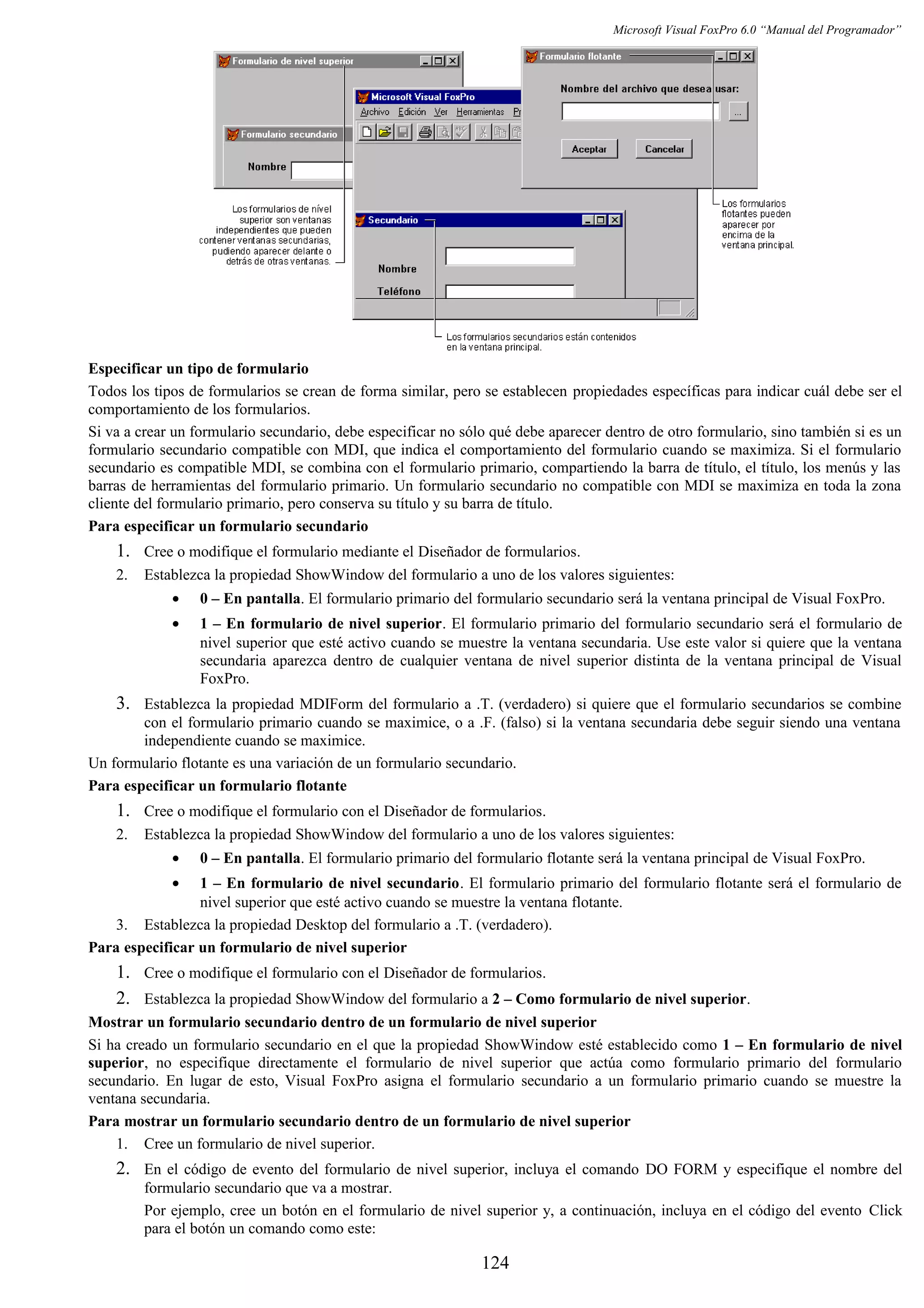 Microsoft Visual FoxPro 6.0 “Manual del Programador”
Especificar un tipo de formulario
Todos los tipos de formularios se crean de forma similar, pero se establecen propiedades específicas para indicar cuál debe ser el
comportamiento de los formularios.
Si va a crear un formulario secundario, debe especificar no sólo qué debe aparecer dentro de otro formulario, sino también si es un
formulario secundario compatible con MDI, que indica el comportamiento del formulario cuando se maximiza. Si el formulario
secundario es compatible MDI, se combina con el formulario primario, compartiendo la barra de título, el título, los menús y las
barras de herramientas del formulario primario. Un formulario secundario no compatible con MDI se maximiza en toda la zona
cliente del formulario primario, pero conserva su título y su barra de título.
Para especificar un formulario secundario
1. Cree o modifique el formulario mediante el Diseñador de formularios.
2. Establezca la propiedad ShowWindow del formulario a uno de los valores siguientes:
• 0 – En pantalla. El formulario primario del formulario secundario será la ventana principal de Visual FoxPro.
• 1 – En formulario de nivel superior. El formulario primario del formulario secundario será el formulario de
nivel superior que esté activo cuando se muestre la ventana secundaria. Use este valor si quiere que la ventana
secundaria aparezca dentro de cualquier ventana de nivel superior distinta de la ventana principal de Visual
FoxPro.
3. Establezca la propiedad MDIForm del formulario a .T. (verdadero) si quiere que el formulario secundarios se combine
con el formulario primario cuando se maximice, o a .F. (falso) si la ventana secundaria debe seguir siendo una ventana
independiente cuando se maximice.
Un formulario flotante es una variación de un formulario secundario.
Para especificar un formulario flotante
1. Cree o modifique el formulario con el Diseñador de formularios.
2. Establezca la propiedad ShowWindow del formulario a uno de los valores siguientes:
• 0 – En pantalla. El formulario primario del formulario flotante será la ventana principal de Visual FoxPro.
• 1 – En formulario de nivel secundario. El formulario primario del formulario flotante será el formulario de
nivel superior que esté activo cuando se muestre la ventana flotante.
3. Establezca la propiedad Desktop del formulario a .T. (verdadero).
Para especificar un formulario de nivel superior
1. Cree o modifique el formulario con el Diseñador de formularios.
2. Establezca la propiedad ShowWindow del formulario a 2 – Como formulario de nivel superior.
Mostrar un formulario secundario dentro de un formulario de nivel superior
Si ha creado un formulario secundario en el que la propiedad ShowWindow esté establecido como 1 – En formulario de nivel
superior, no especifique directamente el formulario de nivel superior que actúa como formulario primario del formulario
secundario. En lugar de esto, Visual FoxPro asigna el formulario secundario a un formulario primario cuando se muestre la
ventana secundaria.
Para mostrar un formulario secundario dentro de un formulario de nivel superior
1. Cree un formulario de nivel superior.
2. En el código de evento del formulario de nivel superior, incluya el comando DO FORM y especifique el nombre del
formulario secundario que va a mostrar.
Por ejemplo, cree un botón en el formulario de nivel superior y, a continuación, incluya en el código del evento Click
para el botón un comando como este:
124
 