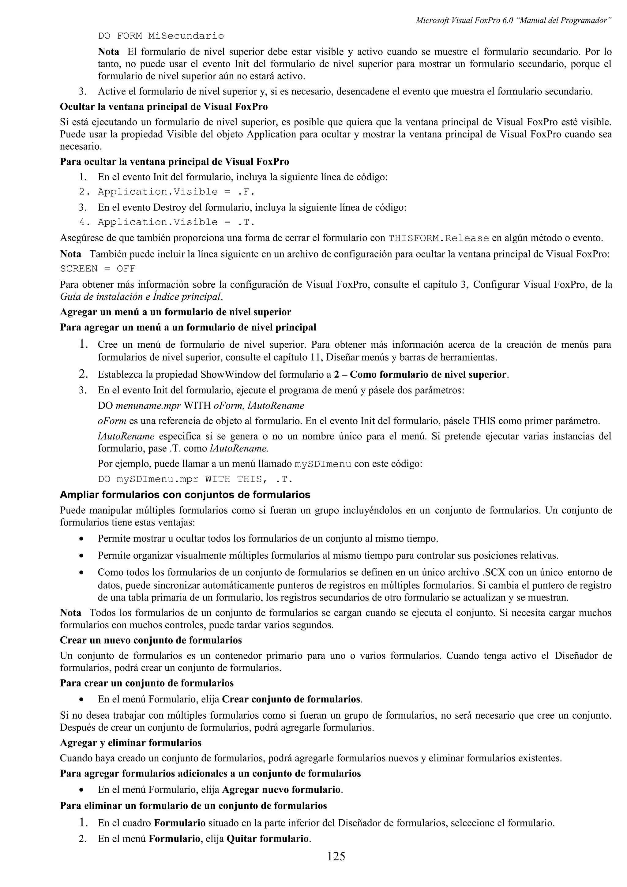 Microsoft Visual FoxPro 6.0 “Manual del Programador”
DO FORM MiSecundario
Nota El formulario de nivel superior debe estar visible y activo cuando se muestre el formulario secundario. Por lo
tanto, no puede usar el evento Init del formulario de nivel superior para mostrar un formulario secundario, porque el
formulario de nivel superior aún no estará activo.
3. Active el formulario de nivel superior y, si es necesario, desencadene el evento que muestra el formulario secundario.
Ocultar la ventana principal de Visual FoxPro
Si está ejecutando un formulario de nivel superior, es posible que quiera que la ventana principal de Visual FoxPro esté visible.
Puede usar la propiedad Visible del objeto Application para ocultar y mostrar la ventana principal de Visual FoxPro cuando sea
necesario.
Para ocultar la ventana principal de Visual FoxPro
1. En el evento Init del formulario, incluya la siguiente línea de código:
2. Application.Visible = .F.
3. En el evento Destroy del formulario, incluya la siguiente línea de código:
4. Application.Visible = .T.
Asegúrese de que también proporciona una forma de cerrar el formulario con THISFORM.Release en algún método o evento.
Nota También puede incluir la línea siguiente en un archivo de configuración para ocultar la ventana principal de Visual FoxPro:
SCREEN = OFF
Para obtener más información sobre la configuración de Visual FoxPro, consulte el capítulo 3, Configurar Visual FoxPro, de la
Guía de instalación e Índice principal.
Agregar un menú a un formulario de nivel superior
Para agregar un menú a un formulario de nivel principal
1. Cree un menú de formulario de nivel superior. Para obtener más información acerca de la creación de menús para
formularios de nivel superior, consulte el capítulo 11, Diseñar menús y barras de herramientas.
2. Establezca la propiedad ShowWindow del formulario a 2 – Como formulario de nivel superior.
3. En el evento Init del formulario, ejecute el programa de menú y pásele dos parámetros:
DO menuname.mpr WITH oForm, lAutoRename
oForm es una referencia de objeto al formulario. En el evento Init del formulario, pásele THIS como primer parámetro.
lAutoRename especifica si se genera o no un nombre único para el menú. Si pretende ejecutar varias instancias del
formulario, pase .T. como lAutoRename.
Por ejemplo, puede llamar a un menú llamado mySDImenu con este código:
DO mySDImenu.mpr WITH THIS, .T.
Ampliar formularios con conjuntos de formularios
Puede manipular múltiples formularios como si fueran un grupo incluyéndolos en un conjunto de formularios. Un conjunto de
formularios tiene estas ventajas:
• Permite mostrar u ocultar todos los formularios de un conjunto al mismo tiempo.
• Permite organizar visualmente múltiples formularios al mismo tiempo para controlar sus posiciones relativas.
• Como todos los formularios de un conjunto de formularios se definen en un único archivo .SCX con un único entorno de
datos, puede sincronizar automáticamente punteros de registros en múltiples formularios. Si cambia el puntero de registro
de una tabla primaria de un formulario, los registros secundarios de otro formulario se actualizan y se muestran.
Nota Todos los formularios de un conjunto de formularios se cargan cuando se ejecuta el conjunto. Si necesita cargar muchos
formularios con muchos controles, puede tardar varios segundos.
Crear un nuevo conjunto de formularios
Un conjunto de formularios es un contenedor primario para uno o varios formularios. Cuando tenga activo el Diseñador de
formularios, podrá crear un conjunto de formularios.
Para crear un conjunto de formularios
• En el menú Formulario, elija Crear conjunto de formularios.
Si no desea trabajar con múltiples formularios como si fueran un grupo de formularios, no será necesario que cree un conjunto.
Después de crear un conjunto de formularios, podrá agregarle formularios.
Agregar y eliminar formularios
Cuando haya creado un conjunto de formularios, podrá agregarle formularios nuevos y eliminar formularios existentes.
Para agregar formularios adicionales a un conjunto de formularios
• En el menú Formulario, elija Agregar nuevo formulario.
Para eliminar un formulario de un conjunto de formularios
1. En el cuadro Formulario situado en la parte inferior del Diseñador de formularios, seleccione el formulario.
2. En el menú Formulario, elija Quitar formulario.
125
 