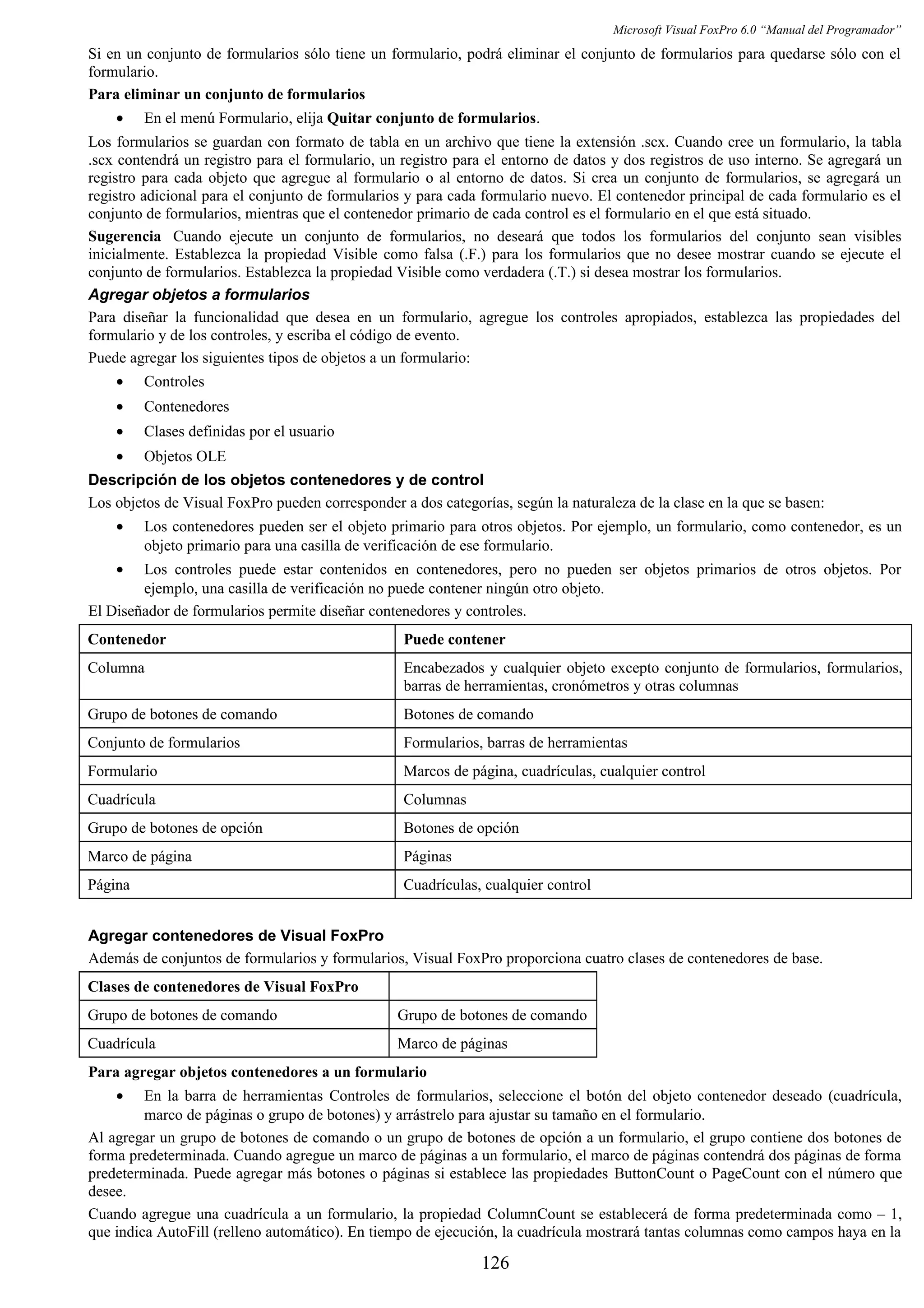Microsoft Visual FoxPro 6.0 “Manual del Programador”
Si en un conjunto de formularios sólo tiene un formulario, podrá eliminar el conjunto de formularios para quedarse sólo con el
formulario.
Para eliminar un conjunto de formularios
• En el menú Formulario, elija Quitar conjunto de formularios.
Los formularios se guardan con formato de tabla en un archivo que tiene la extensión .scx. Cuando cree un formulario, la tabla
.scx contendrá un registro para el formulario, un registro para el entorno de datos y dos registros de uso interno. Se agregará un
registro para cada objeto que agregue al formulario o al entorno de datos. Si crea un conjunto de formularios, se agregará un
registro adicional para el conjunto de formularios y para cada formulario nuevo. El contenedor principal de cada formulario es el
conjunto de formularios, mientras que el contenedor primario de cada control es el formulario en el que está situado.
Sugerencia Cuando ejecute un conjunto de formularios, no deseará que todos los formularios del conjunto sean visibles
inicialmente. Establezca la propiedad Visible como falsa (.F.) para los formularios que no desee mostrar cuando se ejecute el
conjunto de formularios. Establezca la propiedad Visible como verdadera (.T.) si desea mostrar los formularios.
Agregar objetos a formularios
Para diseñar la funcionalidad que desea en un formulario, agregue los controles apropiados, establezca las propiedades del
formulario y de los controles, y escriba el código de evento.
Puede agregar los siguientes tipos de objetos a un formulario:
• Controles
• Contenedores
• Clases definidas por el usuario
• Objetos OLE
Descripción de los objetos contenedores y de control
Los objetos de Visual FoxPro pueden corresponder a dos categorías, según la naturaleza de la clase en la que se basen:
• Los contenedores pueden ser el objeto primario para otros objetos. Por ejemplo, un formulario, como contenedor, es un
objeto primario para una casilla de verificación de ese formulario.
• Los controles puede estar contenidos en contenedores, pero no pueden ser objetos primarios de otros objetos. Por
ejemplo, una casilla de verificación no puede contener ningún otro objeto.
El Diseñador de formularios permite diseñar contenedores y controles.
Contenedor Puede contener
Columna Encabezados y cualquier objeto excepto conjunto de formularios, formularios,
barras de herramientas, cronómetros y otras columnas
Grupo de botones de comando Botones de comando
Conjunto de formularios Formularios, barras de herramientas
Formulario Marcos de página, cuadrículas, cualquier control
Cuadrícula Columnas
Grupo de botones de opción Botones de opción
Marco de página Páginas
Página Cuadrículas, cualquier control
Agregar contenedores de Visual FoxPro
Además de conjuntos de formularios y formularios, Visual FoxPro proporciona cuatro clases de contenedores de base.
Clases de contenedores de Visual FoxPro
Grupo de botones de comando Grupo de botones de comando
Cuadrícula Marco de páginas
Para agregar objetos contenedores a un formulario
• En la barra de herramientas Controles de formularios, seleccione el botón del objeto contenedor deseado (cuadrícula,
marco de páginas o grupo de botones) y arrástrelo para ajustar su tamaño en el formulario.
Al agregar un grupo de botones de comando o un grupo de botones de opción a un formulario, el grupo contiene dos botones de
forma predeterminada. Cuando agregue un marco de páginas a un formulario, el marco de páginas contendrá dos páginas de forma
predeterminada. Puede agregar más botones o páginas si establece las propiedades ButtonCount o PageCount con el número que
desee.
Cuando agregue una cuadrícula a un formulario, la propiedad ColumnCount se establecerá de forma predeterminada como – 1,
que indica AutoFill (relleno automático). En tiempo de ejecución, la cuadrícula mostrará tantas columnas como campos haya en la
126
 