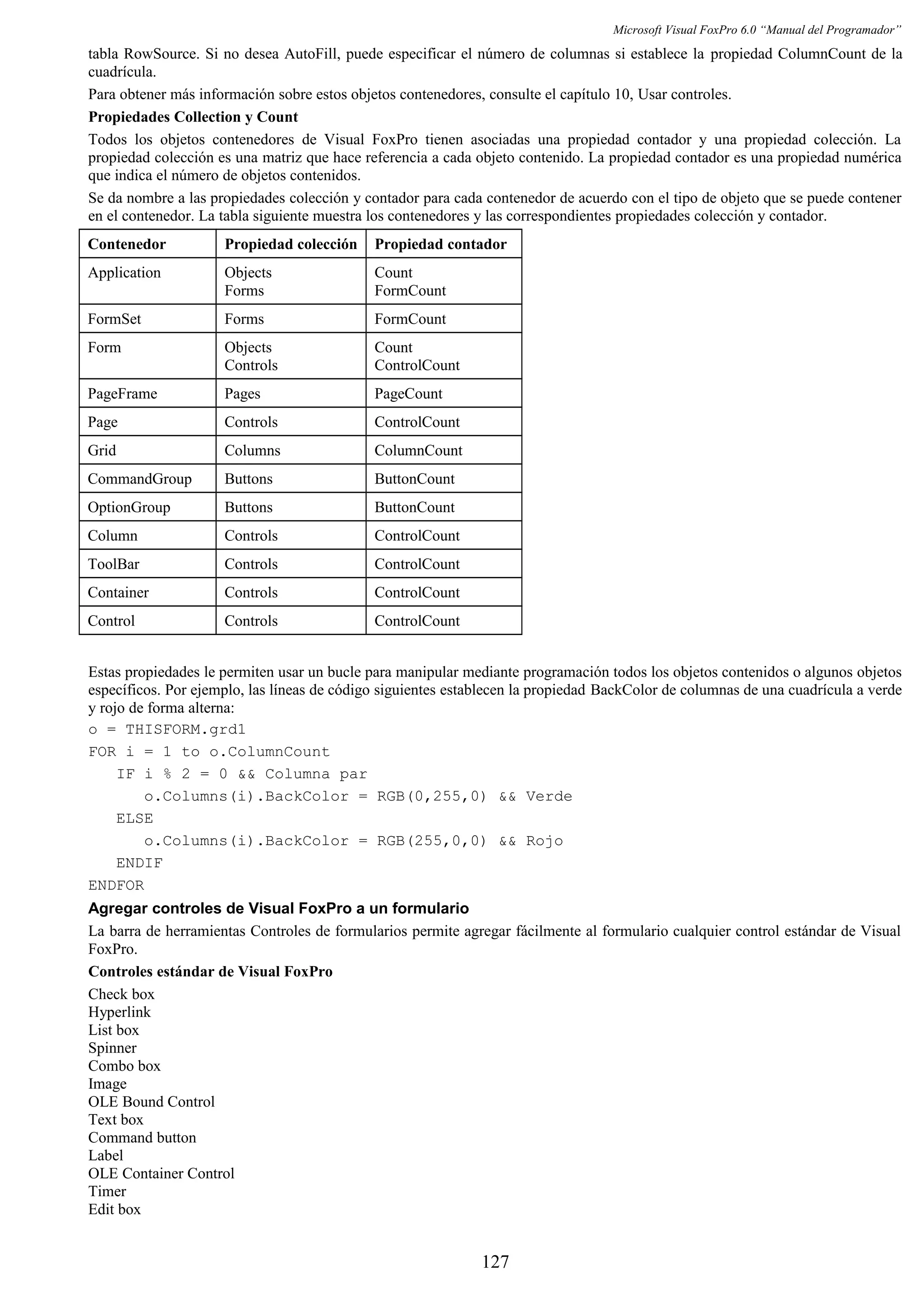Microsoft Visual FoxPro 6.0 “Manual del Programador”
tabla RowSource. Si no desea AutoFill, puede especificar el número de columnas si establece la propiedad ColumnCount de la
cuadrícula.
Para obtener más información sobre estos objetos contenedores, consulte el capítulo 10, Usar controles.
Propiedades Collection y Count
Todos los objetos contenedores de Visual FoxPro tienen asociadas una propiedad contador y una propiedad colección. La
propiedad colección es una matriz que hace referencia a cada objeto contenido. La propiedad contador es una propiedad numérica
que indica el número de objetos contenidos.
Se da nombre a las propiedades colección y contador para cada contenedor de acuerdo con el tipo de objeto que se puede contener
en el contenedor. La tabla siguiente muestra los contenedores y las correspondientes propiedades colección y contador.
Contenedor Propiedad colección Propiedad contador
Application Objects
Forms
Count
FormCount
FormSet Forms FormCount
Form Objects
Controls
Count
ControlCount
PageFrame Pages PageCount
Page Controls ControlCount
Grid Columns ColumnCount
CommandGroup Buttons ButtonCount
OptionGroup Buttons ButtonCount
Column Controls ControlCount
ToolBar Controls ControlCount
Container Controls ControlCount
Control Controls ControlCount
Estas propiedades le permiten usar un bucle para manipular mediante programación todos los objetos contenidos o algunos objetos
específicos. Por ejemplo, las líneas de código siguientes establecen la propiedad BackColor de columnas de una cuadrícula a verde
y rojo de forma alterna:
o = THISFORM.grd1
FOR i = 1 to o.ColumnCount
IF i % 2 = 0 && Columna par
o.Columns(i).BackColor = RGB(0,255,0) && Verde
ELSE
o.Columns(i).BackColor = RGB(255,0,0) && Rojo
ENDIF
ENDFOR
Agregar controles de Visual FoxPro a un formulario
La barra de herramientas Controles de formularios permite agregar fácilmente al formulario cualquier control estándar de Visual
FoxPro.
Controles estándar de Visual FoxPro
Check box
Hyperlink
List box
Spinner
Combo box
Image
OLE Bound Control
Text box
Command button
Label
OLE Container Control
Timer
Edit box
127
 