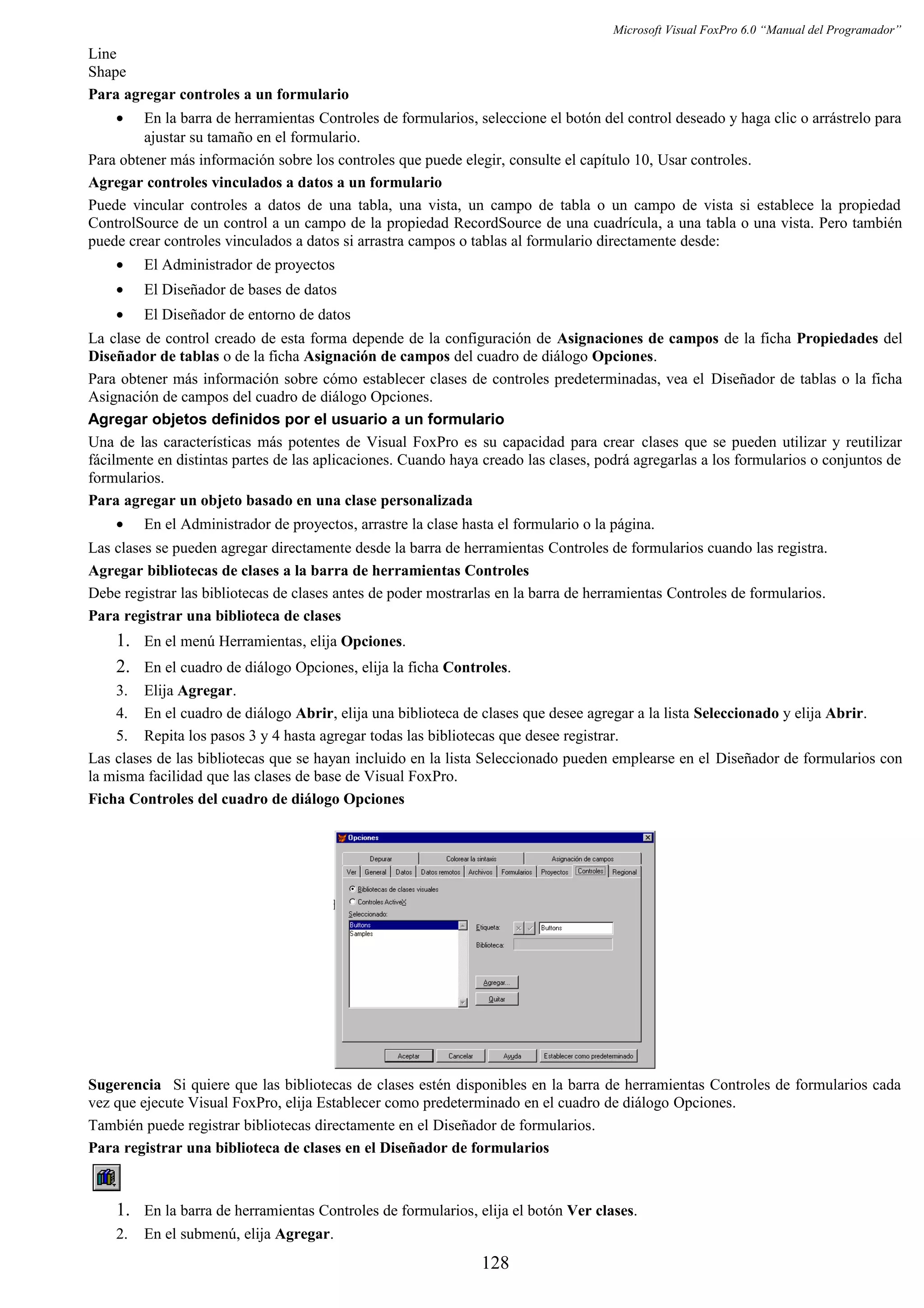 Microsoft Visual FoxPro 6.0 “Manual del Programador”
Line
Shape
Para agregar controles a un formulario
• En la barra de herramientas Controles de formularios, seleccione el botón del control deseado y haga clic o arrástrelo para
ajustar su tamaño en el formulario.
Para obtener más información sobre los controles que puede elegir, consulte el capítulo 10, Usar controles.
Agregar controles vinculados a datos a un formulario
Puede vincular controles a datos de una tabla, una vista, un campo de tabla o un campo de vista si establece la propiedad
ControlSource de un control a un campo de la propiedad RecordSource de una cuadrícula, a una tabla o una vista. Pero también
puede crear controles vinculados a datos si arrastra campos o tablas al formulario directamente desde:
• El Administrador de proyectos
• El Diseñador de bases de datos
• El Diseñador de entorno de datos
La clase de control creado de esta forma depende de la configuración de Asignaciones de campos de la ficha Propiedades del
Diseñador de tablas o de la ficha Asignación de campos del cuadro de diálogo Opciones.
Para obtener más información sobre cómo establecer clases de controles predeterminadas, vea el Diseñador de tablas o la ficha
Asignación de campos del cuadro de diálogo Opciones.
Agregar objetos definidos por el usuario a un formulario
Una de las características más potentes de Visual FoxPro es su capacidad para crear clases que se pueden utilizar y reutilizar
fácilmente en distintas partes de las aplicaciones. Cuando haya creado las clases, podrá agregarlas a los formularios o conjuntos de
formularios.
Para agregar un objeto basado en una clase personalizada
• En el Administrador de proyectos, arrastre la clase hasta el formulario o la página.
Las clases se pueden agregar directamente desde la barra de herramientas Controles de formularios cuando las registra.
Agregar bibliotecas de clases a la barra de herramientas Controles
Debe registrar las bibliotecas de clases antes de poder mostrarlas en la barra de herramientas Controles de formularios.
Para registrar una biblioteca de clases
1. En el menú Herramientas, elija Opciones.
2. En el cuadro de diálogo Opciones, elija la ficha Controles.
3. Elija Agregar.
4. En el cuadro de diálogo Abrir, elija una biblioteca de clases que desee agregar a la lista Seleccionado y elija Abrir.
5. Repita los pasos 3 y 4 hasta agregar todas las bibliotecas que desee registrar.
Las clases de las bibliotecas que se hayan incluido en la lista Seleccionado pueden emplearse en el Diseñador de formularios con
la misma facilidad que las clases de base de Visual FoxPro.
Ficha Controles del cuadro de diálogo Opciones
Sugerencia Si quiere que las bibliotecas de clases estén disponibles en la barra de herramientas Controles de formularios cada
vez que ejecute Visual FoxPro, elija Establecer como predeterminado en el cuadro de diálogo Opciones.
También puede registrar bibliotecas directamente en el Diseñador de formularios.
Para registrar una biblioteca de clases en el Diseñador de formularios
1. En la barra de herramientas Controles de formularios, elija el botón Ver clases.
2. En el submenú, elija Agregar.
128
 