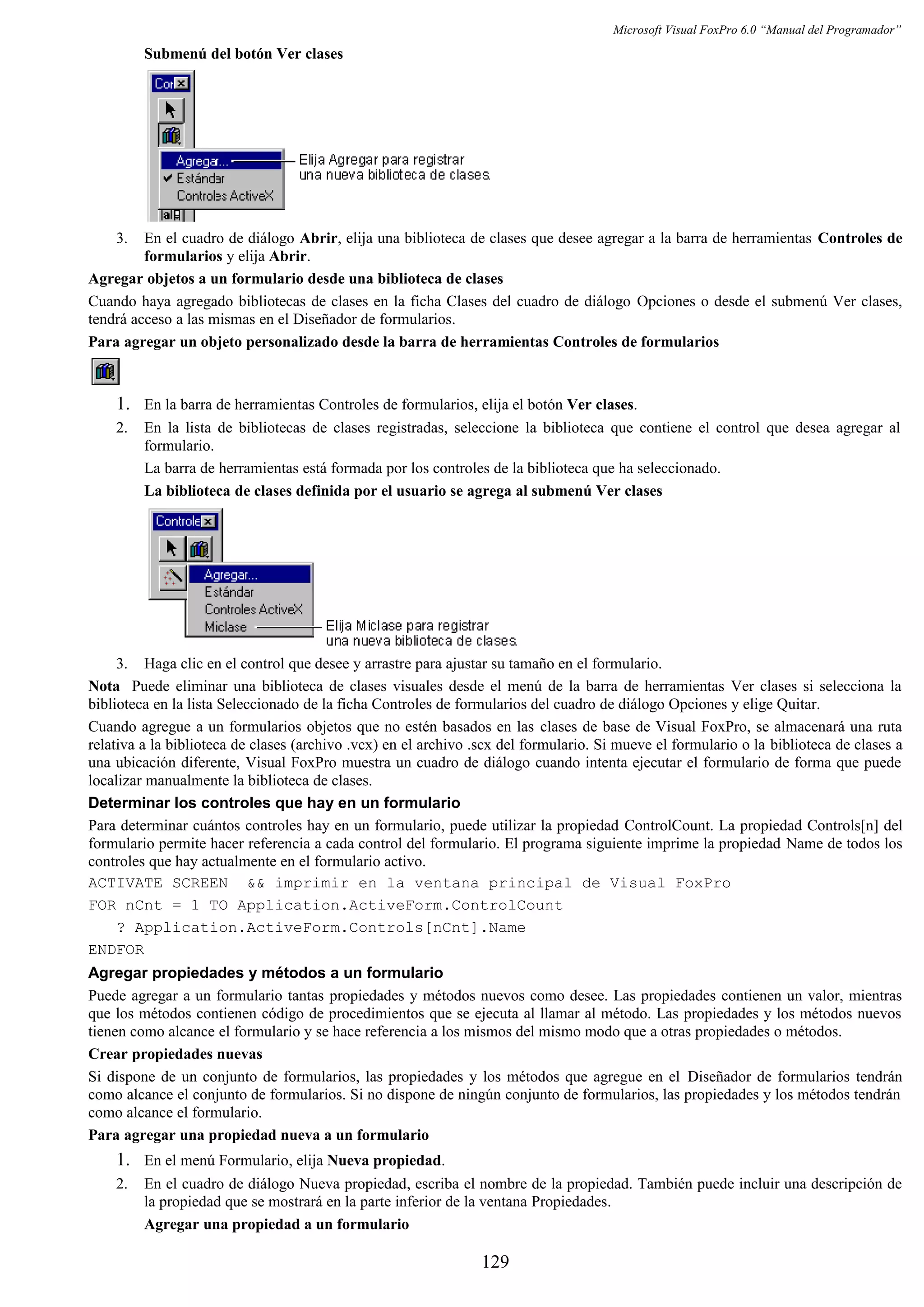 Microsoft Visual FoxPro 6.0 “Manual del Programador”
Submenú del botón Ver clases
3. En el cuadro de diálogo Abrir, elija una biblioteca de clases que desee agregar a la barra de herramientas Controles de
formularios y elija Abrir.
Agregar objetos a un formulario desde una biblioteca de clases
Cuando haya agregado bibliotecas de clases en la ficha Clases del cuadro de diálogo Opciones o desde el submenú Ver clases,
tendrá acceso a las mismas en el Diseñador de formularios.
Para agregar un objeto personalizado desde la barra de herramientas Controles de formularios
1. En la barra de herramientas Controles de formularios, elija el botón Ver clases.
2. En la lista de bibliotecas de clases registradas, seleccione la biblioteca que contiene el control que desea agregar al
formulario.
La barra de herramientas está formada por los controles de la biblioteca que ha seleccionado.
La biblioteca de clases definida por el usuario se agrega al submenú Ver clases
3. Haga clic en el control que desee y arrastre para ajustar su tamaño en el formulario.
Nota Puede eliminar una biblioteca de clases visuales desde el menú de la barra de herramientas Ver clases si selecciona la
biblioteca en la lista Seleccionado de la ficha Controles de formularios del cuadro de diálogo Opciones y elige Quitar.
Cuando agregue a un formularios objetos que no estén basados en las clases de base de Visual FoxPro, se almacenará una ruta
relativa a la biblioteca de clases (archivo .vcx) en el archivo .scx del formulario. Si mueve el formulario o la biblioteca de clases a
una ubicación diferente, Visual FoxPro muestra un cuadro de diálogo cuando intenta ejecutar el formulario de forma que puede
localizar manualmente la biblioteca de clases.
Determinar los controles que hay en un formulario
Para determinar cuántos controles hay en un formulario, puede utilizar la propiedad ControlCount. La propiedad Controls[n] del
formulario permite hacer referencia a cada control del formulario. El programa siguiente imprime la propiedad Name de todos los
controles que hay actualmente en el formulario activo.
ACTIVATE SCREEN && imprimir en la ventana principal de Visual FoxPro
FOR nCnt = 1 TO Application.ActiveForm.ControlCount
? Application.ActiveForm.Controls[nCnt].Name
ENDFOR
Agregar propiedades y métodos a un formulario
Puede agregar a un formulario tantas propiedades y métodos nuevos como desee. Las propiedades contienen un valor, mientras
que los métodos contienen código de procedimientos que se ejecuta al llamar al método. Las propiedades y los métodos nuevos
tienen como alcance el formulario y se hace referencia a los mismos del mismo modo que a otras propiedades o métodos.
Crear propiedades nuevas
Si dispone de un conjunto de formularios, las propiedades y los métodos que agregue en el Diseñador de formularios tendrán
como alcance el conjunto de formularios. Si no dispone de ningún conjunto de formularios, las propiedades y los métodos tendrán
como alcance el formulario.
Para agregar una propiedad nueva a un formulario
1. En el menú Formulario, elija Nueva propiedad.
2. En el cuadro de diálogo Nueva propiedad, escriba el nombre de la propiedad. También puede incluir una descripción de
la propiedad que se mostrará en la parte inferior de la ventana Propiedades.
Agregar una propiedad a un formulario
129
 