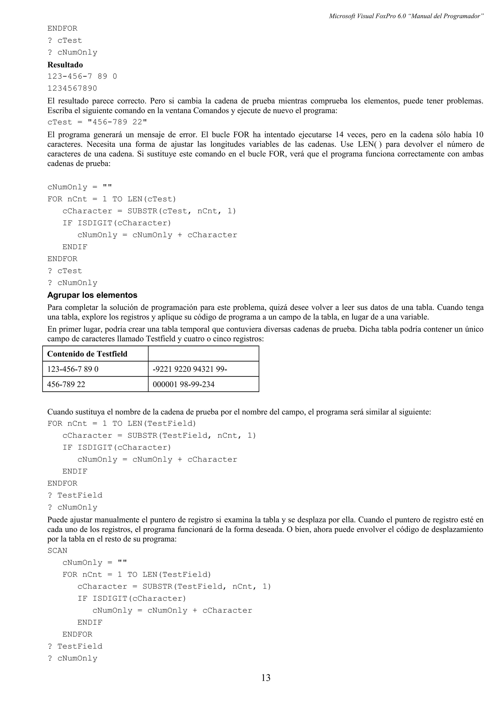 Microsoft Visual FoxPro 6.0 “Manual del Programador”
ENDFOR
? cTest
? cNumOnly
Resultado
123-456-7 89 0
1234567890
El resultado parece correcto. Pero si cambia la cadena de prueba mientras comprueba los elementos, puede tener problemas.
Escriba el siguiente comando en la ventana Comandos y ejecute de nuevo el programa:
cTest = "456-789 22"
El programa generará un mensaje de error. El bucle FOR ha intentado ejecutarse 14 veces, pero en la cadena sólo había 10
caracteres. Necesita una forma de ajustar las longitudes variables de las cadenas. Use LEN( ) para devolver el número de
caracteres de una cadena. Si sustituye este comando en el bucle FOR, verá que el programa funciona correctamente con ambas
cadenas de prueba:
cNumOnly = ""
FOR nCnt = 1 TO LEN(cTest)
cCharacter = SUBSTR(cTest, nCnt, 1)
IF ISDIGIT(cCharacter)
cNumOnly = cNumOnly + cCharacter
ENDIF
ENDFOR
? cTest
? cNumOnly
Agrupar los elementos
Para completar la solución de programación para este problema, quizá desee volver a leer sus datos de una tabla. Cuando tenga
una tabla, explore los registros y aplique su código de programa a un campo de la tabla, en lugar de a una variable.
En primer lugar, podría crear una tabla temporal que contuviera diversas cadenas de prueba. Dicha tabla podría contener un único
campo de caracteres llamado Testfield y cuatro o cinco registros:
Contenido de Testfield
123-456-7 89 0 -9221 9220 94321 99-
456-789 22 000001 98-99-234
Cuando sustituya el nombre de la cadena de prueba por el nombre del campo, el programa será similar al siguiente:
FOR nCnt = 1 TO LEN(TestField)
cCharacter = SUBSTR(TestField, nCnt, 1)
IF ISDIGIT(cCharacter)
cNumOnly = cNumOnly + cCharacter
ENDIF
ENDFOR
? TestField
? cNumOnly
Puede ajustar manualmente el puntero de registro si examina la tabla y se desplaza por ella. Cuando el puntero de registro esté en
cada uno de los registros, el programa funcionará de la forma deseada. O bien, ahora puede envolver el código de desplazamiento
por la tabla en el resto de su programa:
SCAN
cNumOnly = ""
FOR nCnt = 1 TO LEN(TestField)
cCharacter = SUBSTR(TestField, nCnt, 1)
IF ISDIGIT(cCharacter)
cNumOnly = cNumOnly + cCharacter
ENDIF
ENDFOR
? TestField
? cNumOnly
13
 