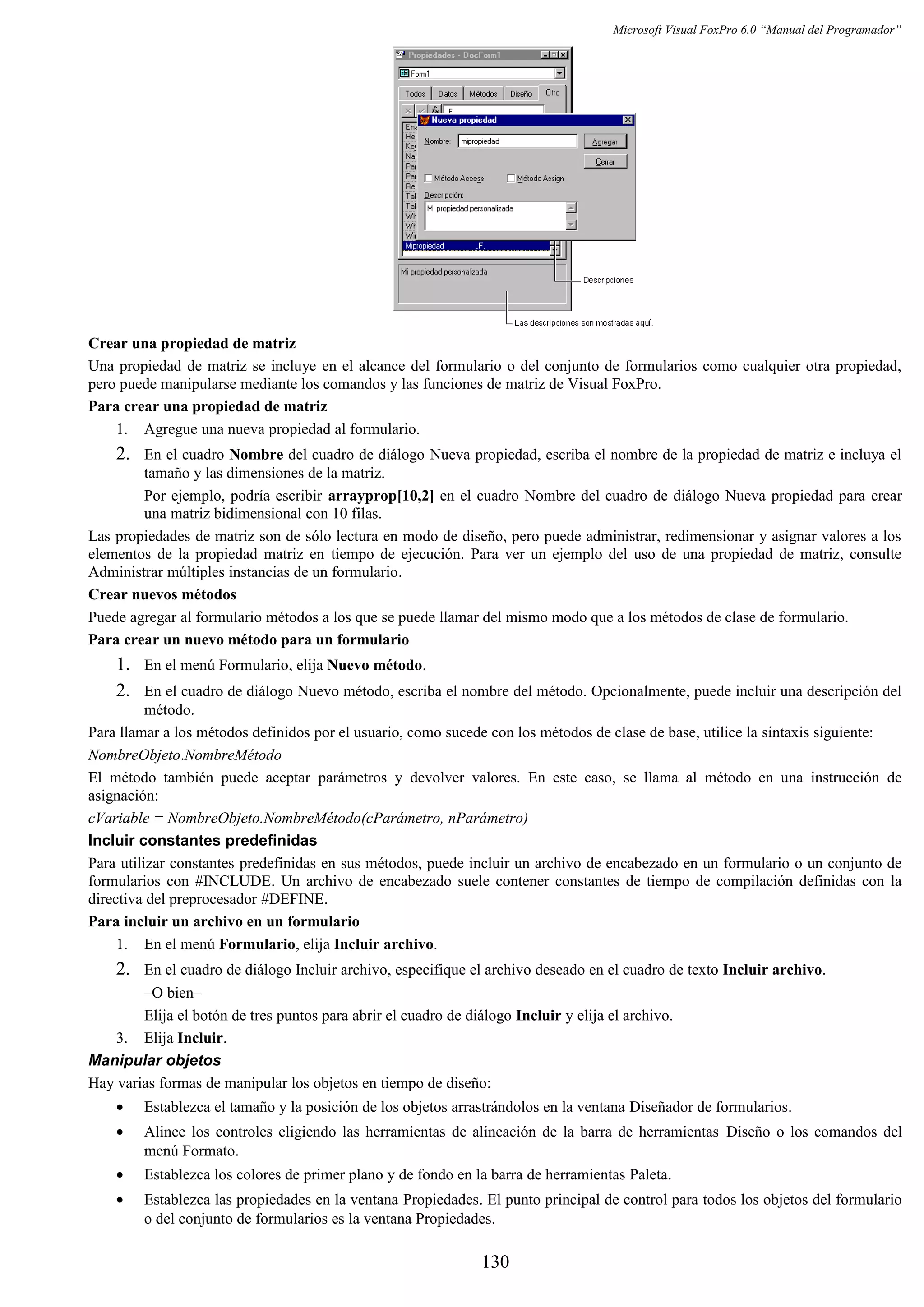 Microsoft Visual FoxPro 6.0 “Manual del Programador”
Crear una propiedad de matriz
Una propiedad de matriz se incluye en el alcance del formulario o del conjunto de formularios como cualquier otra propiedad,
pero puede manipularse mediante los comandos y las funciones de matriz de Visual FoxPro.
Para crear una propiedad de matriz
1. Agregue una nueva propiedad al formulario.
2. En el cuadro Nombre del cuadro de diálogo Nueva propiedad, escriba el nombre de la propiedad de matriz e incluya el
tamaño y las dimensiones de la matriz.
Por ejemplo, podría escribir arrayprop[10,2] en el cuadro Nombre del cuadro de diálogo Nueva propiedad para crear
una matriz bidimensional con 10 filas.
Las propiedades de matriz son de sólo lectura en modo de diseño, pero puede administrar, redimensionar y asignar valores a los
elementos de la propiedad matriz en tiempo de ejecución. Para ver un ejemplo del uso de una propiedad de matriz, consulte
Administrar múltiples instancias de un formulario.
Crear nuevos métodos
Puede agregar al formulario métodos a los que se puede llamar del mismo modo que a los métodos de clase de formulario.
Para crear un nuevo método para un formulario
1. En el menú Formulario, elija Nuevo método.
2. En el cuadro de diálogo Nuevo método, escriba el nombre del método. Opcionalmente, puede incluir una descripción del
método.
Para llamar a los métodos definidos por el usuario, como sucede con los métodos de clase de base, utilice la sintaxis siguiente:
NombreObjeto.NombreMétodo
El método también puede aceptar parámetros y devolver valores. En este caso, se llama al método en una instrucción de
asignación:
cVariable = NombreObjeto.NombreMétodo(cParámetro, nParámetro)
Incluir constantes predefinidas
Para utilizar constantes predefinidas en sus métodos, puede incluir un archivo de encabezado en un formulario o un conjunto de
formularios con #INCLUDE. Un archivo de encabezado suele contener constantes de tiempo de compilación definidas con la
directiva del preprocesador #DEFINE.
Para incluir un archivo en un formulario
1. En el menú Formulario, elija Incluir archivo.
2. En el cuadro de diálogo Incluir archivo, especifique el archivo deseado en el cuadro de texto Incluir archivo.
–O bien–
Elija el botón de tres puntos para abrir el cuadro de diálogo Incluir y elija el archivo.
3. Elija Incluir.
Manipular objetos
Hay varias formas de manipular los objetos en tiempo de diseño:
• Establezca el tamaño y la posición de los objetos arrastrándolos en la ventana Diseñador de formularios.
• Alinee los controles eligiendo las herramientas de alineación de la barra de herramientas Diseño o los comandos del
menú Formato.
• Establezca los colores de primer plano y de fondo en la barra de herramientas Paleta.
• Establezca las propiedades en la ventana Propiedades. El punto principal de control para todos los objetos del formulario
o del conjunto de formularios es la ventana Propiedades.
130
 