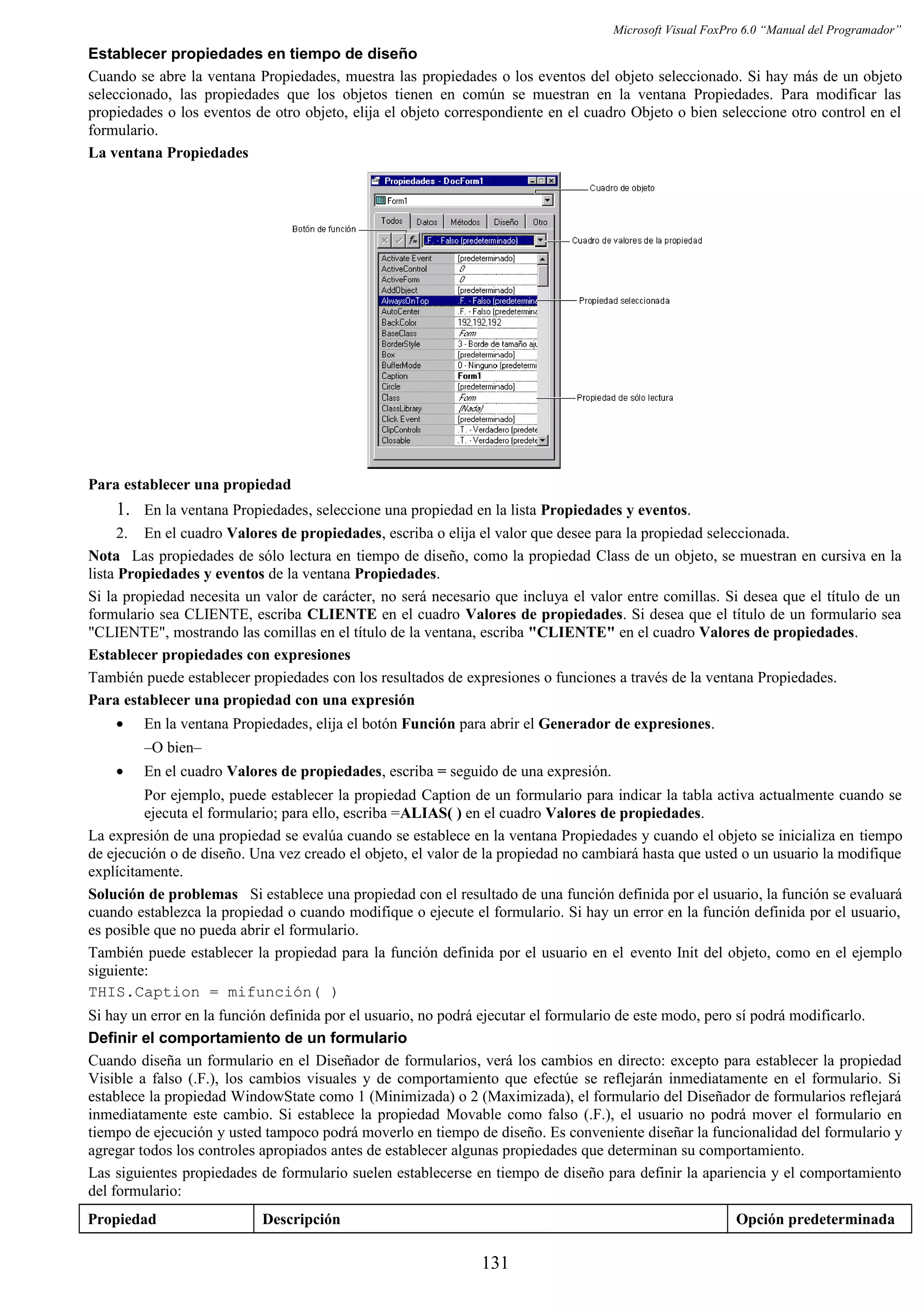 Microsoft Visual FoxPro 6.0 “Manual del Programador”
Establecer propiedades en tiempo de diseño
Cuando se abre la ventana Propiedades, muestra las propiedades o los eventos del objeto seleccionado. Si hay más de un objeto
seleccionado, las propiedades que los objetos tienen en común se muestran en la ventana Propiedades. Para modificar las
propiedades o los eventos de otro objeto, elija el objeto correspondiente en el cuadro Objeto o bien seleccione otro control en el
formulario.
La ventana Propiedades
Para establecer una propiedad
1. En la ventana Propiedades, seleccione una propiedad en la lista Propiedades y eventos.
2. En el cuadro Valores de propiedades, escriba o elija el valor que desee para la propiedad seleccionada.
Nota Las propiedades de sólo lectura en tiempo de diseño, como la propiedad Class de un objeto, se muestran en cursiva en la
lista Propiedades y eventos de la ventana Propiedades.
Si la propiedad necesita un valor de carácter, no será necesario que incluya el valor entre comillas. Si desea que el título de un
formulario sea CLIENTE, escriba CLIENTE en el cuadro Valores de propiedades. Si desea que el título de un formulario sea
"CLIENTE", mostrando las comillas en el título de la ventana, escriba "CLIENTE" en el cuadro Valores de propiedades.
Establecer propiedades con expresiones
También puede establecer propiedades con los resultados de expresiones o funciones a través de la ventana Propiedades.
Para establecer una propiedad con una expresión
• En la ventana Propiedades, elija el botón Función para abrir el Generador de expresiones.
–O bien–
• En el cuadro Valores de propiedades, escriba = seguido de una expresión.
Por ejemplo, puede establecer la propiedad Caption de un formulario para indicar la tabla activa actualmente cuando se
ejecuta el formulario; para ello, escriba =ALIAS( ) en el cuadro Valores de propiedades.
La expresión de una propiedad se evalúa cuando se establece en la ventana Propiedades y cuando el objeto se inicializa en tiempo
de ejecución o de diseño. Una vez creado el objeto, el valor de la propiedad no cambiará hasta que usted o un usuario la modifique
explícitamente.
Solución de problemas Si establece una propiedad con el resultado de una función definida por el usuario, la función se evaluará
cuando establezca la propiedad o cuando modifique o ejecute el formulario. Si hay un error en la función definida por el usuario,
es posible que no pueda abrir el formulario.
También puede establecer la propiedad para la función definida por el usuario en el evento Init del objeto, como en el ejemplo
siguiente:
THIS.Caption = mifunción( )
Si hay un error en la función definida por el usuario, no podrá ejecutar el formulario de este modo, pero sí podrá modificarlo.
Definir el comportamiento de un formulario
Cuando diseña un formulario en el Diseñador de formularios, verá los cambios en directo: excepto para establecer la propiedad
Visible a falso (.F.), los cambios visuales y de comportamiento que efectúe se reflejarán inmediatamente en el formulario. Si
establece la propiedad WindowState como 1 (Minimizada) o 2 (Maximizada), el formulario del Diseñador de formularios reflejará
inmediatamente este cambio. Si establece la propiedad Movable como falso (.F.), el usuario no podrá mover el formulario en
tiempo de ejecución y usted tampoco podrá moverlo en tiempo de diseño. Es conveniente diseñar la funcionalidad del formulario y
agregar todos los controles apropiados antes de establecer algunas propiedades que determinan su comportamiento.
Las siguientes propiedades de formulario suelen establecerse en tiempo de diseño para definir la apariencia y el comportamiento
del formulario:
Propiedad Descripción Opción predeterminada
131
 