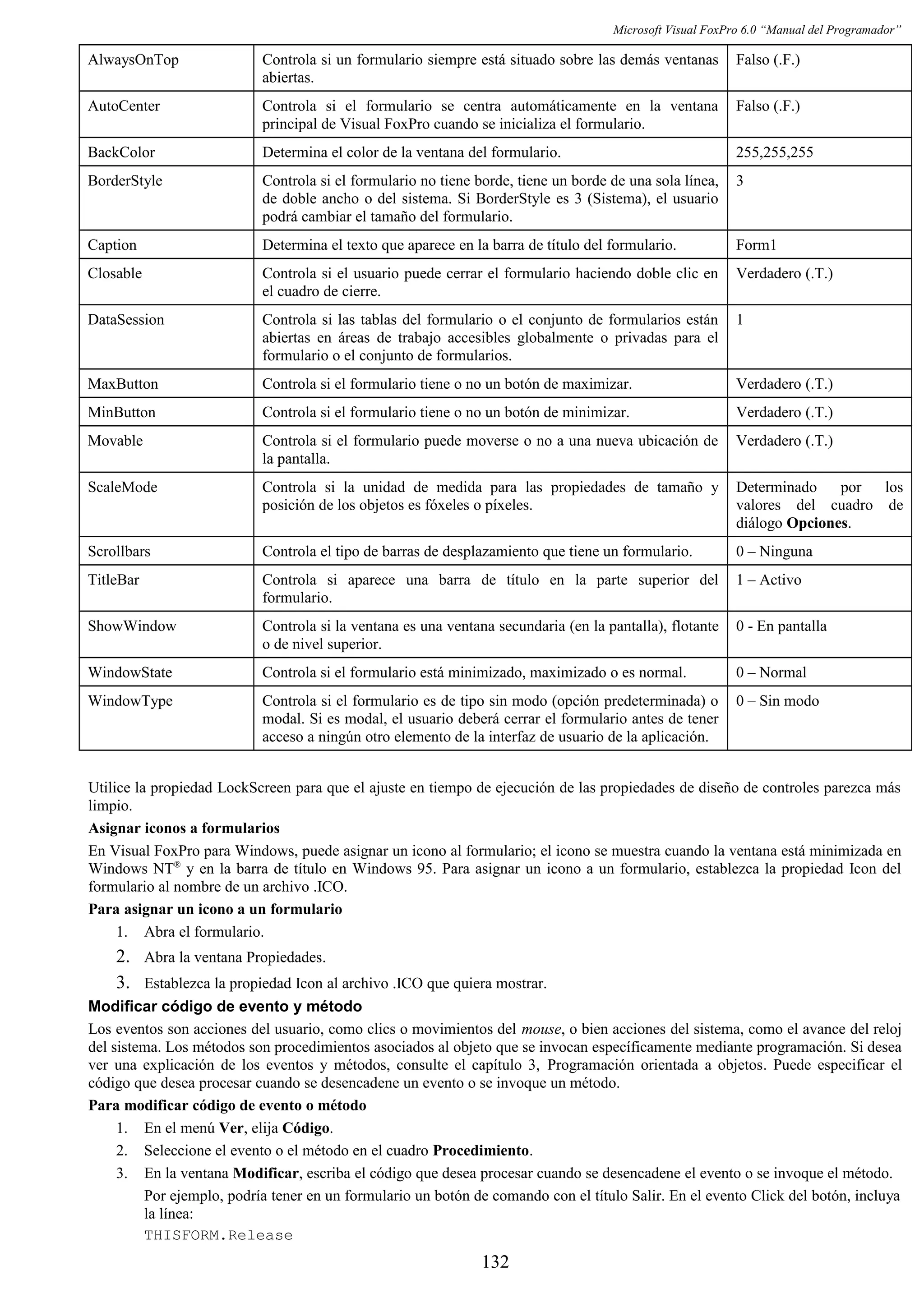 Microsoft Visual FoxPro 6.0 “Manual del Programador”
AlwaysOnTop Controla si un formulario siempre está situado sobre las demás ventanas
abiertas.
Falso (.F.)
AutoCenter Controla si el formulario se centra automáticamente en la ventana
principal de Visual FoxPro cuando se inicializa el formulario.
Falso (.F.)
BackColor Determina el color de la ventana del formulario. 255,255,255
BorderStyle Controla si el formulario no tiene borde, tiene un borde de una sola línea,
de doble ancho o del sistema. Si BorderStyle es 3 (Sistema), el usuario
podrá cambiar el tamaño del formulario.
3
Caption Determina el texto que aparece en la barra de título del formulario. Form1
Closable Controla si el usuario puede cerrar el formulario haciendo doble clic en
el cuadro de cierre.
Verdadero (.T.)
DataSession Controla si las tablas del formulario o el conjunto de formularios están
abiertas en áreas de trabajo accesibles globalmente o privadas para el
formulario o el conjunto de formularios.
1
MaxButton Controla si el formulario tiene o no un botón de maximizar. Verdadero (.T.)
MinButton Controla si el formulario tiene o no un botón de minimizar. Verdadero (.T.)
Movable Controla si el formulario puede moverse o no a una nueva ubicación de
la pantalla.
Verdadero (.T.)
ScaleMode Controla si la unidad de medida para las propiedades de tamaño y
posición de los objetos es fóxeles o píxeles.
Determinado por los
valores del cuadro de
diálogo Opciones.
Scrollbars Controla el tipo de barras de desplazamiento que tiene un formulario. 0 – Ninguna
TitleBar Controla si aparece una barra de título en la parte superior del
formulario.
1 – Activo
ShowWindow Controla si la ventana es una ventana secundaria (en la pantalla), flotante
o de nivel superior.
0 - En pantalla
WindowState Controla si el formulario está minimizado, maximizado o es normal. 0 – Normal
WindowType Controla si el formulario es de tipo sin modo (opción predeterminada) o
modal. Si es modal, el usuario deberá cerrar el formulario antes de tener
acceso a ningún otro elemento de la interfaz de usuario de la aplicación.
0 – Sin modo
Utilice la propiedad LockScreen para que el ajuste en tiempo de ejecución de las propiedades de diseño de controles parezca más
limpio.
Asignar iconos a formularios
En Visual FoxPro para Windows, puede asignar un icono al formulario; el icono se muestra cuando la ventana está minimizada en
Windows NT®
y en la barra de título en Windows 95. Para asignar un icono a un formulario, establezca la propiedad Icon del
formulario al nombre de un archivo .ICO.
Para asignar un icono a un formulario
1. Abra el formulario.
2. Abra la ventana Propiedades.
3. Establezca la propiedad Icon al archivo .ICO que quiera mostrar.
Modificar código de evento y método
Los eventos son acciones del usuario, como clics o movimientos del mouse, o bien acciones del sistema, como el avance del reloj
del sistema. Los métodos son procedimientos asociados al objeto que se invocan específicamente mediante programación. Si desea
ver una explicación de los eventos y métodos, consulte el capítulo 3, Programación orientada a objetos. Puede especificar el
código que desea procesar cuando se desencadene un evento o se invoque un método.
Para modificar código de evento o método
1. En el menú Ver, elija Código.
2. Seleccione el evento o el método en el cuadro Procedimiento.
3. En la ventana Modificar, escriba el código que desea procesar cuando se desencadene el evento o se invoque el método.
Por ejemplo, podría tener en un formulario un botón de comando con el título Salir. En el evento Click del botón, incluya
la línea:
THISFORM.Release
132
 