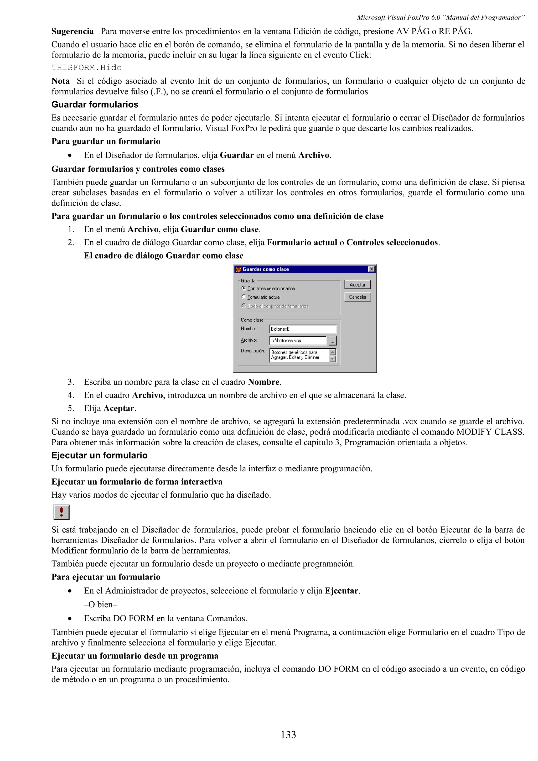 Microsoft Visual FoxPro 6.0 “Manual del Programador”
Sugerencia Para moverse entre los procedimientos en la ventana Edición de código, presione AV PÁG o RE PÁG.
Cuando el usuario hace clic en el botón de comando, se elimina el formulario de la pantalla y de la memoria. Si no desea liberar el
formulario de la memoria, puede incluir en su lugar la línea siguiente en el evento Click:
THISFORM.Hide
Nota Si el código asociado al evento Init de un conjunto de formularios, un formulario o cualquier objeto de un conjunto de
formularios devuelve falso (.F.), no se creará el formulario o el conjunto de formularios
Guardar formularios
Es necesario guardar el formulario antes de poder ejecutarlo. Si intenta ejecutar el formulario o cerrar el Diseñador de formularios
cuando aún no ha guardado el formulario, Visual FoxPro le pedirá que guarde o que descarte los cambios realizados.
Para guardar un formulario
• En el Diseñador de formularios, elija Guardar en el menú Archivo.
Guardar formularios y controles como clases
También puede guardar un formulario o un subconjunto de los controles de un formulario, como una definición de clase. Si piensa
crear subclases basadas en el formulario o volver a utilizar los controles en otros formularios, guarde el formulario como una
definición de clase.
Para guardar un formulario o los controles seleccionados como una definición de clase
1. En el menú Archivo, elija Guardar como clase.
2. En el cuadro de diálogo Guardar como clase, elija Formulario actual o Controles seleccionados.
El cuadro de diálogo Guardar como clase
3. Escriba un nombre para la clase en el cuadro Nombre.
4. En el cuadro Archivo, introduzca un nombre de archivo en el que se almacenará la clase.
5. Elija Aceptar.
Si no incluye una extensión con el nombre de archivo, se agregará la extensión predeterminada .vcx cuando se guarde el archivo.
Cuando se haya guardado un formulario como una definición de clase, podrá modificarla mediante el comando MODIFY CLASS.
Para obtener más información sobre la creación de clases, consulte el capítulo 3, Programación orientada a objetos.
Ejecutar un formulario
Un formulario puede ejecutarse directamente desde la interfaz o mediante programación.
Ejecutar un formulario de forma interactiva
Hay varios modos de ejecutar el formulario que ha diseñado.
Si está trabajando en el Diseñador de formularios, puede probar el formulario haciendo clic en el botón Ejecutar de la barra de
herramientas Diseñador de formularios. Para volver a abrir el formulario en el Diseñador de formularios, ciérrelo o elija el botón
Modificar formulario de la barra de herramientas.
También puede ejecutar un formulario desde un proyecto o mediante programación.
Para ejecutar un formulario
• En el Administrador de proyectos, seleccione el formulario y elija Ejecutar.
–O bien–
• Escriba DO FORM en la ventana Comandos.
También puede ejecutar el formulario si elige Ejecutar en el menú Programa, a continuación elige Formulario en el cuadro Tipo de
archivo y finalmente selecciona el formulario y elige Ejecutar.
Ejecutar un formulario desde un programa
Para ejecutar un formulario mediante programación, incluya el comando DO FORM en el código asociado a un evento, en código
de método o en un programa o un procedimiento.
133
 
