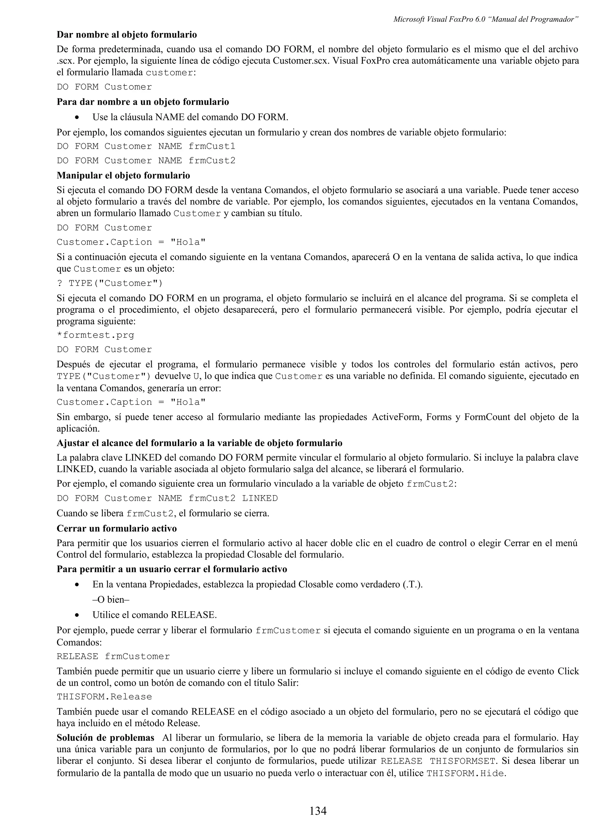 Microsoft Visual FoxPro 6.0 “Manual del Programador”
Dar nombre al objeto formulario
De forma predeterminada, cuando usa el comando DO FORM, el nombre del objeto formulario es el mismo que el del archivo
.scx. Por ejemplo, la siguiente línea de código ejecuta Customer.scx. Visual FoxPro crea automáticamente una variable objeto para
el formulario llamada customer:
DO FORM Customer
Para dar nombre a un objeto formulario
• Use la cláusula NAME del comando DO FORM.
Por ejemplo, los comandos siguientes ejecutan un formulario y crean dos nombres de variable objeto formulario:
DO FORM Customer NAME frmCust1
DO FORM Customer NAME frmCust2
Manipular el objeto formulario
Si ejecuta el comando DO FORM desde la ventana Comandos, el objeto formulario se asociará a una variable. Puede tener acceso
al objeto formulario a través del nombre de variable. Por ejemplo, los comandos siguientes, ejecutados en la ventana Comandos,
abren un formulario llamado Customer y cambian su título.
DO FORM Customer
Customer.Caption = "Hola"
Si a continuación ejecuta el comando siguiente en la ventana Comandos, aparecerá O en la ventana de salida activa, lo que indica
que Customer es un objeto:
? TYPE("Customer")
Si ejecuta el comando DO FORM en un programa, el objeto formulario se incluirá en el alcance del programa. Si se completa el
programa o el procedimiento, el objeto desaparecerá, pero el formulario permanecerá visible. Por ejemplo, podría ejecutar el
programa siguiente:
*formtest.prg
DO FORM Customer
Después de ejecutar el programa, el formulario permanece visible y todos los controles del formulario están activos, pero
TYPE("Customer") devuelve U, lo que indica que Customer es una variable no definida. El comando siguiente, ejecutado en
la ventana Comandos, generaría un error:
Customer.Caption = "Hola"
Sin embargo, sí puede tener acceso al formulario mediante las propiedades ActiveForm, Forms y FormCount del objeto de la
aplicación.
Ajustar el alcance del formulario a la variable de objeto formulario
La palabra clave LINKED del comando DO FORM permite vincular el formulario al objeto formulario. Si incluye la palabra clave
LINKED, cuando la variable asociada al objeto formulario salga del alcance, se liberará el formulario.
Por ejemplo, el comando siguiente crea un formulario vinculado a la variable de objeto frmCust2:
DO FORM Customer NAME frmCust2 LINKED
Cuando se libera frmCust2, el formulario se cierra.
Cerrar un formulario activo
Para permitir que los usuarios cierren el formulario activo al hacer doble clic en el cuadro de control o elegir Cerrar en el menú
Control del formulario, establezca la propiedad Closable del formulario.
Para permitir a un usuario cerrar el formulario activo
• En la ventana Propiedades, establezca la propiedad Closable como verdadero (.T.).
–O bien–
• Utilice el comando RELEASE.
Por ejemplo, puede cerrar y liberar el formulario frmCustomer si ejecuta el comando siguiente en un programa o en la ventana
Comandos:
RELEASE frmCustomer
También puede permitir que un usuario cierre y libere un formulario si incluye el comando siguiente en el código de evento Click
de un control, como un botón de comando con el título Salir:
THISFORM.Release
También puede usar el comando RELEASE en el código asociado a un objeto del formulario, pero no se ejecutará el código que
haya incluido en el método Release.
Solución de problemas Al liberar un formulario, se libera de la memoria la variable de objeto creada para el formulario. Hay
una única variable para un conjunto de formularios, por lo que no podrá liberar formularios de un conjunto de formularios sin
liberar el conjunto. Si desea liberar el conjunto de formularios, puede utilizar RELEASE THISFORMSET. Si desea liberar un
formulario de la pantalla de modo que un usuario no pueda verlo o interactuar con él, utilice THISFORM.Hide.
134
 