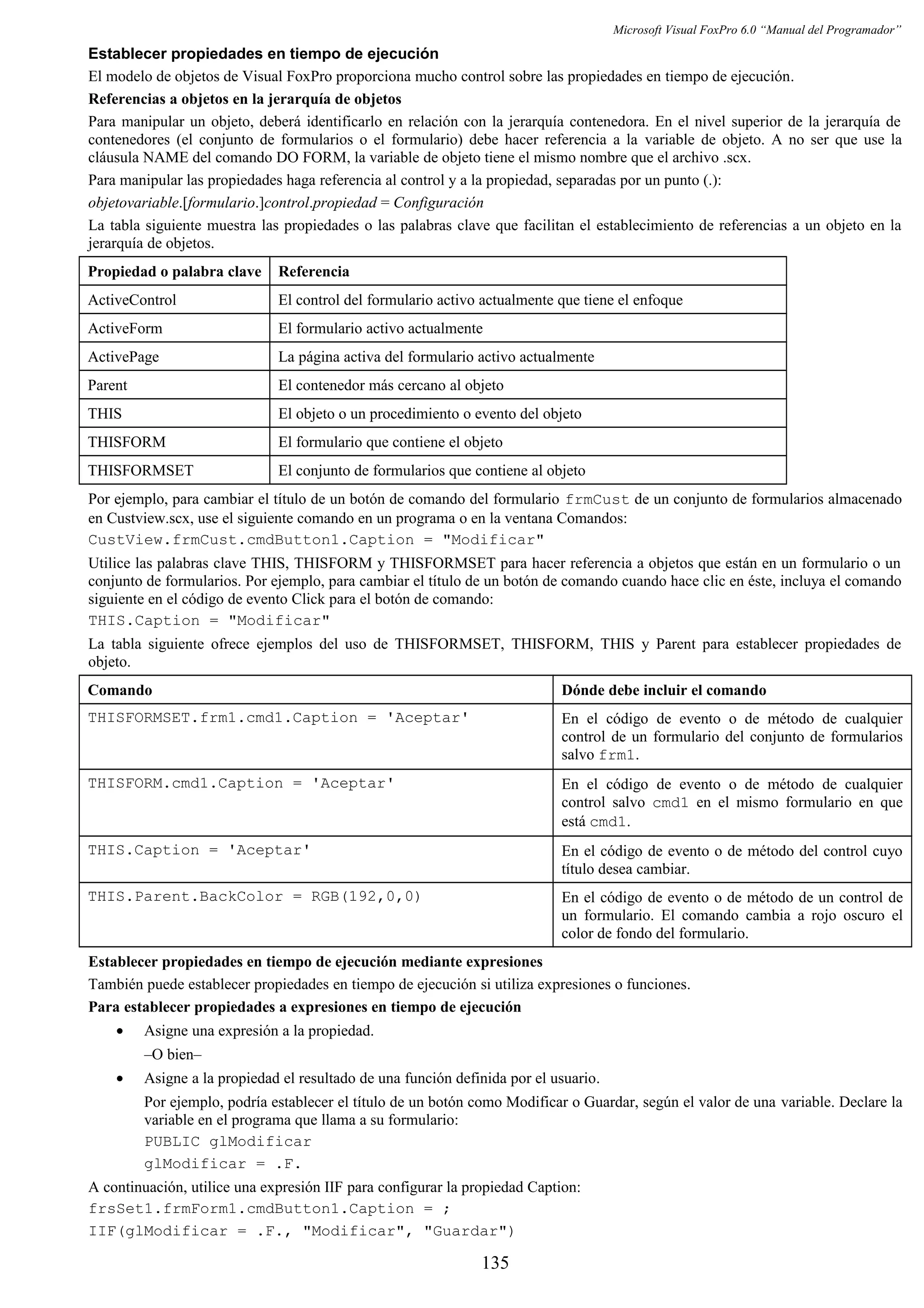 Microsoft Visual FoxPro 6.0 “Manual del Programador”
Establecer propiedades en tiempo de ejecución
El modelo de objetos de Visual FoxPro proporciona mucho control sobre las propiedades en tiempo de ejecución.
Referencias a objetos en la jerarquía de objetos
Para manipular un objeto, deberá identificarlo en relación con la jerarquía contenedora. En el nivel superior de la jerarquía de
contenedores (el conjunto de formularios o el formulario) debe hacer referencia a la variable de objeto. A no ser que use la
cláusula NAME del comando DO FORM, la variable de objeto tiene el mismo nombre que el archivo .scx.
Para manipular las propiedades haga referencia al control y a la propiedad, separadas por un punto (.):
objetovariable.[formulario.]control.propiedad = Configuración
La tabla siguiente muestra las propiedades o las palabras clave que facilitan el establecimiento de referencias a un objeto en la
jerarquía de objetos.
Propiedad o palabra clave Referencia
ActiveControl El control del formulario activo actualmente que tiene el enfoque
ActiveForm El formulario activo actualmente
ActivePage La página activa del formulario activo actualmente
Parent El contenedor más cercano al objeto
THIS El objeto o un procedimiento o evento del objeto
THISFORM El formulario que contiene el objeto
THISFORMSET El conjunto de formularios que contiene al objeto
Por ejemplo, para cambiar el título de un botón de comando del formulario frmCust de un conjunto de formularios almacenado
en Custview.scx, use el siguiente comando en un programa o en la ventana Comandos:
CustView.frmCust.cmdButton1.Caption = "Modificar"
Utilice las palabras clave THIS, THISFORM y THISFORMSET para hacer referencia a objetos que están en un formulario o un
conjunto de formularios. Por ejemplo, para cambiar el título de un botón de comando cuando hace clic en éste, incluya el comando
siguiente en el código de evento Click para el botón de comando:
THIS.Caption = "Modificar"
La tabla siguiente ofrece ejemplos del uso de THISFORMSET, THISFORM, THIS y Parent para establecer propiedades de
objeto.
Comando Dónde debe incluir el comando
THISFORMSET.frm1.cmd1.Caption = 'Aceptar' En el código de evento o de método de cualquier
control de un formulario del conjunto de formularios
salvo frm1.
THISFORM.cmd1.Caption = 'Aceptar' En el código de evento o de método de cualquier
control salvo cmd1 en el mismo formulario en que
está cmd1.
THIS.Caption = 'Aceptar' En el código de evento o de método del control cuyo
título desea cambiar.
THIS.Parent.BackColor = RGB(192,0,0) En el código de evento o de método de un control de
un formulario. El comando cambia a rojo oscuro el
color de fondo del formulario.
Establecer propiedades en tiempo de ejecución mediante expresiones
También puede establecer propiedades en tiempo de ejecución si utiliza expresiones o funciones.
Para establecer propiedades a expresiones en tiempo de ejecución
• Asigne una expresión a la propiedad.
–O bien–
• Asigne a la propiedad el resultado de una función definida por el usuario.
Por ejemplo, podría establecer el título de un botón como Modificar o Guardar, según el valor de una variable. Declare la
variable en el programa que llama a su formulario:
PUBLIC glModificar
glModificar = .F.
A continuación, utilice una expresión IIF para configurar la propiedad Caption:
frsSet1.frmForm1.cmdButton1.Caption = ;
IIF(glModificar = .F., "Modificar", "Guardar")
135
 