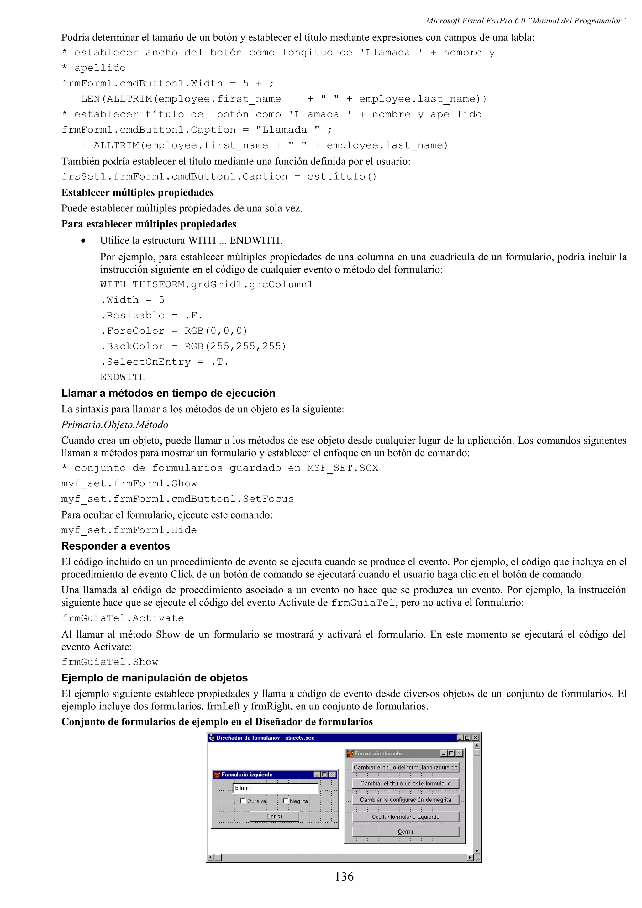 Microsoft Visual FoxPro 6.0 “Manual del Programador”
Podría determinar el tamaño de un botón y establecer el título mediante expresiones con campos de una tabla:
* establecer ancho del botón como longitud de 'Llamada ' + nombre y
* apellido
frmForm1.cmdButton1.Width = 5 + ;
LEN(ALLTRIM(employee.first_name + " " + employee.last_name))
* establecer título del botón como 'Llamada ' + nombre y apellido
frmForm1.cmdButton1.Caption = "Llamada " ;
+ ALLTRIM(employee.first_name + " " + employee.last_name)
También podría establecer el título mediante una función definida por el usuario:
frsSet1.frmForm1.cmdButton1.Caption = esttítulo()
Establecer múltiples propiedades
Puede establecer múltiples propiedades de una sola vez.
Para establecer múltiples propiedades
• Utilice la estructura WITH ... ENDWITH.
Por ejemplo, para establecer múltiples propiedades de una columna en una cuadrícula de un formulario, podría incluir la
instrucción siguiente en el código de cualquier evento o método del formulario:
WITH THISFORM.grdGrid1.grcColumn1
.Width = 5
.Resizable = .F.
.ForeColor = RGB(0,0,0)
.BackColor = RGB(255,255,255)
.SelectOnEntry = .T.
ENDWITH
Llamar a métodos en tiempo de ejecución
La sintaxis para llamar a los métodos de un objeto es la siguiente:
Primario.Objeto.Método
Cuando crea un objeto, puede llamar a los métodos de ese objeto desde cualquier lugar de la aplicación. Los comandos siguientes
llaman a métodos para mostrar un formulario y establecer el enfoque en un botón de comando:
* conjunto de formularios guardado en MYF_SET.SCX
myf_set.frmForm1.Show
myf_set.frmForm1.cmdButton1.SetFocus
Para ocultar el formulario, ejecute este comando:
myf_set.frmForm1.Hide
Responder a eventos
El código incluido en un procedimiento de evento se ejecuta cuando se produce el evento. Por ejemplo, el código que incluya en el
procedimiento de evento Click de un botón de comando se ejecutará cuando el usuario haga clic en el botón de comando.
Una llamada al código de procedimiento asociado a un evento no hace que se produzca un evento. Por ejemplo, la instrucción
siguiente hace que se ejecute el código del evento Activate de frmGuíaTel, pero no activa el formulario:
frmGuíaTel.Activate
Al llamar al método Show de un formulario se mostrará y activará el formulario. En este momento se ejecutará el código del
evento Activate:
frmGuíaTel.Show
Ejemplo de manipulación de objetos
El ejemplo siguiente establece propiedades y llama a código de evento desde diversos objetos de un conjunto de formularios. El
ejemplo incluye dos formularios, frmLeft y frmRight, en un conjunto de formularios.
Conjunto de formularios de ejemplo en el Diseñador de formularios
136
 