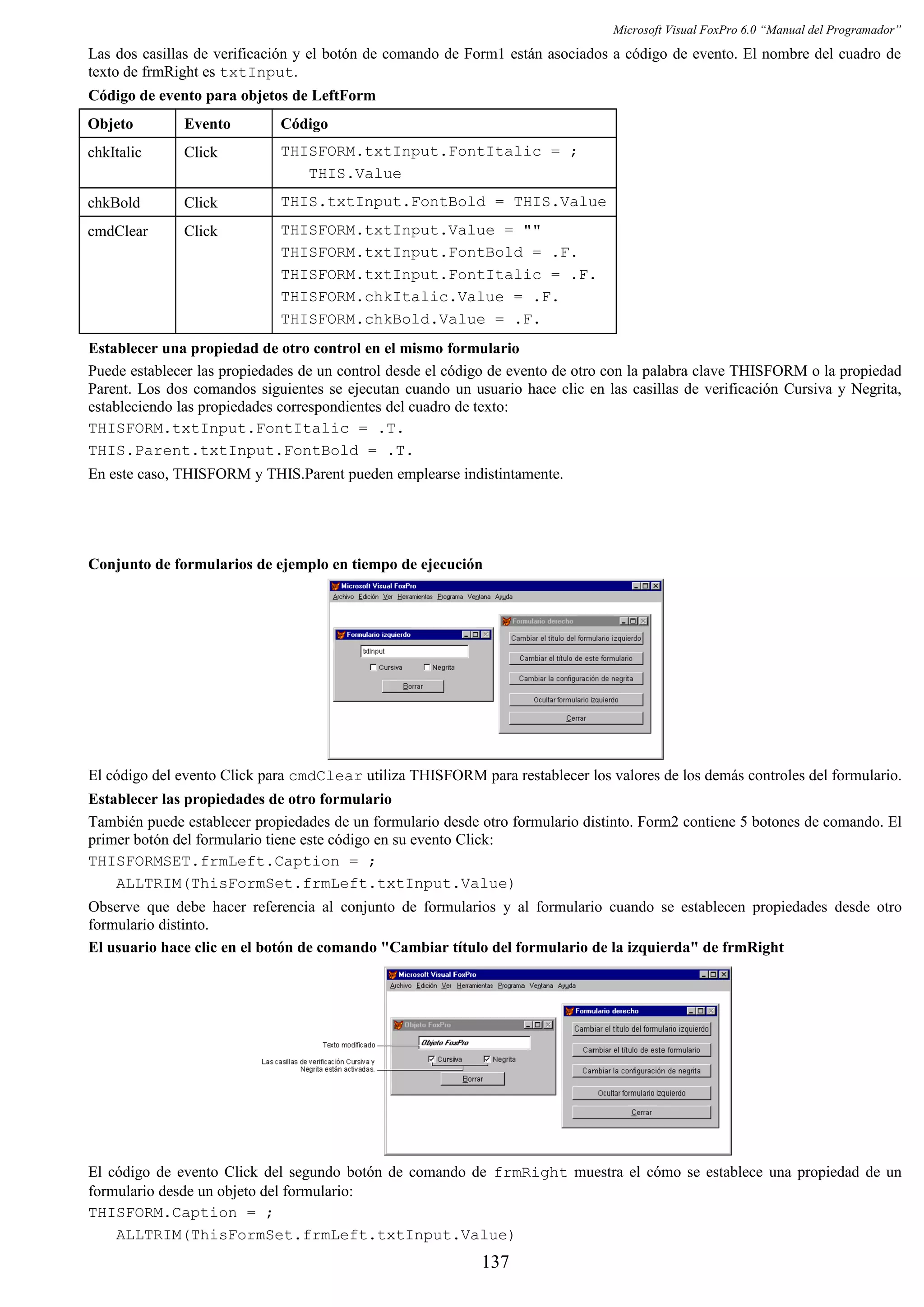 Microsoft Visual FoxPro 6.0 “Manual del Programador”
Las dos casillas de verificación y el botón de comando de Form1 están asociados a código de evento. El nombre del cuadro de
texto de frmRight es txtInput.
Código de evento para objetos de LeftForm
Objeto Evento Código
chkItalic Click THISFORM.txtInput.FontItalic = ;
THIS.Value
chkBold Click THIS.txtInput.FontBold = THIS.Value
cmdClear Click THISFORM.txtInput.Value = ""
THISFORM.txtInput.FontBold = .F.
THISFORM.txtInput.FontItalic = .F.
THISFORM.chkItalic.Value = .F.
THISFORM.chkBold.Value = .F.
Establecer una propiedad de otro control en el mismo formulario
Puede establecer las propiedades de un control desde el código de evento de otro con la palabra clave THISFORM o la propiedad
Parent. Los dos comandos siguientes se ejecutan cuando un usuario hace clic en las casillas de verificación Cursiva y Negrita,
estableciendo las propiedades correspondientes del cuadro de texto:
THISFORM.txtInput.FontItalic = .T.
THIS.Parent.txtInput.FontBold = .T.
En este caso, THISFORM y THIS.Parent pueden emplearse indistintamente.
Conjunto de formularios de ejemplo en tiempo de ejecución
El código del evento Click para cmdClear utiliza THISFORM para restablecer los valores de los demás controles del formulario.
Establecer las propiedades de otro formulario
También puede establecer propiedades de un formulario desde otro formulario distinto. Form2 contiene 5 botones de comando. El
primer botón del formulario tiene este código en su evento Click:
THISFORMSET.frmLeft.Caption = ;
ALLTRIM(ThisFormSet.frmLeft.txtInput.Value)
Observe que debe hacer referencia al conjunto de formularios y al formulario cuando se establecen propiedades desde otro
formulario distinto.
El usuario hace clic en el botón de comando "Cambiar título del formulario de la izquierda" de frmRight
El código de evento Click del segundo botón de comando de frmRight muestra el cómo se establece una propiedad de un
formulario desde un objeto del formulario:
THISFORM.Caption = ;
ALLTRIM(ThisFormSet.frmLeft.txtInput.Value)
137
 