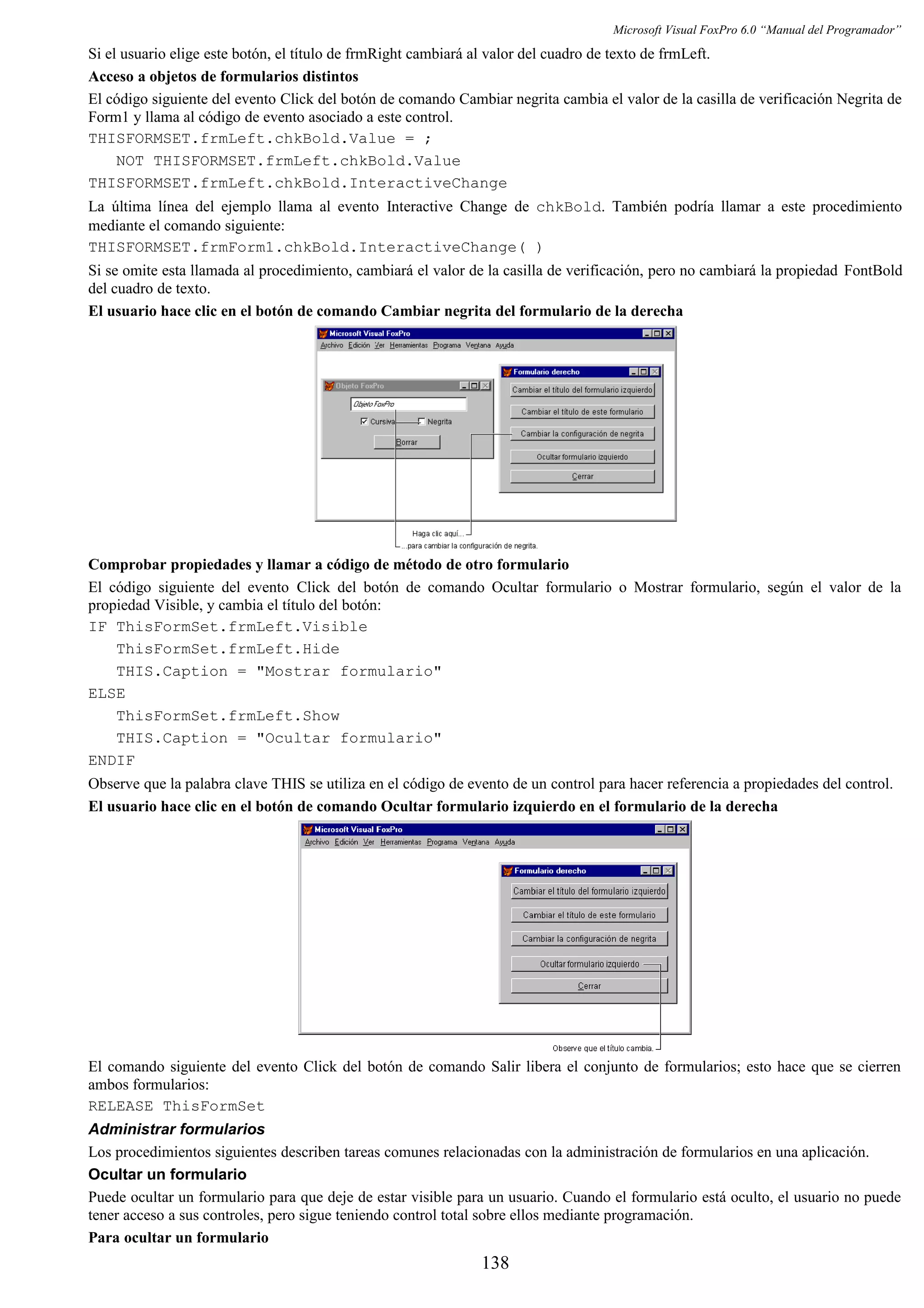 Microsoft Visual FoxPro 6.0 “Manual del Programador”
Si el usuario elige este botón, el título de frmRight cambiará al valor del cuadro de texto de frmLeft.
Acceso a objetos de formularios distintos
El código siguiente del evento Click del botón de comando Cambiar negrita cambia el valor de la casilla de verificación Negrita de
Form1 y llama al código de evento asociado a este control.
THISFORMSET.frmLeft.chkBold.Value = ;
NOT THISFORMSET.frmLeft.chkBold.Value
THISFORMSET.frmLeft.chkBold.InteractiveChange
La última línea del ejemplo llama al evento Interactive Change de chkBold. También podría llamar a este procedimiento
mediante el comando siguiente:
THISFORMSET.frmForm1.chkBold.InteractiveChange( )
Si se omite esta llamada al procedimiento, cambiará el valor de la casilla de verificación, pero no cambiará la propiedad FontBold
del cuadro de texto.
El usuario hace clic en el botón de comando Cambiar negrita del formulario de la derecha
Comprobar propiedades y llamar a código de método de otro formulario
El código siguiente del evento Click del botón de comando Ocultar formulario o Mostrar formulario, según el valor de la
propiedad Visible, y cambia el título del botón:
IF ThisFormSet.frmLeft.Visible
ThisFormSet.frmLeft.Hide
THIS.Caption = "Mostrar formulario"
ELSE
ThisFormSet.frmLeft.Show
THIS.Caption = "Ocultar formulario"
ENDIF
Observe que la palabra clave THIS se utiliza en el código de evento de un control para hacer referencia a propiedades del control.
El usuario hace clic en el botón de comando Ocultar formulario izquierdo en el formulario de la derecha
El comando siguiente del evento Click del botón de comando Salir libera el conjunto de formularios; esto hace que se cierren
ambos formularios:
RELEASE ThisFormSet
Administrar formularios
Los procedimientos siguientes describen tareas comunes relacionadas con la administración de formularios en una aplicación.
Ocultar un formulario
Puede ocultar un formulario para que deje de estar visible para un usuario. Cuando el formulario está oculto, el usuario no puede
tener acceso a sus controles, pero sigue teniendo control total sobre ellos mediante programación.
Para ocultar un formulario
138
 