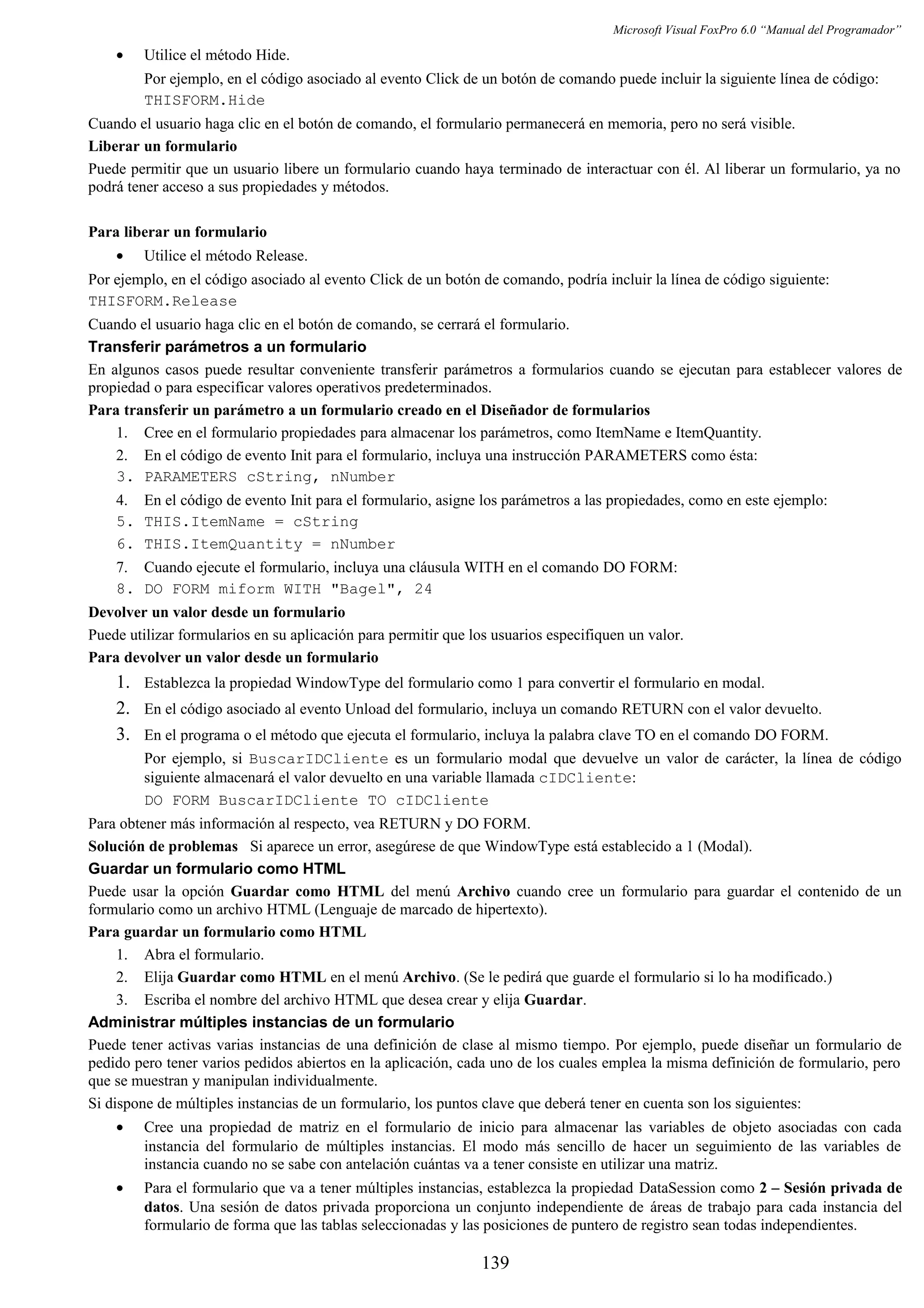 Microsoft Visual FoxPro 6.0 “Manual del Programador”
• Utilice el método Hide.
Por ejemplo, en el código asociado al evento Click de un botón de comando puede incluir la siguiente línea de código:
THISFORM.Hide
Cuando el usuario haga clic en el botón de comando, el formulario permanecerá en memoria, pero no será visible.
Liberar un formulario
Puede permitir que un usuario libere un formulario cuando haya terminado de interactuar con él. Al liberar un formulario, ya no
podrá tener acceso a sus propiedades y métodos.
Para liberar un formulario
• Utilice el método Release.
Por ejemplo, en el código asociado al evento Click de un botón de comando, podría incluir la línea de código siguiente:
THISFORM.Release
Cuando el usuario haga clic en el botón de comando, se cerrará el formulario.
Transferir parámetros a un formulario
En algunos casos puede resultar conveniente transferir parámetros a formularios cuando se ejecutan para establecer valores de
propiedad o para especificar valores operativos predeterminados.
Para transferir un parámetro a un formulario creado en el Diseñador de formularios
1. Cree en el formulario propiedades para almacenar los parámetros, como ItemName e ItemQuantity.
2. En el código de evento Init para el formulario, incluya una instrucción PARAMETERS como ésta:
3. PARAMETERS cString, nNumber
4. En el código de evento Init para el formulario, asigne los parámetros a las propiedades, como en este ejemplo:
5. THIS.ItemName = cString
6. THIS.ItemQuantity = nNumber
7. Cuando ejecute el formulario, incluya una cláusula WITH en el comando DO FORM:
8. DO FORM miform WITH "Bagel", 24
Devolver un valor desde un formulario
Puede utilizar formularios en su aplicación para permitir que los usuarios especifiquen un valor.
Para devolver un valor desde un formulario
1. Establezca la propiedad WindowType del formulario como 1 para convertir el formulario en modal.
2. En el código asociado al evento Unload del formulario, incluya un comando RETURN con el valor devuelto.
3. En el programa o el método que ejecuta el formulario, incluya la palabra clave TO en el comando DO FORM.
Por ejemplo, si BuscarIDCliente es un formulario modal que devuelve un valor de carácter, la línea de código
siguiente almacenará el valor devuelto en una variable llamada cIDCliente:
DO FORM BuscarIDCliente TO cIDCliente
Para obtener más información al respecto, vea RETURN y DO FORM.
Solución de problemas Si aparece un error, asegúrese de que WindowType está establecido a 1 (Modal).
Guardar un formulario como HTML
Puede usar la opción Guardar como HTML del menú Archivo cuando cree un formulario para guardar el contenido de un
formulario como un archivo HTML (Lenguaje de marcado de hipertexto).
Para guardar un formulario como HTML
1. Abra el formulario.
2. Elija Guardar como HTML en el menú Archivo. (Se le pedirá que guarde el formulario si lo ha modificado.)
3. Escriba el nombre del archivo HTML que desea crear y elija Guardar.
Administrar múltiples instancias de un formulario
Puede tener activas varias instancias de una definición de clase al mismo tiempo. Por ejemplo, puede diseñar un formulario de
pedido pero tener varios pedidos abiertos en la aplicación, cada uno de los cuales emplea la misma definición de formulario, pero
que se muestran y manipulan individualmente.
Si dispone de múltiples instancias de un formulario, los puntos clave que deberá tener en cuenta son los siguientes:
• Cree una propiedad de matriz en el formulario de inicio para almacenar las variables de objeto asociadas con cada
instancia del formulario de múltiples instancias. El modo más sencillo de hacer un seguimiento de las variables de
instancia cuando no se sabe con antelación cuántas va a tener consiste en utilizar una matriz.
• Para el formulario que va a tener múltiples instancias, establezca la propiedad DataSession como 2 – Sesión privada de
datos. Una sesión de datos privada proporciona un conjunto independiente de áreas de trabajo para cada instancia del
formulario de forma que las tablas seleccionadas y las posiciones de puntero de registro sean todas independientes.
139
 