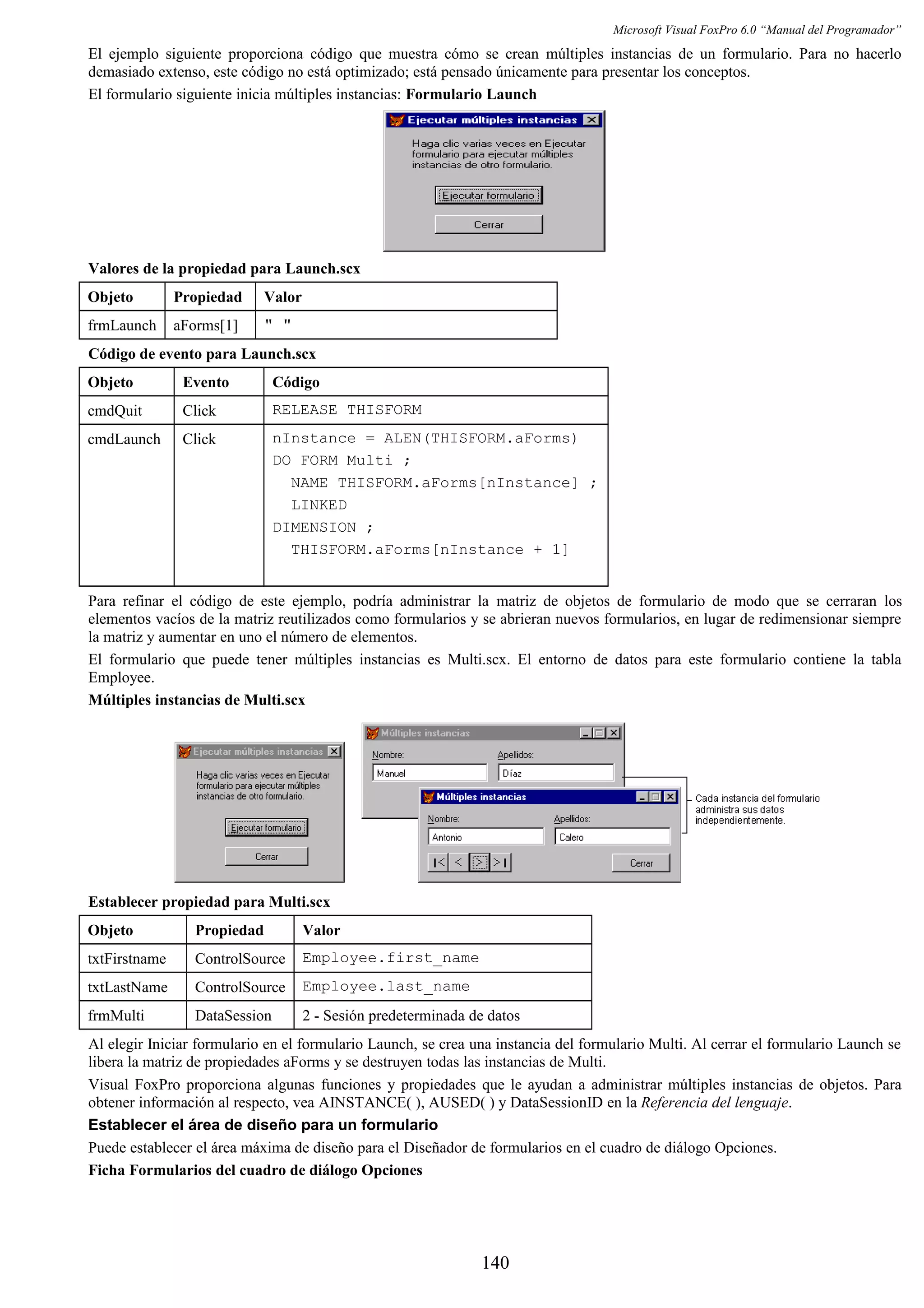 Microsoft Visual FoxPro 6.0 “Manual del Programador”
El ejemplo siguiente proporciona código que muestra cómo se crean múltiples instancias de un formulario. Para no hacerlo
demasiado extenso, este código no está optimizado; está pensado únicamente para presentar los conceptos.
El formulario siguiente inicia múltiples instancias: Formulario Launch
Valores de la propiedad para Launch.scx
Objeto Propiedad Valor
frmLaunch aForms[1] " "
Código de evento para Launch.scx
Objeto Evento Código
cmdQuit Click RELEASE THISFORM
cmdLaunch Click nInstance = ALEN(THISFORM.aForms)
DO FORM Multi ;
NAME THISFORM.aForms[nInstance] ;
LINKED
DIMENSION ;
THISFORM.aForms[nInstance + 1]
Para refinar el código de este ejemplo, podría administrar la matriz de objetos de formulario de modo que se cerraran los
elementos vacíos de la matriz reutilizados como formularios y se abrieran nuevos formularios, en lugar de redimensionar siempre
la matriz y aumentar en uno el número de elementos.
El formulario que puede tener múltiples instancias es Multi.scx. El entorno de datos para este formulario contiene la tabla
Employee.
Múltiples instancias de Multi.scx
Establecer propiedad para Multi.scx
Objeto Propiedad Valor
txtFirstname ControlSource Employee.first_name
txtLastName ControlSource Employee.last_name
frmMulti DataSession 2 - Sesión predeterminada de datos
Al elegir Iniciar formulario en el formulario Launch, se crea una instancia del formulario Multi. Al cerrar el formulario Launch se
libera la matriz de propiedades aForms y se destruyen todas las instancias de Multi.
Visual FoxPro proporciona algunas funciones y propiedades que le ayudan a administrar múltiples instancias de objetos. Para
obtener información al respecto, vea AINSTANCE( ), AUSED( ) y DataSessionID en la Referencia del lenguaje.
Establecer el área de diseño para un formulario
Puede establecer el área máxima de diseño para el Diseñador de formularios en el cuadro de diálogo Opciones.
Ficha Formularios del cuadro de diálogo Opciones
140
 