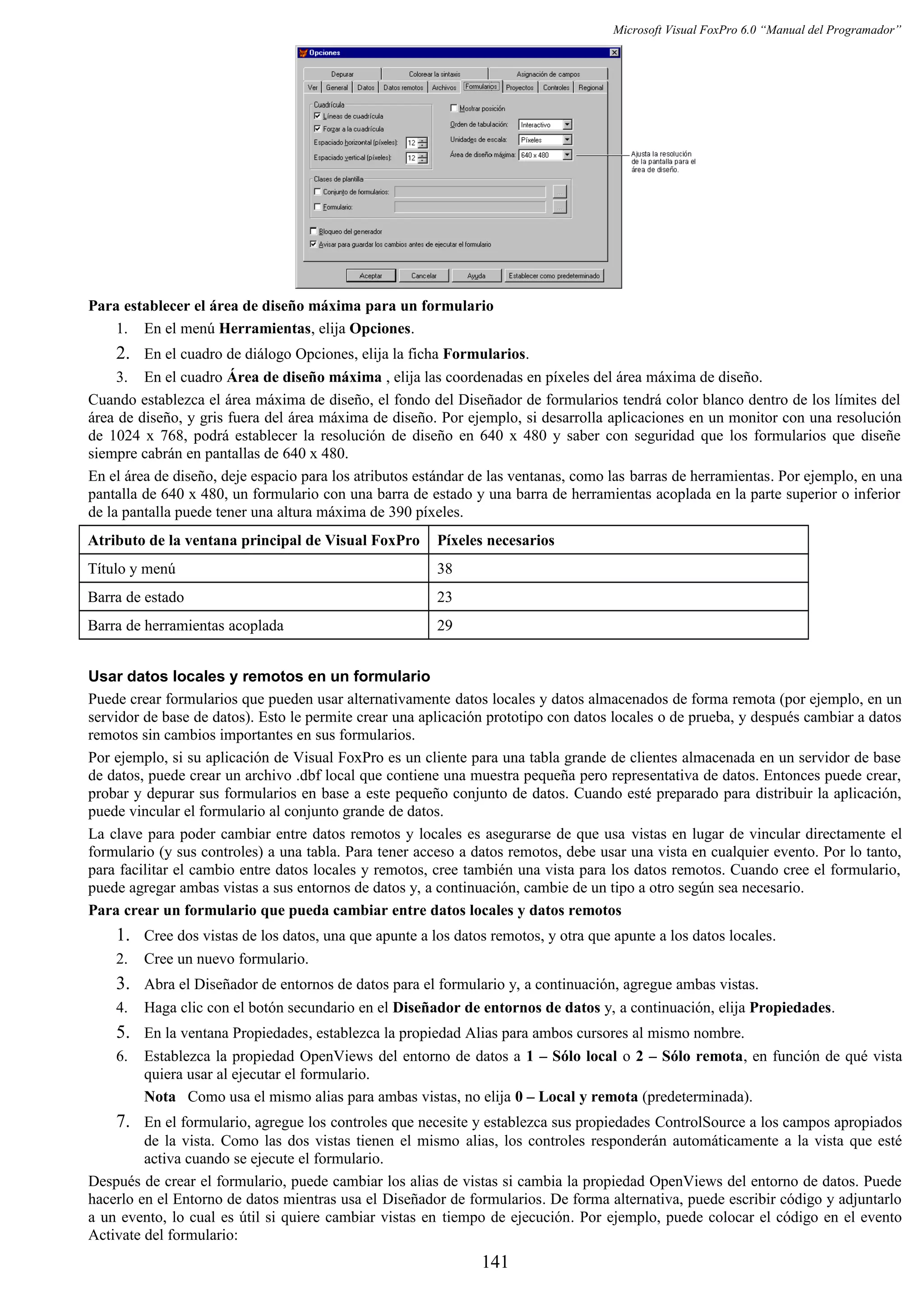 Microsoft Visual FoxPro 6.0 “Manual del Programador”
Para establecer el área de diseño máxima para un formulario
1. En el menú Herramientas, elija Opciones.
2. En el cuadro de diálogo Opciones, elija la ficha Formularios.
3. En el cuadro Área de diseño máxima , elija las coordenadas en píxeles del área máxima de diseño.
Cuando establezca el área máxima de diseño, el fondo del Diseñador de formularios tendrá color blanco dentro de los límites del
área de diseño, y gris fuera del área máxima de diseño. Por ejemplo, si desarrolla aplicaciones en un monitor con una resolución
de 1024 x 768, podrá establecer la resolución de diseño en 640 x 480 y saber con seguridad que los formularios que diseñe
siempre cabrán en pantallas de 640 x 480.
En el área de diseño, deje espacio para los atributos estándar de las ventanas, como las barras de herramientas. Por ejemplo, en una
pantalla de 640 x 480, un formulario con una barra de estado y una barra de herramientas acoplada en la parte superior o inferior
de la pantalla puede tener una altura máxima de 390 píxeles.
Atributo de la ventana principal de Visual FoxPro Píxeles necesarios
Título y menú 38
Barra de estado 23
Barra de herramientas acoplada 29
Usar datos locales y remotos en un formulario
Puede crear formularios que pueden usar alternativamente datos locales y datos almacenados de forma remota (por ejemplo, en un
servidor de base de datos). Esto le permite crear una aplicación prototipo con datos locales o de prueba, y después cambiar a datos
remotos sin cambios importantes en sus formularios.
Por ejemplo, si su aplicación de Visual FoxPro es un cliente para una tabla grande de clientes almacenada en un servidor de base
de datos, puede crear un archivo .dbf local que contiene una muestra pequeña pero representativa de datos. Entonces puede crear,
probar y depurar sus formularios en base a este pequeño conjunto de datos. Cuando esté preparado para distribuir la aplicación,
puede vincular el formulario al conjunto grande de datos.
La clave para poder cambiar entre datos remotos y locales es asegurarse de que usa vistas en lugar de vincular directamente el
formulario (y sus controles) a una tabla. Para tener acceso a datos remotos, debe usar una vista en cualquier evento. Por lo tanto,
para facilitar el cambio entre datos locales y remotos, cree también una vista para los datos remotos. Cuando cree el formulario,
puede agregar ambas vistas a sus entornos de datos y, a continuación, cambie de un tipo a otro según sea necesario.
Para crear un formulario que pueda cambiar entre datos locales y datos remotos
1. Cree dos vistas de los datos, una que apunte a los datos remotos, y otra que apunte a los datos locales.
2. Cree un nuevo formulario.
3. Abra el Diseñador de entornos de datos para el formulario y, a continuación, agregue ambas vistas.
4. Haga clic con el botón secundario en el Diseñador de entornos de datos y, a continuación, elija Propiedades.
5. En la ventana Propiedades, establezca la propiedad Alias para ambos cursores al mismo nombre.
6. Establezca la propiedad OpenViews del entorno de datos a 1 – Sólo local o 2 – Sólo remota, en función de qué vista
quiera usar al ejecutar el formulario.
Nota Como usa el mismo alias para ambas vistas, no elija 0 – Local y remota (predeterminada).
7. En el formulario, agregue los controles que necesite y establezca sus propiedades ControlSource a los campos apropiados
de la vista. Como las dos vistas tienen el mismo alias, los controles responderán automáticamente a la vista que esté
activa cuando se ejecute el formulario.
Después de crear el formulario, puede cambiar los alias de vistas si cambia la propiedad OpenViews del entorno de datos. Puede
hacerlo en el Entorno de datos mientras usa el Diseñador de formularios. De forma alternativa, puede escribir código y adjuntarlo
a un evento, lo cual es útil si quiere cambiar vistas en tiempo de ejecución. Por ejemplo, puede colocar el código en el evento
Activate del formulario:
141
 